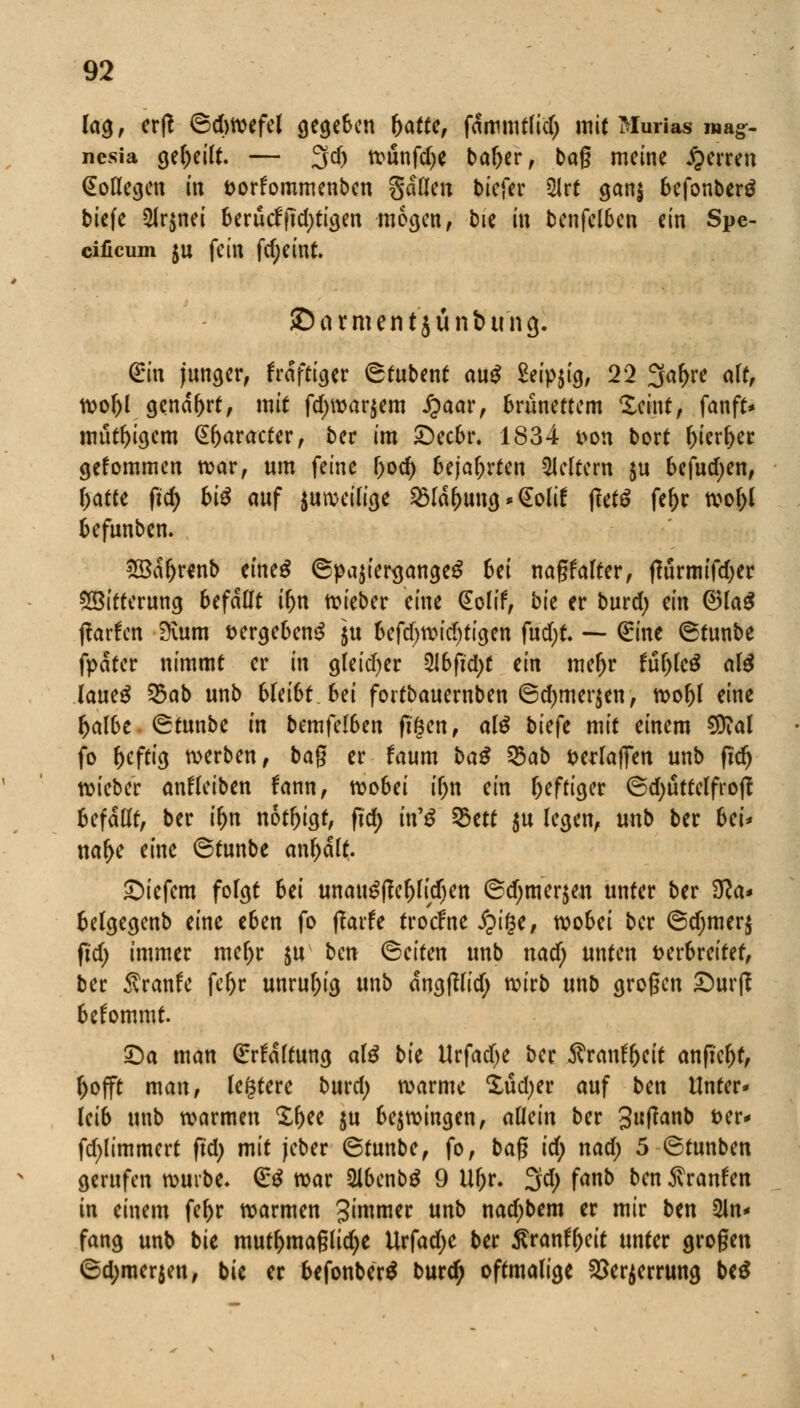 lag, erß 6d)Wefel gegeben fyattc, fanmittid) mit Murias ma§> nesia geseilt. — 3d) tvunfcf;e bal>er, bag meine Ferren Kollegen in fcorfommenben gdllen biefer 2Jrt gan$ befonberä biefe 2lr$nei berucffid>tigcn mögen, bie in benfelben ein Spe- eificum ju fein fd;eint. ©armentjunbung. Qrtn junger, frdftiger 6tubent au$ Seipjig, 22 2fa(>^ <*^ wol)l genarrt, mit fd>war$em J?aar, brünettem £eint, fanft* müßigem @f)aracter, ber im £)ecbr. 1834 fcon bort l)ierl)er gefommen war, um feine l)od) bejahrten Leitern $u befudjen, f>atte fid) bi# auf juweilige ^la&ung * <£olif jletö fel)r wof)l befunben. 28dr)renb ctneS ©pa$ier<jange£ Sei nagf alter, tfurmifd;er Witterung befaßt il>n lieber eine @olif, bk er burd) ein @la£ jtarfen 9\um »ergebend ]u befd)wid)tigen fud)t. — Qrine ©tunbe fpdter nimmt er in gleid)er 2Jbfid)t ein meljr fuljleä al$ lautü %ab unb 6(ei6t_bei fortbauernben ©d)mer$en, wol)l eine r)albe ^tunbe in bemfelben ftgen, al$ biefe mit einem Sftal fo heftig werben, bag er faum baß %ab serlaffen unb fidj wieber anfleiben fann, wobei ir)n ein heftiger ©djuttelfrof! Befallt, ber if>n nötigt, fi'd; in'g %ttt $u legen, unb ber bei* nar)e eine ©tunbe anmalt. tiefem folgt bei unatt£ftel)lid)ett @d;mer$m unter ber 3Ra* belgegenb eine eben fo ffarfe trodrne £i§e, wobei ber ©d;mer$ fid) immer mel)r ju ben ©eifen unb nad; unten verbreitet, ber Traufe fer)r unruhig unb angßlid; wirb unb grogen Surf! bekommt. £)a man ßrrfdltung al$ bk Urfadje ber Äranfyeit anficht, ()offt man, legtere burd; warme £üd)er auf ben Unter* leib unb warmen Ifjee $u bezwingen, allein ber 3fan& *>ei> fd;limmert ftd> mit jeber ©tunbe, fo, bag id) nad; 5 ©tunben gerufen würbe. (££ war 2lbenb$ 9 Ufjr. 3d; fanb ben Traufen in einem fe^r warmen Simmer unb nad)bem er mir ben An- fang unb bie mutl)maglid)e Urfadje ber ÄranlDeit unter grogen 6d;merjen, bie er befonberä burd) oftmalige Sperrung be£