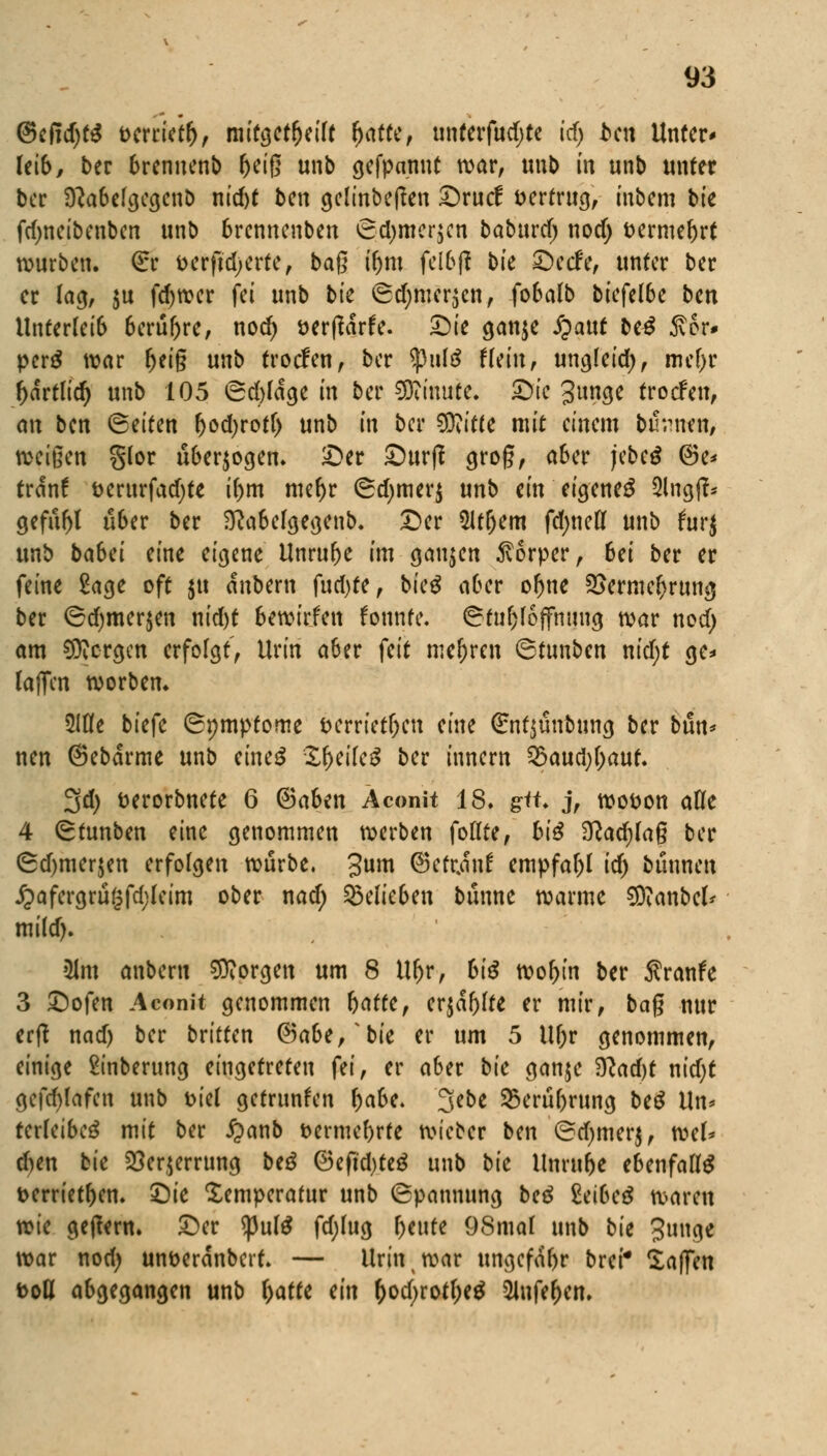 @efid)t$ tterrietr), mitgeteilt r)atte, unferfudjte id) bai Unter* Iet6, ber brennenb ^eiß unb gefpannt war, unb in unb unter ber Sftabelgegenb nid)t ben gelinbeften Srucf vertrug, inbem bk fdjneibenben unb brennenben <8d)mer$en baburef; nod; fcermebrt würben. (Er t>crft'd)erte, baß ifom felbjl bte Setfe, unter ber er lag, $u fdjwer fei unb bk (Sd;mer$en, fobalb biefe(6e ben Unterleib 6cruf>rc, nod) t>er(Wrfe. Sie gan$e jjauf be£ ftor* perö war r)ei§ unb troefen, ber tyu\$ Um, ungleid), mebr r)artTid) unb 105 Scfcldge in ber Minute. Sie Junge troefen, an ben (Seiten fcodjrotf) unb in ber SKitte mit einem turnen, weiften glor überwogen. Ser Surf? grog, aber jebeä ®e* trän! t>erurfad)te if>m niefjr (Sdjmerj unb ein eigene^ 9lng(?* gefitbl über ber $ftabefgegenb. Ser M)em fdjneff unb furj unb tabei eine eigene Unruhe im ganzen Körper, 6ei ber er feine £age oft $tt dubern fud)te, bieg afcer or)ne 2>ermer)rung ber Sd)mer$en nid)t bewirfen konnte. ©fufjfojfhitwj war nod) am SSNorgen erfolgt', Urin a6er feit mehren ©tunben nid;t ge* (äffen worben. ülöe biefe (Symptome fcerrietfjen eine ©ntjünbung ber bmu nen ©ebdrme unb eineg Zfyikß ber innern 23aud)f)aut. 3d) fcerorbnete 6 ©aben Aconit 18. gü* j, wo&on afle 4 (gtunben eine genommen werben follte, biß $lad)la$ ber (5d)merjen erfolgen würbe. Jum Petrin! empfahl id) binnen j?afergru§fd;leim ober nad; belieben banne warme SDianbel* mild). Ulm anberu borgen um 8 Uljr, biß worein ber Sranfe 3 Sofen Aconit genommen f)attif er$df)lte er mir, baß nur erft nad) ber britten ©abe/bie er um 5 Ur)r genommen, einige ftnberung eingetreten fei, er a6er bk ganje $lad)t nidjt gefcblafen unb t>iel getrunken fyabt. 3ebe 25erübrung be$ Un* tcrleibeä mit ber £>anb t>ermef)rte wieber ben ©d^merj, wef* d)en bie 23er$errung beö ©eftd)teg unb bk Unrube ebenfalls t>errietf)en. Sie Temperatur unb Spannung beß teibeß waren wie getfern. Ser ^3uf^ fd)lug beute 98mal unb bk Junge war nod) unöeranbert. — Urin ; war ungefdbr brei* Waffen tvoU abgegangen unb fyattt ein r)od;rott)e$ 2lnfe(jen.