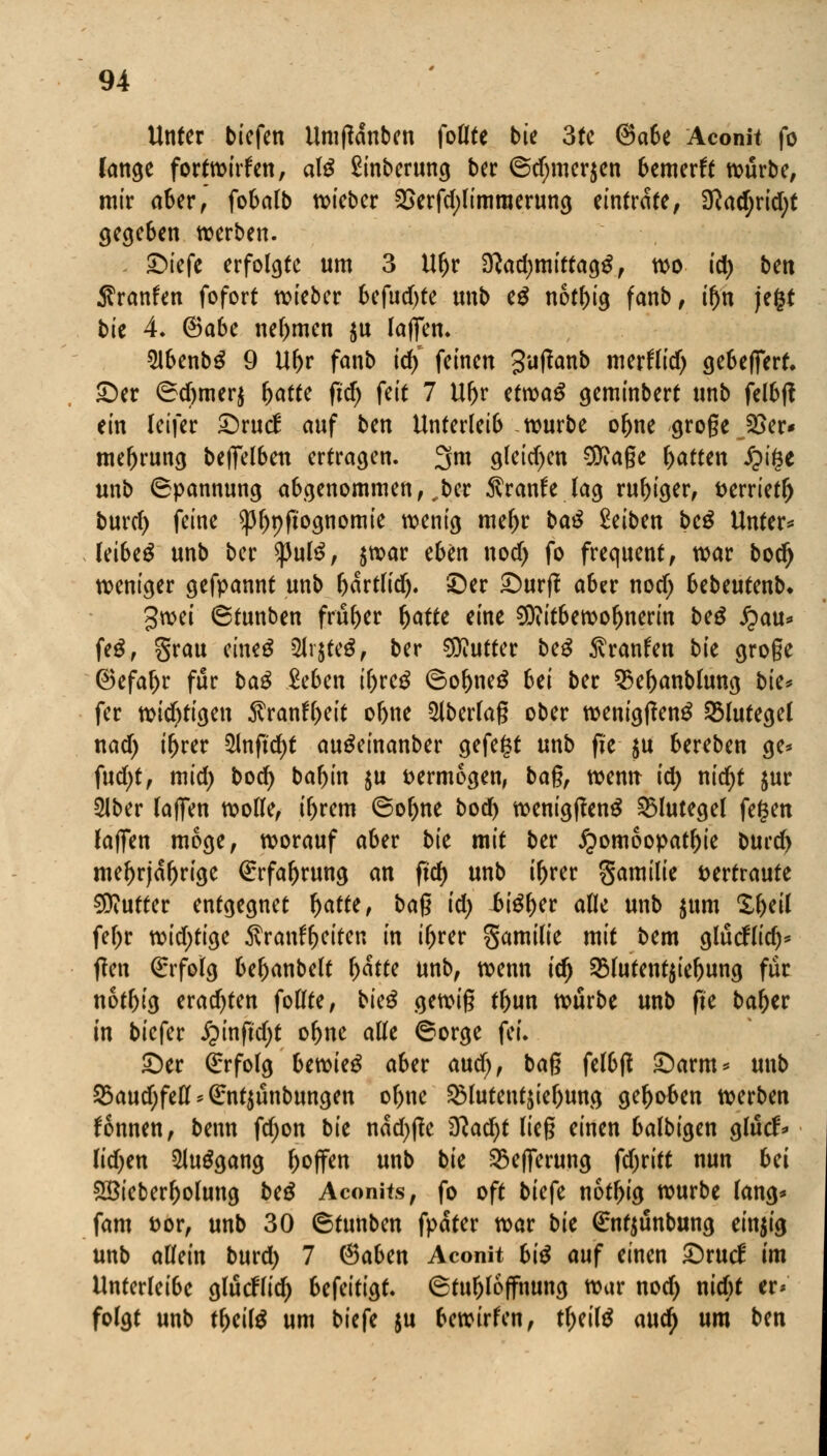 Unter tiefen Umfianben follte bie 3te ©a6e Aconit fo fange fortwirken, als £inberung ber @d)mer$en bemerft würbe, mir aber, fobalb lieber 2>erfd)Iimraerung einträte, 3^arf;rid;t gegeben werben. ©iefe erfolgte um 3 Uljr D?ad)mittag£, wo id) bcn Sranfen fofort wieber befud)te tmb e£ notfn'g fanb, if)n jefct bk 4. @a6e nehmen $u laflfen. 21benb£ 9 U^r fanb id)' feinen 3'^^nb merflid) gebelfert, ©er ©d)mer$ batte fidj feit 7 Ubr etwaS geminbert unb felbff ein leifer ©rucl: auf bm Unterleib würbe obne groge Jöer« meljrung tefielben ertragen. 3m gletd)en CO^age Ratten £ige unb Spannung abgenommen,,ber $ranfe lag ruhiger, tterrietlj burd) feine ^pftognomie wenig me^r ta£ Seiten bc$ Unter* leibet unb ber $)3ul£, jwar eben nod) fo frequent, war bodj weniger gefpannt unb bartlid). ©er ©urfl aber nod; bebeutenb. %wi 6tunben früher fyattt eine Mitbewohnerin beg £au* feg, grau eineg 2lr$fe$, ber Butter beg 5vranfen bk groge ®efaf)r für ba$ Men il)vc$ 6ol)ne$ 6ei ber 9$ebanblung bk* fer widrigen $ranfyeit obne $lberlag ober wenigtfeng Blutegel nad) ibrer 5Jnftd)t au^einanber gefegt unb fite $u bereben ge* fud)t, mid) bod) tabin $u vermögen, bag, wemr id; nid)t jur 2lber laflTen wolle, iljrem ©of)ne bod) wenig|feng Blutegel fegen (äffen möge, worauf aber bk mit ber Homöopathie burd) mehrjährige ßrrfaljrung an ftd) unb i&rer gamilie vertraute Butter entgegnet l)atte, bag id) $>i$f)tv alle unb $um Xbeil fel;r tt?id;ttcjc Äranfljeiten in ibrer gamilie mit oem glücHid)* f?en Erfolg bebanbelt l>atte unb, wenn ify $8lutent$iebung für notl)ig eradjten follte, bkß gewig tljun würbe unb fie baber in tiefer £inftd)t obne alle ©orge fei. ©er Erfolg btvokä aber and), bag felbjl ©arm* unb 23audjfeDUG:nt$ünbungett ol>ne ^lutentjie^ung gehoben werben Tonnen, benn fd;on bk nad)fte 3ftad)t lieg einen balbigen glucf* (id;en 5lu$gang hoffen unb bk 33e(ferung fdjritt nun Ui 5öieberl)olung be£ Aconits, fo oft biefe notbig würbe lang* fam t)or, unb 30 (Stunben fpater war bk (Entjunbung einzig unb allein burd) 7 ®aben Aconit bi$ auf einen ©rud im Unterleibe glücHid) befeitigt. 6tubloffhung war nod) nicbt er» folgt unb tf>eil$ um biefe ju bewirfen, tl)eil$ and) um ben