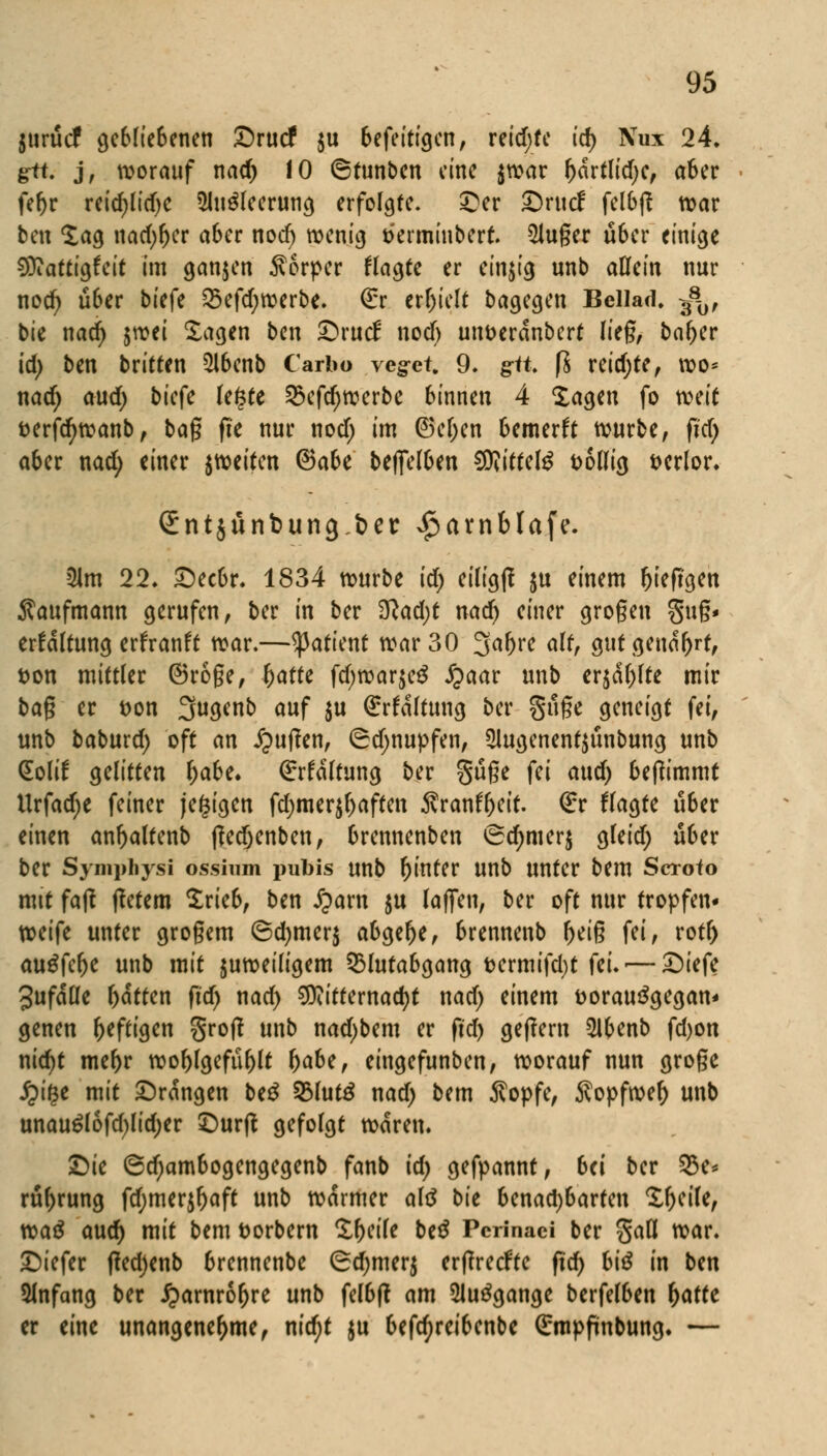 jurücf gebliebenen £>rucf $u befeittgen, reichte id) Nux 24, g-tt. j, worauf nad) 10 ©tunben eine $war r)drtlid)c, aber fer>r reidjlidje $lu$leerung erfolgte. £er £)rttcf fclbjt war ben lag nad)r)er aber noef) wenig tkrminbert. 2Juger über einige SDiattigfeit im ganzen Äorpcr flagte er einzig unb allein nur nod) über bu^ 2$efd;werbe. Qrr erhielt bagegen Bellad, ^0, bie nad) jwei Sagen ben £>rucf nod) un&erdnbert lieg, bafjer id) ben britten $lbenb Carbo veget 9. g^ft. ft reidjte, reo* nad; aud) bkfe legte §5efdjwerbe binnen 4 lagen fo roeit fcerfd>wanb, tag fic nur nod; im @cl;en bemerft würbe, fid) aber nad; einer feiten <3aU befielben SOtittelg t>6llig verlor. Sritjünbungbet: ^cunblafe. 2lm 22. £)ecbr. 1834 würbe id) eiligfi ju einem fjteftgen Kaufmann gerufen, ber in ber $lad)t nad) einer großen gug- erfdlfung erfranft war.—^3aficnt war 30 3al)re alt, gut genarrt, t>on mittler ©roge, r)atte fd;war$e£ £aar unb er$cil;lte mir bag er t>on 39Wb <wf $u ßrrfdltung ber §üge geneigt fei, unb baburd; oft an Ruften, (^djnupfen, 2lugenent$ünbung unb (Eolif gelitten r)abe. €rfdltung ber güge fei and) bejtimmt Urfad;e feiner (ewigen fd;mer$f;affen ^vranfycit. €r fragte über einen anftaltenb ftedjenben, brennenben <5d;mer$ gleid; über ber Syniphysi ossirnn pubis unb hinter unb unter bem Scroto mit faß ffetem Srieb, ben £am $u laffeu, ber oft nur tropfen* weife unter grogem (&d)mtq abgebe, brennenb fjeig fei, rotr) auäfclje unb mit juweiligem Q3lutabgang t>ermifd)t fe'w—£iefe 3ufdlle l)dtten ftd; nad; Mitternacht nad; einem fcorauägegan* genen heftigen grotf unb nad;bem er ftd) geftern 21benb fd>on nid)t me^r wol)lgefül)lt r)abe, eingefunben, worauf nun groge £i§e mit ©rangen be£ 23lutö nad) bem $opfe, Äopfwer) unb unau£lofd;lid;er £)urft gefolgt waren. Die ©d;ambogengegenb fanb id) gefpannt, bei ber 53c* rttyrung fcf;merjr)aft unb warmer altf bie benad;barten Sfjcile, waä and) mit bem t>orbern Steile beß Pcrinaci ber %aU war. tiefer (ted)enb brennenbe 6d;mer$ erftreefte ftcf> biß in ben Slnfang ber iparnrorjre unb felbfl am 2lu3gange berfelben f)atfe er eine unangenehme, nid;t ju befcr)reibenbe (£mpfinbung. —