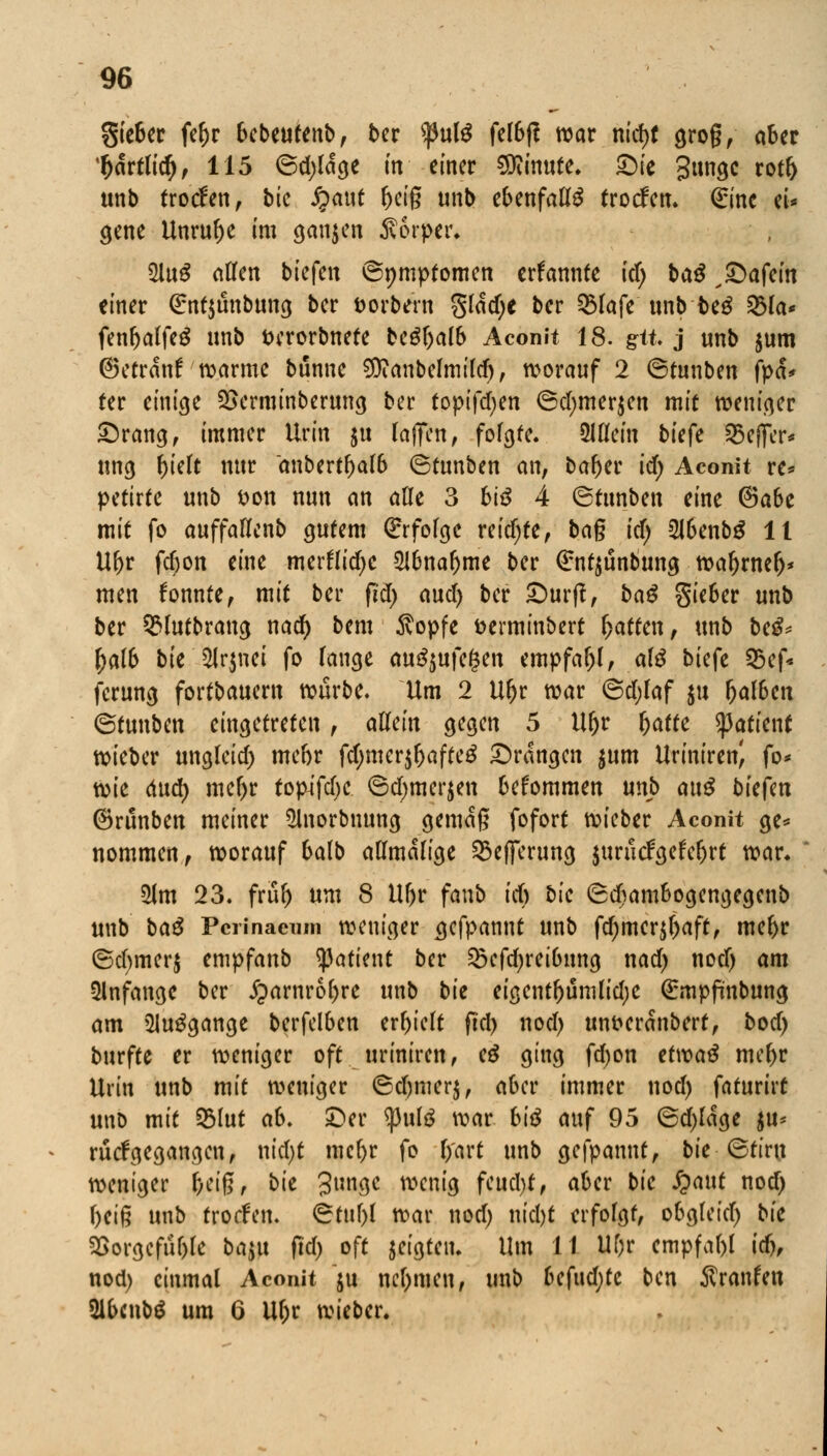 gie&er fef>r 6ebeutenb, ber fulß fel6ß war ntd>t groß, aber Ijartlid), 115 ©d)lage in einer Minute. Sic 3»ngc rotl) ttnb trocfen, bk Jjaut fteig tmb ebenfalls (roden. Qrtnc ei- gene Unruhe im ganzen Körper* 2luS ntten biefen ©nmptomen ernannte id) ba$ xSafein einer (£nt$unbung ber fcorbern §lad)C ber 3$lafe unb fceg 23la* fenljalftS unb fcerorbnete bcöf^alb Aconit 18. git. j unb $um ©etränf warme bünne $canbelmild), worauf 2 ©tunben fya* ter einige SSerminberung ber topifdjen ©dmier$en mit weniger Srang, immer Urin ju laflTcn, folgte. SHflcin biefe 95efier* ung f)ielt nur anbcrtf>a!6 ©tunben an, bafter £cf> Aconit re* petirte unb fcon nun an alle 3 biß 4 ©tunben eine @abe mit fo auffallcnb gutem Erfolge reifte, ba§ id) Slbenbg 11 Uf>r fc&on eine merfridjc 216naljme ber ßrntjunbung wafjrnefj* men fonnte, mit ber ßd) awd) ber Surß, baß Sieber unb ber 9$lutbrang nad) bem 5vopfe fcerminbert Ratten, unb be^ ()alb bie 2Jr$nei fo lange auszufegen empfaljl, a\ß biefe 25ef* ferung fortbauern würbe. Um 2 Uljr war ©djlaf $u fja(6en ©tunben eingetreten, allein gegen 5 U&r Ijafte Patient wieber ungleid) mebr fd;mer$&afte$ Srangcn $um Uriniren^ fo* xoit 6ud) meljr topifetye ©d)merjen befommen unb ai\ß bieftn ©runben meiner 2lnorbnung gemäß fofort wieber Aconit ge* nommen, worauf balb allmalige 53e(ferung jurucFgefcljrt war. 51m 23. frul) um 8 U(jr fanb id) bie ©cframbogengegenb unb baS Pcrinacnin weniger gefpannt unb fcf)mcr^r>aftf mel>r ©d)mer$ empfanb ^atient ber ^efd)rei6ung nad) nod) am anfange ber £>arnro()re unb bk eigentl)umlid)e Qrmpßnbung am ülutfgange berfelben erhielt ßd) nod) unfreranberf, bod) burfte er weniger oft uriniren, cß ging fd)on etwaä mef)r Urin unb mit weniger ©djmcr$, aber immer nod) faturirt uno mit 2Mut ab. Ser <pute war biß auf 95 ©d)lage $u* xMgegangen, nid)t mcfyr fo l/art unb gefpannt, bk ©tiru weniger &ei§, bie 3un3c wenig fcud>f, aber bie fyant nod) f)ciß unb trorfen. ©tuf)l war nod) nid)t erfolgt, obgleid) bie 35orgefuf)le ba$u ßd) oft geigten. Um 11 Uf)r empfal)l idh nod) einmal Aconit $u nehmen, unb befudjte ben Traufen 2lbcnb$ um 6 Ul;r wieber.