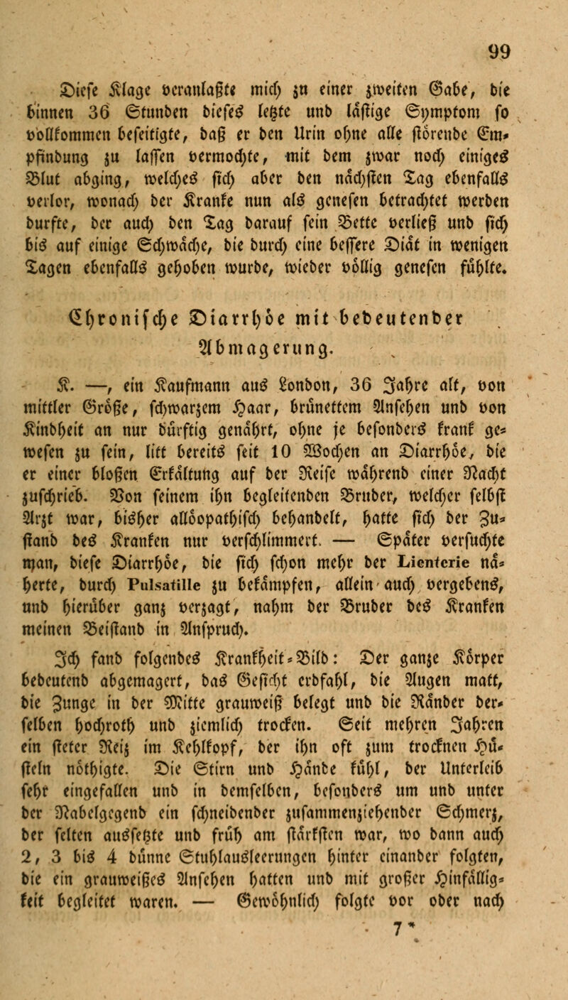 £)icfe Slage öcranlagte mid; $n einer ^weiten (Sabe, bie Binnen 36 ©tunben bieftß legte unb (affige (Symptom fo fcbflfommen befeittgte, bag er ben Urin or)ne alle tforenbe €m* pfmbung $u (äffen t>ermod;te, -mit bem $war nod; einiget 2Mut abging, weld;e$ ftdF> aber ben nddjften Sag ebenfalte verlor, wonad) bcr Äranfe nun al$ gcnefen 6etrad;(ef tperben burfre, bcr aud) ben Sag barauf fein 23etfe fcerlieg unb per) 6i^ auf einige 6d;wddje, bie burd) eine belfere £)iat in wenden Sagen ebenfalls gehoben würbe, lieber fcollig genefen füllte, <5(>ronifc^c ©iaufyoe mit fcebeutenber SIbmacjming. 5v. —, ein Kaufmann au$ Bonbon, 36 3af>re alt, öon mittler ©roge, fd)war$em £aar, Brünettem Slnfeljen unb t>on $inbl>eit an nur bürftig genarrt, or)ne je befonbertf franf ge* tiefen $u fein, litt Bereite feit 10 28od;en an Diarrhoe, bie er einer Mögen (Erhaltung auf ber Steife wdr)renb einer 3?ad)t auftrieb. SSon feinem iljn begleifenben trüber, weldjer felbft 2Jr$t war, bteljer afloopat&ifcr) beljanbeft, r)atte ftd) ber $u* tfanb be£ Traufen nur t>erfd)limmei't. — (Später i>erfud)te ttjan, biefe Diarrhoe, bk ftd) fcr)on mer)r ber Licntcrie nd* f)erte, burd) Pulsatiiie ju befdmpfen, allein'aud) t>ergeben$, unb ^teru6er gan$ »erjagt, nar)m ber trüber be$ Äranfen meinen 25ei(?anb in 3fofprud). 3d) fanb folgenbeS Äran$eit*95ifb: Der ganje Sorper bebeutenb abgemagert, ba$ ©efteftt crbfar)f, bie SJugen matt, bk gunge in ber «Kitte grauweiß befegt unb bk SKdnber ber* felben r>d;rotf) unb jicmlid) trotfen. <5tit mehren Sauren ein ffefer Wi% im $e()lfopf, ber if)n oft jum troclnen £üu fleln nötigte. Die (Stirn unb jjanbe fufol, ber Unterleib feljr eingefallen unb in bemfelbcn, befonberä um unb unter ber Sftabelgcgenb ein fd;neibenber jufammenjie^enber 6d;merj, ber feiten auffegte unb frü^ am tfdrftfcn war, wo bann audj 2, 3 biä 4 bunne (Stublaugfeerungcn fctnter cinanber folgten, bie an grauweigeä 5Jnfer)en Ratten unb mit groger hinfällig* feit begleitet waren. — @ew6r)nfid) folgte t>or ober nad)