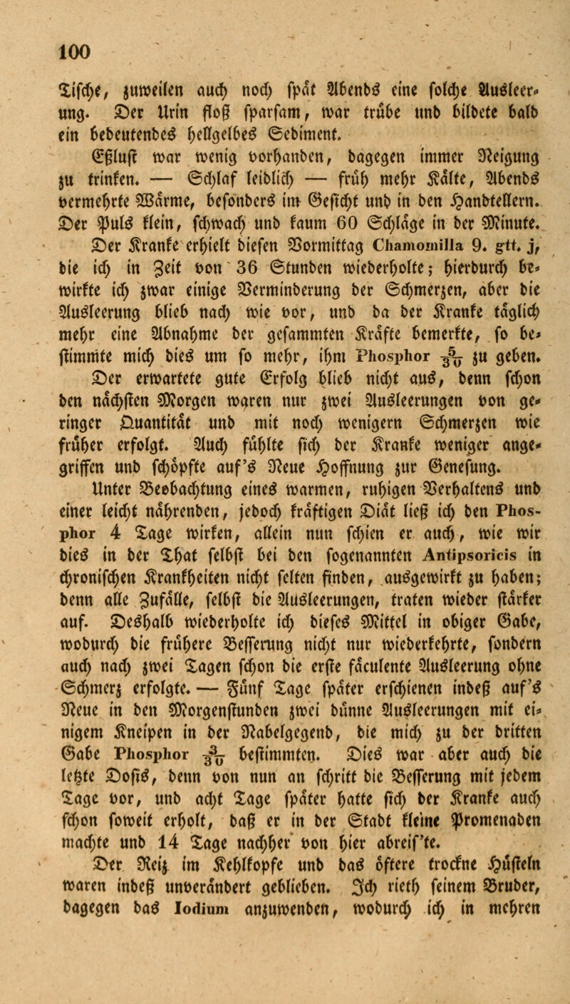Sifcfye, $uweilen aud) nod) fpat 2lbenb£ eine fo(d;e Sluöleer* ung. ©er Urin flog fparfam, war trübe unb bilbete balb ein bebeutenbeg (KflgelbeS ©ebiment. <£gluj? mar wenig t>orl>anben, bagegen immer Neigung tu trinken» — ©d)taf leiblid) — fru& me&r Aalte, 2lbenb$ t>ermeljrte &Barme, befonberg im ©efufyt unb in ben ipanbteHew. ©er $ul$ Hein, fdjmd) unb faum 60 ©d;lage in ber Minute» ©er Sranfe erhielt tiefen Vormittag Chamomilia 9* gtu j, bie id) in Seit *>m 36 @tunben wieberljolte; ()ierburd) be* mite id) $war einige SSerminberung ber 6d)mer$en, aber bie 2lu$leerung blieb nad) wie t>or, unb ba ber $ranfe täglich meljr eine Abnahme ber gefammten Gräfte bemerkte, fo be* jlimmte miefy bk$ um fo mef)r, ix)n\ Phosphor -^ ju geben. ©er erwartete gute Erfolg Blieb nidjt au$, benn fdjon ben nacfyffen borgen waren nur $wei Ausleerungen Don ge- ringer Quantität unb mit nod) wenigem ©djmerjen wie früher erfolgt. Aud) fuljlte fid) ber 5vranfe weniger ange* griffen unb fd)6pfte auf'g 3?eue Hoffnung $ur ©enefung. Unter 23eebad)tung eine£ warmen, ruhigen 2Ser(jalten£ unb einer Uid)t na^renben, jebod; fraftigen 1)ik lieg id) ben Phos- phor 4 Sage wirfen, allein nun festen er auc§, mc wir bie$ in ber Sljat felbjf 6ei ben fogenannten Antipsoricis in d)ronifd)en Äranffjeiten nicf)t feiten fmben, autfgewirft ju fjaben; benn alle gufalle, felbjf bk Ausleerungen, traten wieber ftaxitt auf. ©eSljalb wieberi)olte id) biefeS Mittel in obiger ®abc, woburd) bie frühere 2$effenmg nid)t nur wiebetfebrte, fonbern aud) nad) imi Sagen fdjon bk erjle faculente Ausleerung oljne ©d)mer$ erfolgte. — gunf Sage fpater erfd)ienen inbeg auf'S Sßeue in ben 9Diorgen|?unben iwi bunne Ausleerungen mit ei* nigem Äneipen in ber Sftabelgegenb, bie mid> $u ber bxitten @a6e Phosphor 3^. beflimmtcn. ©ieS war aber aud) bie legte ©ofiS, benn t>on nun an fdjritt bk SBeflferung mit jebem Sage t>or, unb ad)t Sage fpater \)attt fid) ber ßranfe aud) fd>on foweit erholt, bag er in ber <&tabt Heine ^promenaben mad;te unb 14 Sage nad;ljer &on x)kx abreif'te. ©er 3W£ im ßeljtfopfe unb baS öftere troefite JjufWn waren inbeg mweränbert geblieben. 3d; rietr> feinem 23ruber, bagegen bat lodium anjuwenben, woburc^ id> in mehren