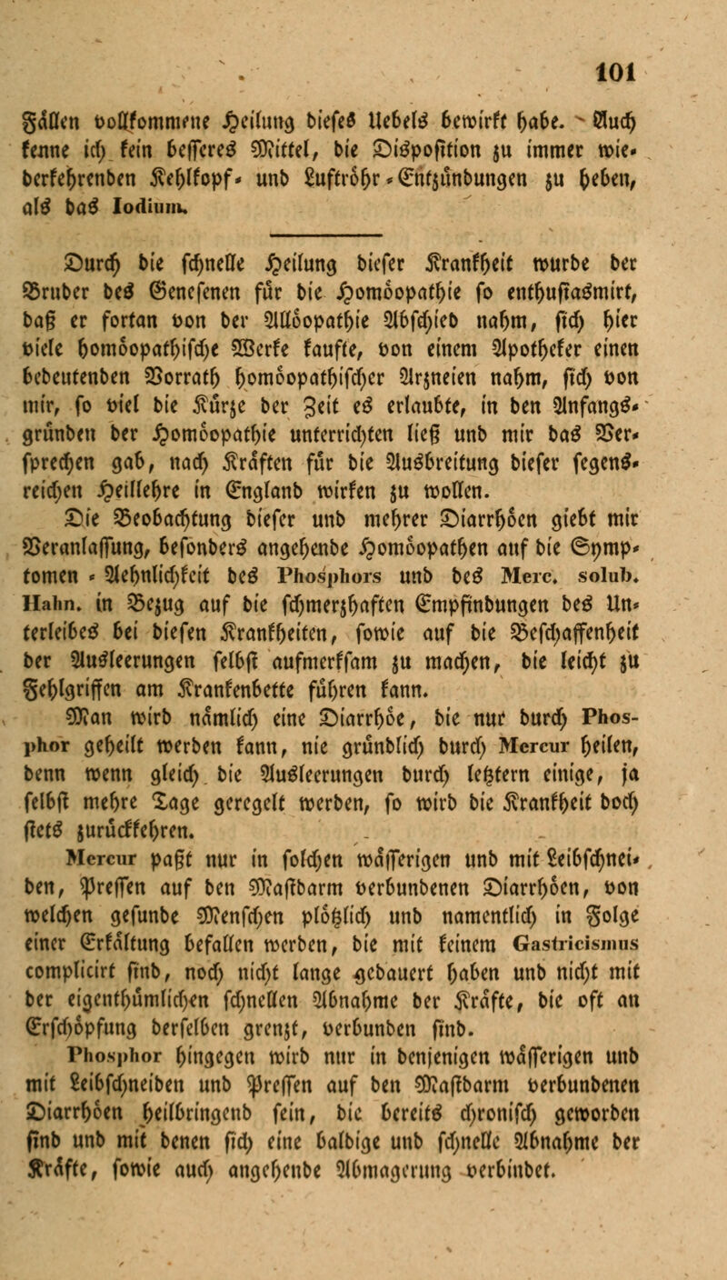 gdOcn Dodfomiwnc Heilung biefeö liebelt 6ewirft ijabe. s 8udj tone icf) fein 6efiereS Mittel, bie £)iSpofttion ju immer wie- berfe()renben $ef)lfopf* unb £uftr6fjr*€nt$unbungen $u Geben, q\$ baß Iodium. £)urd) bie ftynefle Teilung biefer Äranf&eit würbe ber Sßruber be$ (Senefenen für bk Homöopathie fo entf>uftaSmirt, bag er fortan fcon ber Alloopatfrie 3lbfdT>teD nafjm, fid) f)ier fciele bomoopatfjifdje Söerfe faufte, t>on einem Apotf)efer einen Bebeutenben SSorratf) f)omoopatf)ifd)er Arzneien nafjm, fid) fcon mir, fo ml bie Mrje ber 3eit eS erlaubte, in ben Anfangt grünben ber Homöopathie unterrichten lieg unb mir baß 25er* fpredjen gab, nad) Gräften für bk Ausbreitung biefer fegend» reichen Heiflefjre in ßrnglanb wirfen $u wollen. £>ie Beobachtung biefer unb niedrer <Diarrfjoen giebt mir 2>eranlaffung, befonberS angefjenbe Homöopathen auf bk ©nmp* tomen * Ael>nlid;fcit beS Phosphors unb biß Merc, solub* Hahn» in S>e$ug auf bk fd)mer$fjaften (Empfmbungen btß Un* terleibeS bei biefen $ranff)eiten, fowie auf bk Befdjajfenbeit ber Ausleerungen felbtf aufmerffam $u machen, bk Uid)t $it ge^l^riffcn am Krankenbette fuhren fanm SOian wirb namlid) eine £)iarrf)oe, bk nur burd) Phos- phor gebeilt werben fann, nie grunblid) burd) Mcrcur fjeilen, benn wenn gleid) bie Ausleerungen burd) festem einige, ja felbft mefjre Sage geregelt werben, fo wirb bie $ranff)eit boef) ftetS $urucifel)ren. Mcrcur pagt nur in folgen wdiTerigen unb mit Seibfdjnei* ben, ^reffen auf ben 9)?a|tbarm fcerbunbenen 5Diarrr>6enf t>on welken gefunbe $?enfd)en plo^lid) unb namentltd) in golge einer (Erfaftung befallen werben, bk mit feinem Gastricismiis complicirt ftnb, nod; nid)t lange $ebauert fjaben unb nid)t mit ber eigenff)umfid)*n fdjnelfen Abnahme ber Gräfte, bk oft an (Erfd)6pfung berfefben grenzt, tterbunben fmb. Phosphor hingegen wirb nur in benjenigen wdfierigen unb mit Seibfdjneiben unb ^reffen auf ben 9ttaffbarm fcerbunbenen £)iarrf)6en ^etl6ringenb fein, bk bereits d)ronifd) geworben finb unb mit benen fid; eine balbige unb fdjneüfe Abnahme ber Sr<Sfte, fowie and) ange^enbe Abmagerung t>erbiubet.
