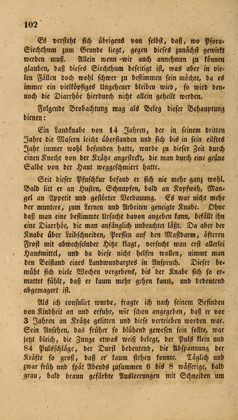 gg t>erffef)t flcr) übrigens aon felbtf, bag, wo ^3fora* ©iedjtljum $um ©runbe liegt, gegen biefe$ $undd)|t gewirft werben mug. QUlein wenn *wir aud) annehmen &u fonnen glauben, tag biefetf ©ied)tl>um befeitigt iß, wa^ aber in m'e* len gdllen bod) wol)l fdjwer $u betfimmen fein mochte, ba e£ immer ein melfopftgeg Ungeheuer bUibm wirb, fo wirb ben* nod) bk ©iarrljoe l)ierburd) nid;* allein geseilt werben. Solgenbe 33eobad;tung mag al$ 55eleg biefer 33er)auptung bienen: €in Sanbfnabe fcon 14 2M)ren, ber in feinem brüten Sa^re bk Käfern leidet überßanben unb ftd> biß in fein eilfteS Saljr immer wo&l befunben \)attt, würbe ju biefer %tit &urd) einen $ned)t Don ber $rd(3e angefleht, bie man burtf; eine gmne ©albe i?on ber #aut weggefdjmiert I;atte. Seit biefer ^fufdjfur befanb er fi'dj nie mefjr gau$ woljl. 25alb litt er an £u#enr ©cljnupfen, balb an $opfwef), Man- gel an Appetit unb gehörter 2>erbauung. <£$ war nid;t mer)r ber muntere/ $um £ernen unb arbeiten geneigte $nabe. £>ljne bag man eine beftimmte Urfad)e ba&on ange6en fann, befaßt ifjn eine &iarrl)6e, bk man anfdnglid) un6ead;tet laßt, ©a aber ber Snabe über Seibfdjneiben, ^reffen auf ben SOvaßbarm, öfteren groß mit abwedjfelnber #ige flagt, t>erfud)t man erft allerlei J^auSmittel, unb ba tiefe nidjt Reifen wollen, nimmt man ben 35eiffanb eines £anbwunbar$te$ in Slnfprud). ©iefer be* wüljt frd) fciele 2ßod)en vergebend, bte'ber $nabe fid) fo er* mattet fttylt, bag er faum mel)r ger)en (ann> unb bebeutenb abgemagert ijl 3U$ icr) confulirt würbe, fragte id) uad) feinem S5efuiben fcon $inbl)eit an unb erfuhr, wie fd)on angegeben, bag er fcor 3 3ar)wt an Ärage gelitten unb tiefe vertrieben worben war. Sein 2Jnfef)en, ba$ früher fo blu^enb gewefen fein foHte, war je£t bleid), bie %uriQt etroaS weig belegt, ber *putö Hein unb 84 $ul^fd)ldge, ber £)urtf bebeutenb, bie Slbfpannung ber Gräfte fo grog, bag ef faum flehen fonnte. Idglid; unb $war frur) unb fpdt 5lbenb$ jufammen 6 biß 8 wdfferige, balb grau, balb braun gefärbte Ausleerungen mit ©d;neiben um