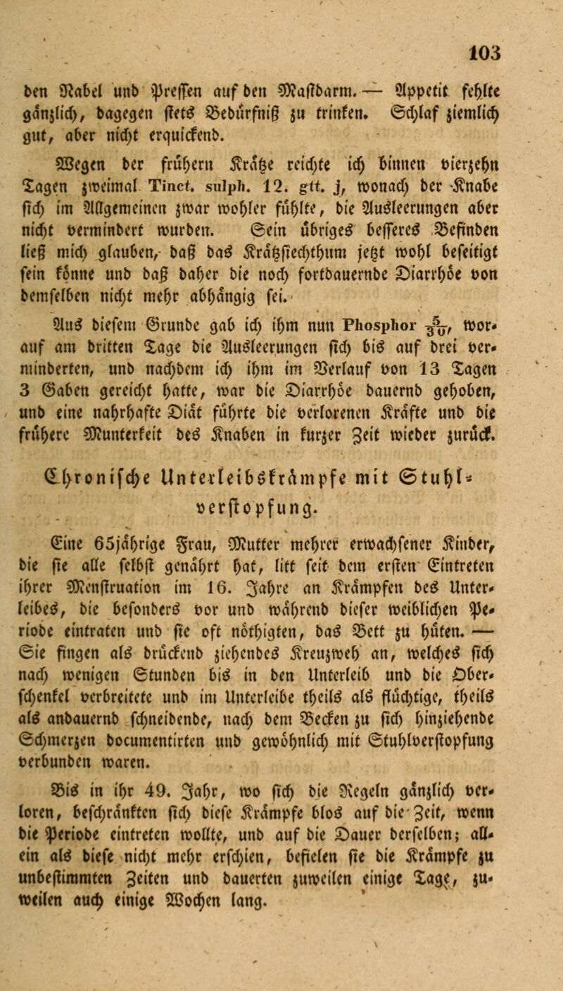 ten Sttabel unb treffen aufbtn SWaffbarm. — %wctit fehlte gdnjlirf), bagegen fittß £ebilrfnig $u frmfen» ©d;laf jiemlid) gutf aber nid)t crquicfenb. 25egen ber früher« 5vra§e reichte id) 'binnen feieren lagen jweimal Tinct. sulph. 12. gft j, wonad) ber ^nabe ftd; im ungemeinen $war wo()ler füllte, bk Ausleerungen aber nidjt feerminbert würben. ©ein übriges beffereS 25eftnben lieg mid) glauben, bag baß $rä£fied)tl)um jegt wol)l btftitiQt fein fonne unb bag ba^er bk nod) fortbauernbe £>iarrl)6e t>on bemfelben nidjt mefjr abhängig fei. AuS biefem ©runbe gab id) ifym nun Phosphor ^j, wor- auf am britten £age bk Ausleerungen fid) biß auf brei t>er- minberten, unb nad)bem id) tym im Verlauf fcon 13 Sagen 3 ©aben gereid;t l>atte, war bie £)iarrl)oe bauernb gehoben, unb eine nar>rr>affe £)iät fur>r(e bie t>erIorenen Ärdfte unb bk frühere ^unterfeit btß Änaben in furjer Seit wieber $urütf. 6l>ronifcf)e UntevleibSfrimpfe mit QtuijU serftopfung. Sine 65jd&rige grau, Butter niedrer erwad)fener Siuber, bie fie alle felbft genarrt r)at, litt feit bem erfreu Eintreten ifjrer $Dienfiruation im 16. 3al)re an Krämpfen beS Unter* leibeS, bk befonberS t>or unb wdl)renb tiefer weiblidjen $e* riobe eintraten unb fie oft nötigten, baß 25ett ju l>uten. — ©ie fingen als bruefeub $iel)cnbeS $reu$wel) an, welcbeS fid) nad) wenigen 6tunben biß in ben Unterleib unb bk Obcx< fdjenfel verbreitete unb im Uuferfeibe tljeilS alS püd)tige, ti)eilS alß anbauernb fdjneibenbe, nad; bem Seelen ju fid) l)in$iel)enbe ©djmerjen bocumentirten unb gewofjnlid; mit ©tul)foerf?opfung t>erbunben waren. SMS in if)r 49. 3<*(K, wo fid) bk Negern gdmjlid) t>er« loren, befd;rdnften fid) biefe Krämpfe bloß auf biegeir, wenn bie ^3eriobe eintreten wollte, unb auf bie £)auer berfelben,- aU* ein aiß biefe nid)t mel)r erfd;ien, befielen fte bk Krämpfe ju unbeftimmten Seiten unb bauerten juweilen einige Sage, au- fteilen and) einige SBodjen lang.