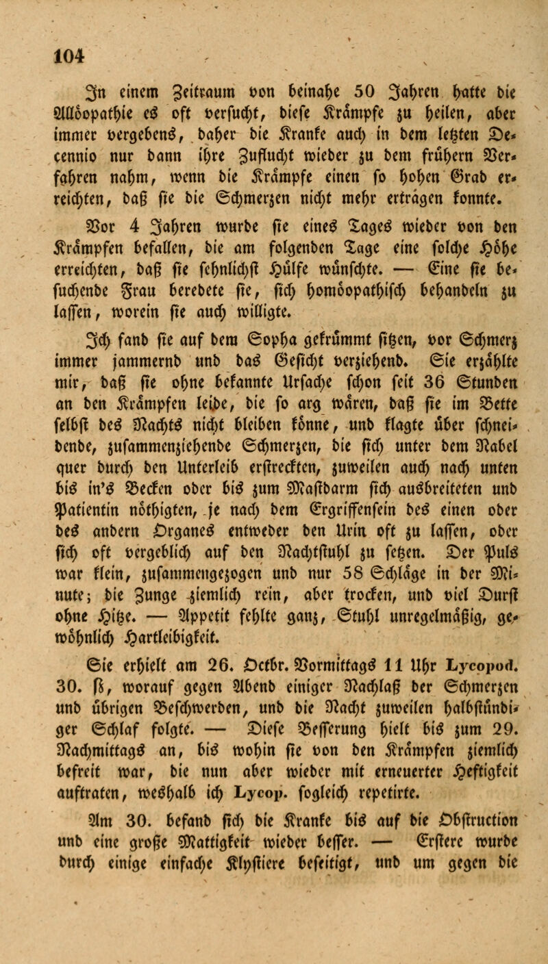 3n einem geitwum t>on beinahe 50 3aftren fattt bie 2Ul6opatl)ie cß oft &erfud)t, biefe Krämpfe $u feilen, aber immer fcergebenS, ba^er bk Äranfe aud; in bem legten £)e* cennio nur bann tyre 3ufh*d)t wieber ju bem frühem 25er« fa&ren nal)m, wenn bk Ärampfe einen fo fjof>en @>rab er* reichten, bag fte bk @d>mer$en nid;t meftr ertragen fonnte. 2>or 4 Sauren würbe fte eine$ £age$ wieber ton ben Krämpfen befallen, bk am folgenben Sage eine fold;e £6(je errddjten, bag fte fef)nlid)fi £ulfe wünfdjte. — €tne fte be* fudfjenbe grau berebete fte, ftd; f)omoopatl)ifd) beljanbeln $u laffen, worein fte an^ willigte. 3d> fanb fte auf bem 6oplja gefrummt ftfcen, t>or ©djmerj immer jammernb unb baß @eftd)t Derjieljenb, 6ie erjagte mir, bag fte of)ne befannte tlrfad)e fdjon feit 36 ©tunben an ben Krämpfen leibe, bk fo arg waren, trag fte im %>tttt felbff btß Ülafytß niebt bleiben fonne, unb ffagte über fdjnei* benbe, jufammenjte^enbe ©cfymerjen, bie ftdj unter bem Sftabel quer burd) ben Unterlei6 erjfrecften, zuweilen auc^ nadj unten biß itfß Werfen ober biß $um ^aflbarm ftd) ausbreiteten unb Patientin nötigten, je nad) bem ßrrgriffenfein beß einen ober btß anbern Organe^ entweber ben Urin oft $u laflen, ober ftcf> oft fcergeblid) auf ben 3?ad)tftul)l ju fegen. £)er tyulß war ftein, $ufammeuge$ogen unb nur 58 6d)lage in ber $fti* nute; bk 3nge -jiemlid) rein, aber trotfen, unb tn'el £)urfi ofrne £i§e. — Wppttit fehlte gan$, @tul)l unregelmäßig, ge- wo^nlid) £artleibigfeit. (Sie erhielt am 26. Dctbr. SSormtttagS 11 Ufjr Lycopod. 30. fj, worauf gegen Slbenb einiger 3?adjlag ber ®d)mer$en unb übrigen 2>efd)werben, unb bie %lad)t juweilen OalbfhtnbU ger 6d)laf folgte. — £)iefe Q5efferung Ijielt biß $um 29. Sftadjmittagä an, biß wof)in fte fcon ben Krämpfen jiemlid) befreit war, bie nun aber wieber mit erneuerter jgieftigfeit auftraten, we$&alb icfy Lycop. fogleid) repetirte. 2lm 30. befanb ftd) bie Äranfe biß auf bie Cbflrttctton unb eine groge Stttattigfeit wieber beffer. — €rflere würbe burd) einige einfache jtlpfliere bcftiÜQt, unb um gegen bk
