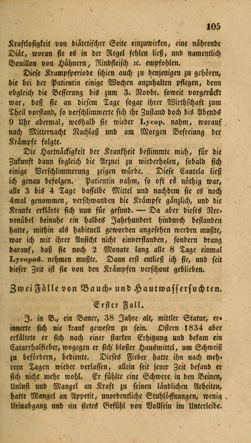 Sraftlopgfeit Don bidtetifdjer <&t\U einjuwirfen, eine ndljrenbe £>iatf woran fte e$ in ber iKecjet festen lieg, unb namentlid) Bouillon öon £ul)nem, Diinbfleifd; k. empfohlen. £)iefe Ärampfperiobe fd;ien aud) ju Denjenigen $u geboren, bie bei ber Patientin einige 58od)en anjuljalten pflegen, benn obgleid; bie Q5ejferung bi$ jum 3. Sftofcbr. foweit fcorgerücft war, bag fte an biefem Xage fogar ibrer £Birtl)fd)aft $um Sljeil t>orffanbf fo fcerfcfylimmerte fid; if)r guftanb bod) bi^ SlbenbS 9 Ufjr abermal, we£l)alb fte wieber Lyeop. nal)m, worauf nad) S9vitternad)t 3?ad)lag unb ara borgen Befreiung ber Srdmpfe folgte. £)ie J^artndcfigfeit ber ^ranftjeif beftimmte mid), für bie Jufunft bann fogleid) bie -2lr$nei $u wieberljokn, fobalb ftd) einige 23erfd)limmerung jeigen würbe. £)iefe Qtautela lieg id) genau befolgen. Patientin naf)m, fo oft e3 notljig war, aöe 3 bi$ 4 Sage bajfelbe Mittel unb nad)bem fie eS nod) 4mal genommen, fcerfdjwanben bk Krämpfe gdnjlid), unb bk ftxantt erwarte ftd) nun für gefunb. — £)a aber biefe$ 3Rer* t>enubel beinahe ein IjalbeS 3al)rfjunbert ^mburdr) beffanben fyattt, mithin aB ^abttuetl geworben angefeljen werben mugte, war icr) mit iljrer 2lnftd)t nid)t eint>erftanben, fonbern btang barauf, bag fte nod) 2 Monate lang alle 8 Sage einmal Lycopod. nehmen mugte. £)ann erft entlieg id) fte, unb feit tiefer %tit tft fte fcon ben Krämpfen t>erfd;ont geblieben. StDeiJalle^on 95auc^-unb ^autma ff er fugten. (Erfter gall. 3. in 35., ein 93auer, 38 3<*f>re *% xaxttUt ©tatur, er» innerte ftd) nie fran! gewefen $u fein. -Dftern 1834 a6er erfdltete er ftd) nad) einer ftarfen (£rl)i(3ung unb befam im (Eatarrftalfteber, wogegen er ftdfbloger Jpauämitfel, um ©djweig ju beforbem, bebtente. £)iefe£ Sieber Ijatte iljn nad) mer)* rem Sagen wieber fcerlajTen, allein feit jener 3eit befanb er ftd) nid;t meljr wol)l. Grr füllte eine 6d;were in ben deinen, Unluft unb Mangel an $raft ju feinen laublidjen arbeiten, r)atte Mangel an dlppttit, unorbentlidje (Stu^loffnungen, wenig llrinabgang unb ein fteteä @efur)I uon SSoflfein im Unterleibe.