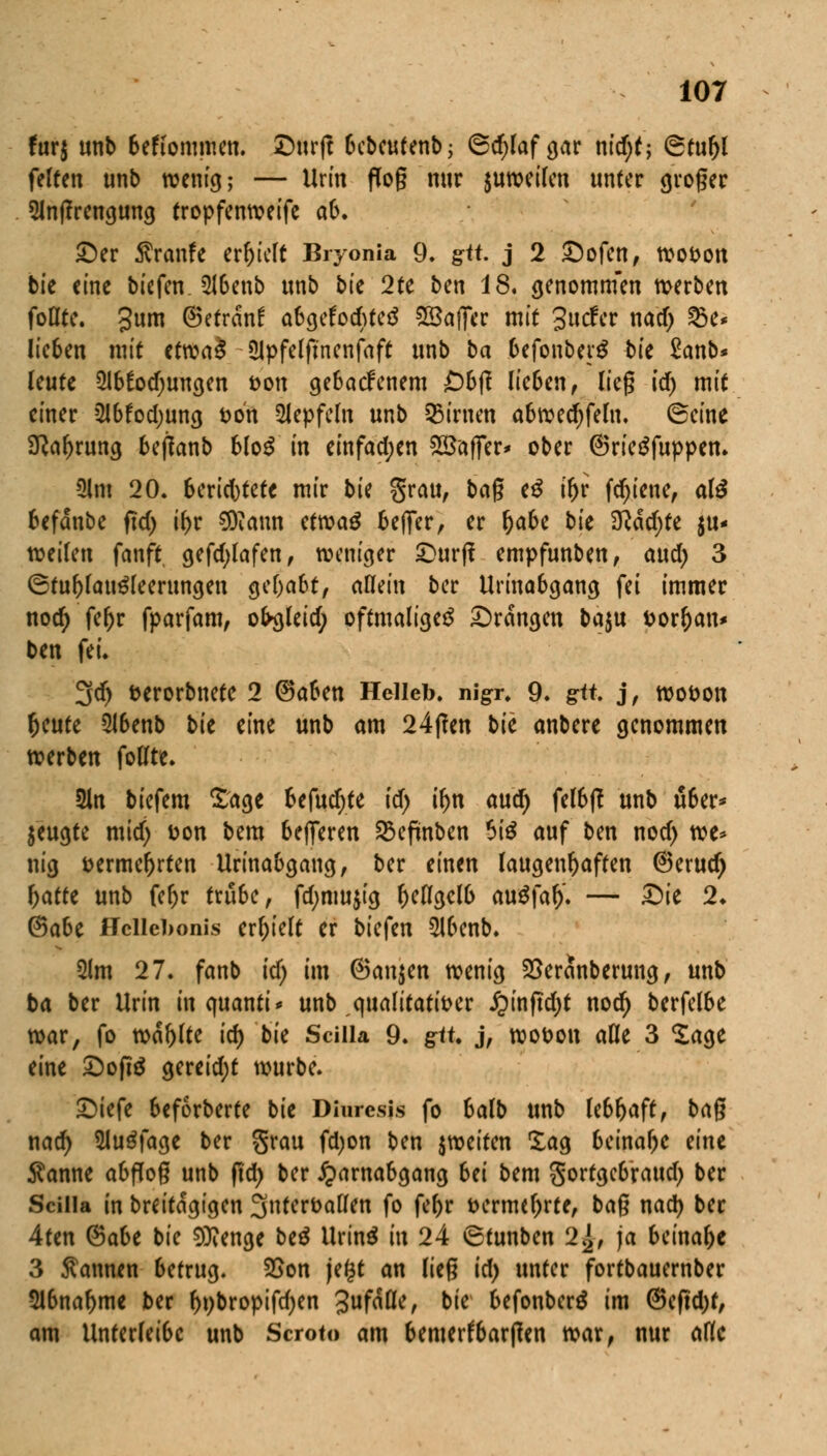 fur$ unb bekommen. Surfe bebeutenb; ®d)laf gar nidjt; ©tuljl feiten unb wenig; — Urin flog nur $urocifcn unter groger 5lnflrengung tropfenweife aO. Ser ^ranfe erlieft Bryonia 9, gtt j 2 Sofen, wovon bie eine biefen. 5Jbenb unb bie 2te ben 18. genomm'en werben foflte. gum (Betrdnf abgelochtem SSaffer mit 3ucfcr nad) 25e* lie6en mit ttxcaä Ülpfelft'nenfaft unb ba befonbetS b'u £anb* leute 2lb!odjungen von gebaefenem £)b|? lieben, lieg id) mit einer 2lbfod;ung von 2lepfeln unb Linien abwed)feln. ©eine 9?al)rung beffanb bloß in einfachen Gaffer* ober (Sriegfuppen. Ulm 20. berichtete mir bk grau, bag e£ if)i fdjiene, al$ befdnbe ftd) i^r 3)vaun etwag beffer, er l)abe bu 3Md)te au- fteilen fanft gefd;lafen, weniger Surf! empfunben, and) 3 ©tul)laugleerungen gehabt, allein ber Urinabgang fei immer nod; fef)r fparfam, ofrgleid; oftmalige^ Srdngen ba$u fcorljan* ben fei. 3d> fcerorbnete 2 ©aben Helleb. nigr. 9. grtt j, wovon f)tutt 5lbenb bie eine unb am 24f!en bie anbere genommen werben follte. 2ln biefem Sage befud)te id) tyn and) felbß unb über* $eugte mid) Don bem belferen SBeftnben $i$ auf ben nod> we* nig vermehrten Un'nabcjancj, ber einen laugenftafren (Berud) f)atfe unb feljr trübe, fd;mujig l)eflcjel& auSfal). — Sie 2» (Saht Hcllebonis erhielt er bkfm *Hbenb. 2lm 27. fanb id) im ©an$en wenig 23erdnberung, unb ba ber Urin in c\mnti> unb qualitativer £inftd)t nod) berfelbe war, fo wdr)lte id) bie Scilla 9. git j, wovon aOe 3 Sage eine Softe gereid;t würbe. Siefe beforberte bie Diurcsis fo balb unb lebhaft, bag nad) Sluäfage ber grau fdjon ben ^weiten Sag beinahe eine $anne abflog unb ftd) ber Harnabgang Ui bem gortgebraud) ber Scilla in breitdgigen 3ntervallen fo feljr vermehrte, bag nad) ber 4ten ®aU bie 9ttenge be$ Urinä in 24 <8tunben 2}2, ja beinahe 3 Pannen betrug. 25on je($t an lieg id) unter fortbauernber 2lbnal>me ber f)t)bropifd;en 3ufdö*/ bie befonberä im (5eftd)f, am Unterleibc unb Scroto am bemerkbaren war, nur ade