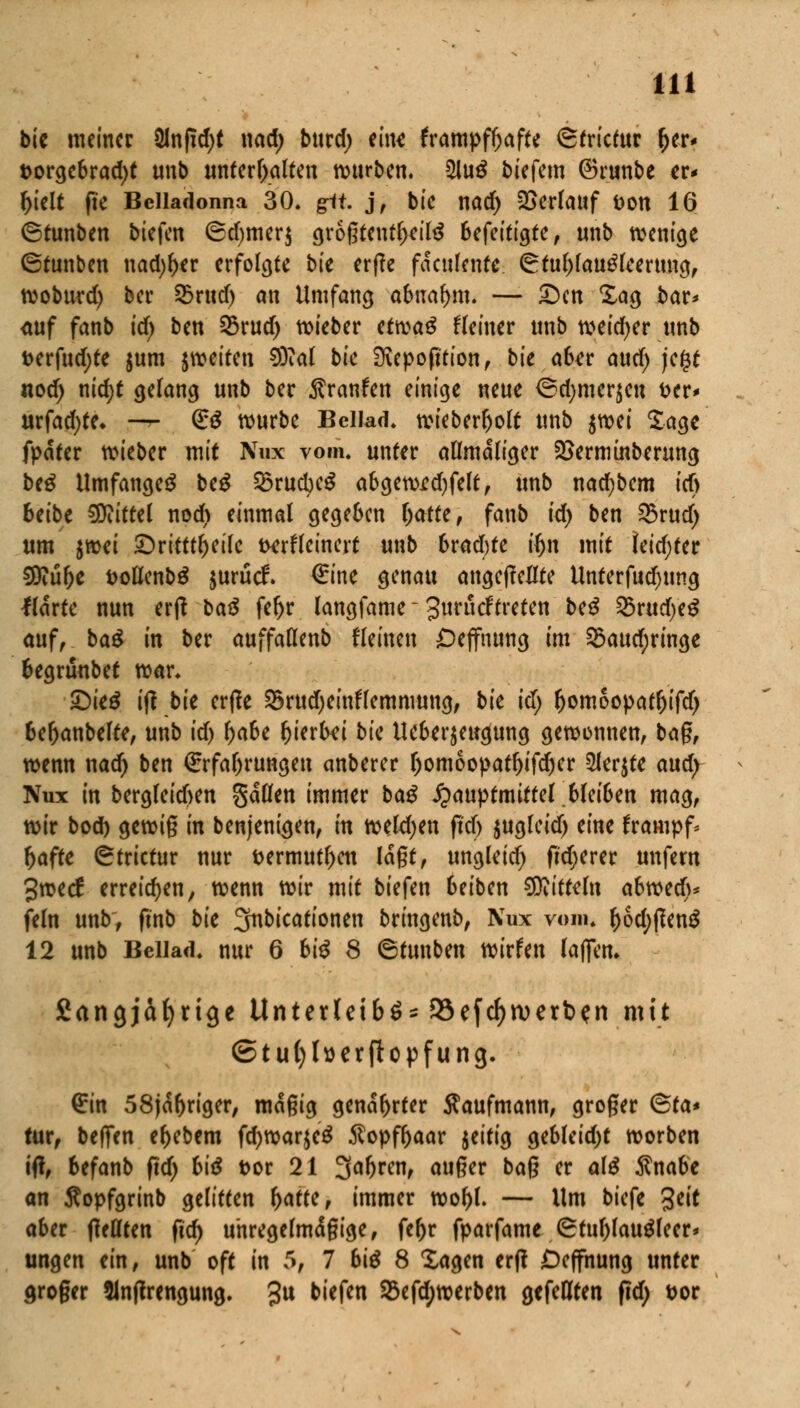 bie meiner 8Inpd)t nad) burd) eine krampfhafte ©trictur fjer* torgebrad)t unb unterhalten würben. 2lu£ biefem ©runbe er* tyielt pe Belladonna 30. git. j, bie nad) Verlauf fcon 16 ©tunben biefen ®d)mer$ grogteutl>eil$ Ufeitia,te, unb wenige ©tunben nad)f>er erfolgte bk erpe fdculente ©tuf)fau£leerung, tvoburd) ber 3mid) an Umfang abnahm. —■ £>cn Sag bar* <tuf fanb id) ben 25rud) lieber ctvcaß Heiner unb weid)er unb fcerfudjte $um ^weiten D)Tal bk SKepoption, bie aber aud) je£t nod) ntd)t gelang unb ber Traufen einige neue ©d)mer$en t>er* urfadjte* —*■ (£$ würbe Bcliad. wieberljolt unb ^wi Sage fpater wieber mit Nnx vom. unter allmdliger SSermtnberung be£ Umfanget be$ SöructKS abgewrd)felt, unb nacfybem id) btibt Mittel nod) einmal gegeben (jatte, fanb id) ben SBrud) um jwei SDrkti^etlc Derfleinert unb 6rad;te iljn mit jeidjter SBiüfje fcollenbä jurücF. €ine genau angejMte Unterfudjnng Karte nun erp baß feftr langfame - Jurucftreten beß 25rud)e$ auf, ba£ in ber auffaflenb fleinen £>ejfnung im §Baud;ringe begrünbet war. £)ie£ ip bk erpe $5rud)einflemmung, bie id) fjomoopaffjifd) 6e(>anbelte, unb id) fyabc hierbei bk Ueberjeugung gewonnen, bag, wenn nad) ben €rfal)rungen anberer l)omoopatljifdjer 5lerjte and) Nux in bergleicften gdllen immer baß £auptmittel bleiben mag, wir bod) gewig in benjeni<jen, in weldjen pdf) $ugleid) eint frampf* ftafte ©trictur nur t>ermutl)en lagt, ungleich pdjerer unfern Jwecf erreichen, wenn wir mit biefen 6eiben Mitteln abweeft* fein unb, pnb bk 3nbicationen bringenb, Nux vom. f)6d;pen$ 12 unb Bellad. nur 6 biß 8 ©tunben wirfen laflen. Sangjäfyrige Unterleibes föefdjwerben mit ©tufylserftopfung. £tn 58jd()riger, mdgig genarrter Kaufmann, groger <5ta* tur, beffen e^ebem fd)war$e£ $opff>aar jeitig gebleid)t worben iP, befanb pd) biß t>or 21 3af)ren, auger bag er a\ß $nabe an Sopfgrinb gelitten l>atte, immer wof)l. — Um biefe %tit ahn pellten pd) unregelmdgige, fe&r fparfame ©tul)lau£feer* ungen ein, unb oft in 5, 7 biß 8 Sagen erp Deffnung unter droger 51nprengung. 3u biefen Sßefdjwerben gefeilten pd) t>or