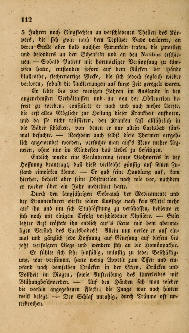 5 Sa&ren nocf> iföittgfled)fen an t>erfd)iebenen feilen be$.S6r* perS, bk ftd) $war nad) bem £epli§er §Sabe verloren, an bften ©fette aber balb nad)l)er gurunfeln traten, bie juweilen unb befonber£ an ben ©d)enfeln unb an ben Natibus erfd>tc* nen. — ©obalb tyatitnt mit l)artnäcfrger £>er(topfung $u fam* pfen Ijatte, entffanben fofort auf bem Mcfcn ber £anbe bla§rotl)e, Ped)fenartige glecfe, bte fiel) jebod) foglcid) lieber verloren, fobalb bie Ausleerungen auf furje $eit gewgelt waren. (£r lebte hiß fcor wenigen 3af)ren im 2JuSlanbe in ben angenef)m|?en 2>err)altnif]Ten unb. um t>on ber £)bf?ruction be* freit $u werben, confulirfe er nad) unb nad) mel)re ÜIer$te, bte erff alfeö SDioglidje $ur Teilung biefer $ranff>eit aufboten, unb ba fte nid)t reufftrfen, ben $ranfen faf? aCf|a^rrtcf> in bie £>aber fdjicften, fcon benen er nur aöein @arl£bab fünf* mal befuctyfe. — 3?ad)b?m and) felbß biefe Xbcrmen fcergeb* lid) angewenbet worben, t>erfud)te man aufS 3?eue meiere 2lr$* neien, or)ne nur im 9Diinbef?en ba$ Uebel ju beTeitigem €nblid) würbe eine SSeranberung feinet 2Bol)norfeS in ber Hoffnung beantragt, ba$ biefe fcielleidjt gunffig auf feinen 3«* tfanb einwirken fonne. — <£r gab feine ^anblung auf, hm j)ierf)er, behielt aber feine Obflrucfion nad; vok fcor, nad)bem er wieber über ein Sfafjr mebicinirt bafte. £)urd) ben langjährigen ®ebraud) ber $?ebicamenfe unb ber 35runnenfuren wirfte feiner ÜJuSfage nad) fein Mittel mel)r auf tfm unb um ftd) ©tubloffhung $u i>erfd)affen, Ubimtt er ftd) nod> mit einigem €rfolg &erfd)iebener $lt)|Kere. — ©ein fester 5Jr$t troflete tr)n enblid) auf'3 3tfeue mit bem aberma* (igen SSerfud) be£ (EarlöbabeS! Slflein nun fcerlor er auf ein* mal unb ganjlidj jebe Hoffnung auf ©enefung auf biefem bte jefct verfolgten £Bege unb wenbefe ftd) an bie Homöopathie. €r füllte ftd) febr l)infafltg, unlutfig $u jeber 25efd)dftig* ung, war fcerffimmt, r)afte wenig Appetit jum ßrflTen unb cm» pfanb nad) bemfelben £)rucfen in ber ©tirn, Druiden unb Sßotytit im Ziagen, fowie 5luftreibung be£ Unterleiber mit 53labungbefd)werben. — 5luf ben £<Snbett faf) man wieber bte fcorbin angegebenen gletfe; bie £unge war nad) (jinten miß belegt. — £)er ©d)laf unruhig, burdj 2r<Sume oft un< terbrodjen.