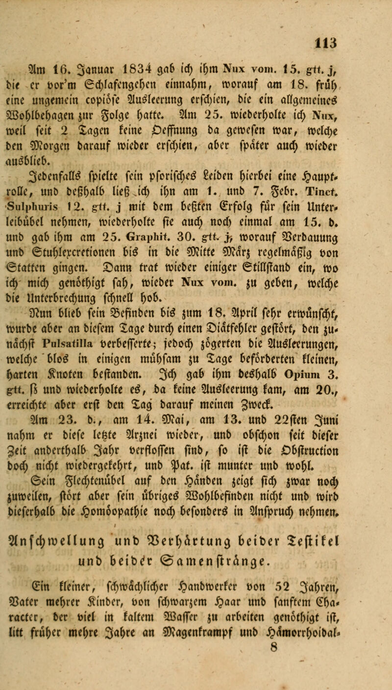 Am 16. Sanuar 1834 $ab id) i&m Nux vom. 15. gü. j, bit er fcor'm (Sd;lafcngefjen einnahm, worauf am 18. früf) eine ungemein copiofe Ausleerung erfcfyien, bte ein allgemeines £8ol)lbel)agen $ur golge fyattc. Am 25. wieberl>olte icf; Nux, weil feit 2 Sagen feine Öeffhung ba gewefen war, welche ben borgen barauf wieber erfd;ien, aber fpdter and) wieber ausblieb. 3ebenfalIS fpielte fein pforifdfoeS Reiben hierbei eine £aupt* rotte, unb beß^alb lieg Jd) tfjn am 1. unb 7. gebr. Tinct. Suipimris 12. gif. j mit bem be§ten Erfolg für fein Unter* leibubel nehmen, wieberfyolte fte and) nod) einmal am 15. b. unb gab tf)m am 25. Graphit. 30. grtt. j> worauf SSerbauuna, unb ®tuf)Iej:cretionen bis in bic SOiitte $?dr$ regelmäßig t>on (Statten gingen. £>ann trat wieber einiger (Stifltfanb ein, wo id) mid) genötigt fafj, wieber Nux vom. $u geben, weldje bu Unterbrechung fcf)nett Ijob. 3?un blieb fein 23eftnben biß $um 18. April fe&r erwunfd)t, würbe aber an bkfm läge burd) einen £)idtfel)ler geffort, ben $u* ndd)f? Puisatiiia t>er6cffcrte; jebod) jogerten bk Ausleerungen, welche' bloS in einigen mu&fam $u Sage beforberten fleinen, garten knoten beffanben. 3d) 9<*& t&ro beSljalb Opium 3. git. ß unb wieber^olte eS, ba feine Ausleerung fam, am 20., erreichte aber erß ben Sag barauf meinen 3^ecf. Am 23. b., am 14. $Rai, am 13. unb 22(?en 3uni naf>m er tiefe legte Arznei wieber, unb obfcfyon feit biefer %tit anbertf)alb %aY)v fcerflofien (tnb, fo ift bte Öbtfruction bod; ntd)t wiebergefe^rt, unb tyat. ift munter unb wor)l. ©ein gledjtenubel auf ben £dnben $eigt ftd) $war nod) juweilen, ftort aber fein übriges £Bof)lbefmben nid;t unb wirb biefer&alb bit Homöopathie nod) befonberS in Anfprud) nehmen» Stnfc^jvellung unb Sßerfyärtung 6eiber Sepifel unb beib^r ©amenftvänge. (Ein tleiner, fdjwädjlidjer £anbwerfer t>on 52 3a&ren, SSater racr>rer ßinber, Don fdjwarjem £aar unb fanftem (£!)a* racter, ber toiel in taltem SöaflTer ju arbeiten genotl)igt ifi, litt früher meiere %af)xt an SKagenframpf unb £<fmorrl)oibal' 8