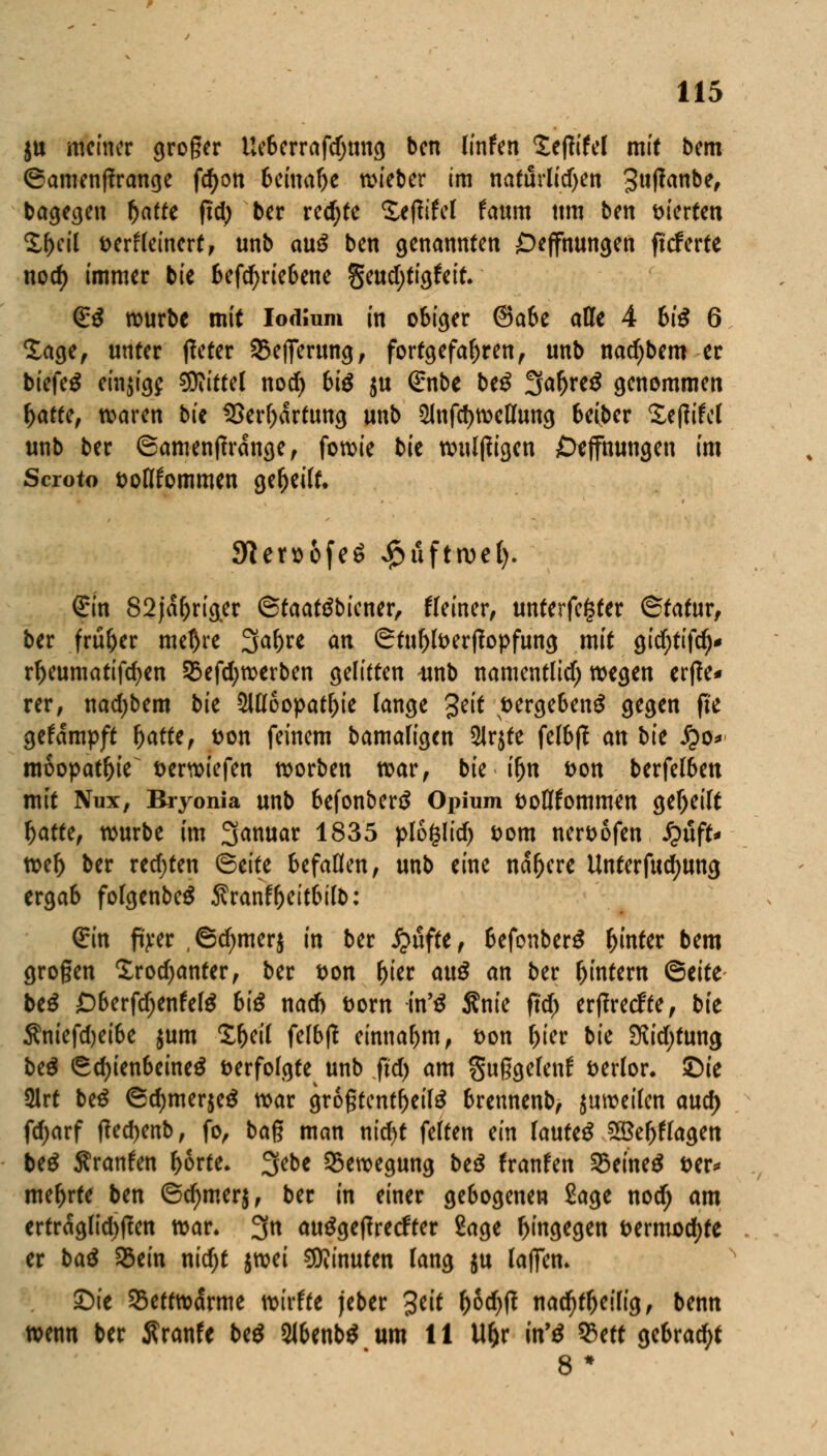 ju metner großer Ueberrafdjtmg ben linfen £efWel mit bem ©amenffrange fd)on beinahe wieber im naftlrlidjen Sufanbe, bagegen r)atte ftd> ber red)te Sefiifel faum um ben vierten %f)til fcerfleinert, unb anß ben genannten Oeffnungen fteferte nod) immer bie &efd)riebene geudjtigfeit. (Eß würbe mit Iodlum in obiger @abe atte 4 6i£ 6 £age, unter fleter SBefferttng, fortgefahren, unb nad)bero er biefetf einzig? SDiittel nod) biß $u (Enbe be£ ^afyxtß genommen x)atuf waren bit SSerljartung unb 2lnfd)wellung 6eiber £e(Wel unb ber ©amenprange, fowie bie wulffigen Öeffmmgen im Scroto soltfommen gereift. 9len)6fe$ #flftrocl). (Sin 82ja(jriger Staatdbiener, Heiner, unterfefcfer <&tatuvf ber frufoer mel)re 3ar;re an ©tuljfoerflopfung mit gidjtifd)* rr)eumatifd)en S5efd;werben gelitten -unb namentlich) wegen er(?e* rer, nadjbem bit 5Ul6opatt)ie lange %tit t>erge6en$ gegen fie gekämpft fyatti, fcon feinem bamaligcn 5lrjte felbff an bie fyo* moopat&ie öerwiefen werben war, bie ifjn fcon berfelben mit Nux, Bryonia unb 6efonber$ Opium üoflfommen geseilt l)atte, würbe im 3anuar 1835 ploglid) t>om ner&ofen QufU wel) ber redeten <&titt befallen, unb eine nähere Unterfudjung ergab folgenbeä Sranffjeitbilb: (Ein ft>*er ,6d)mer$ in ber £ufte, 6efonber$ hinter bem großen £rod)anter, ber t>on v)iti auß an ber Ijintem <5tite btß £)6erfd>enfel$ hiß nad) Dorn in'ß Ante ftd> erffreefte, bie Äniefd)ei6e $um £f)eil felbtf einnahm, t>on f)ier bie 2Rid)tung be£ <Sd)ien6eine$ verfolgte unb ftd) am gußgefettf fcerlor. ©ie ülrt be$ 6d)mer$e£ war größtenteils brennenb, juweilen aud) fdjarf (Ted)enb, fo, baß man ntd)t feiten ein lautet ^öe^lagen beS $ranfen l>6rte. 3ebe Bewegung beß franfen 25eine$ t>er* mehrte ben 6d)mer$, ber in einer ge6ogenen £age nod; am erträglichen war* 3n autfgeftreefter Sage hingegen t>ermod)te er baß S5ein nid)t ^mi Minuten lang $u laflen» ©ie SBeftwdSrme wtrfre jeber 3*i* Wf* nadjfljeilig, benn wenn ber J?ranfe btß WUnbß um 11 Uljr in'ß %ttt gebracht 8 *