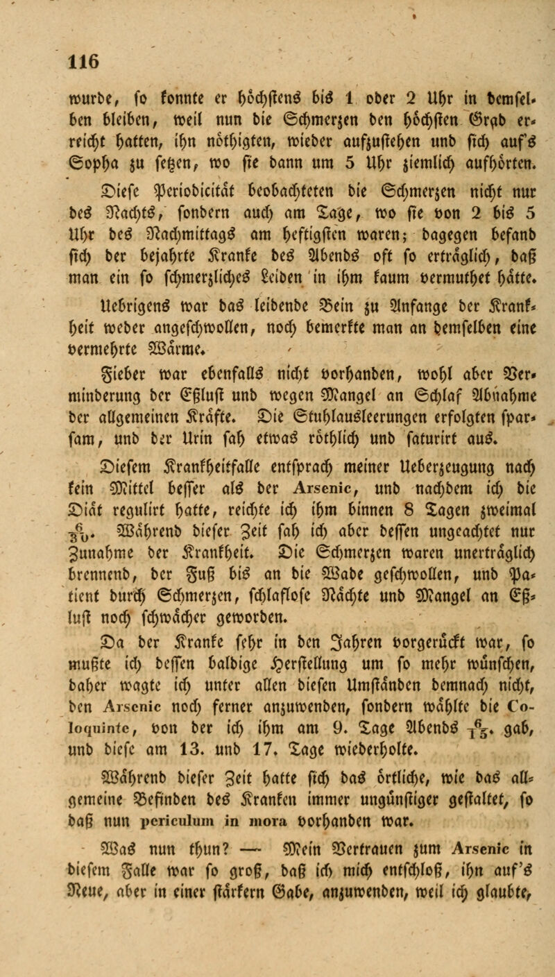 würbe, fo fonnte er r)od)tfen$ bi$ 1 ober 2 Ur)r in fcemfel* ben bleiben, weil nun bk ©d)mer$en ben r)6cr)tfen @rpb er* reicht Ratten, ir)n netzten, wieber aufoutfe&en unb ftd) auf$ ©opl)a $u fegenf wo fte bann um 5 Uf)r $temlicr) aufborten. ©iefe *)3eriobicitat 6eooad;feten bk ©d)mer$en nid)t nur be$ %lad)t$, fonbern and) am Sage, wo fte t>on 2 bte 5 Uf)t beg ^adjmttfag^ am r)eftig|?en waren; bagegen befanb ft<i> ber bejahrte ftvanh beg 5lbenb$ oft fo ertrdglid), bag man ein fo fcr/mer$lid)eg Seiben in ifjm faum fcermutljet (jätte* Uebrigenä war baS leibenbe %>tin $u anfange ber Sranr% r)eit weber angefcfywollfen, nod> bemerke man an feemfelben eine serme&rte 28drme* gieber war ebenfalls nid)t &orr)anben, wor)l aber 35er» minberung ber (£ßluff unb wegen Mangel an ©d)laf 5lbuafjme ber allgemeinen Greifte, ©ie ©tul)laugleerungen erfolgten fpar* fam, unb ba* Urin far) ttrcaö rotf>lid) unb faturirt au$. ©iefem Äran^eitfade entfpradr) meiner Ueber$eugung nad) fein Mittel beffer al$ ber Arsenic, unb nadjbem id) bk ©tat regulirt Ijatte, reidjte id) i(jm binnen 8 Sagen zweimal fo 2Bdl)renb tiefer Seit faf) id) aber beffen ungcad)tet nur Junabme ber $ranfl>eit. ©ie (Sdjmerjen waren unerträglich brennenb, ber guß bi$ an bie $3abt gefdjwoöen, unb tya* tient burä) ©djmerjen, fdjlaflofe ITcadr)te unb Mangel an €*ß* lutf nod) fd)wdd)er geworben. ©a ber Äranfe fer)r in ben Sauren fcorgerutft war, fo mußte id) beffen balbige £erflellung um fo mefjr wunfd;en, baber wagte idj unter allen biefen Umffdnben bemnad; nid)t, ben Arscnic nodj ferner anjuwenben, fonbern wdfjlfe bie Co- loquintc, Don ber id) iljm am 9. Sage $lbenb$ j%. gab, unb biefe am 13. unb 17. läge wieber&olte. £8dl)renb tiefer Seit (jatte ftdj ba$ örtliche, vok baß a% gemeine §8efmben be$ ^ranfen immer ungüntfiger gehaltet, fo ba§ nun periculum in mora fcorljanben war. 2öa$ nun tljun? — €0?em Vertrauen $um Arscnic in tiefem galle war fo groß, bag id) mid) entfd)loß, tyn auf'g Sfteue, aber in einer ffdrfern ®abt, anjuwenben, mil id) glaubte.