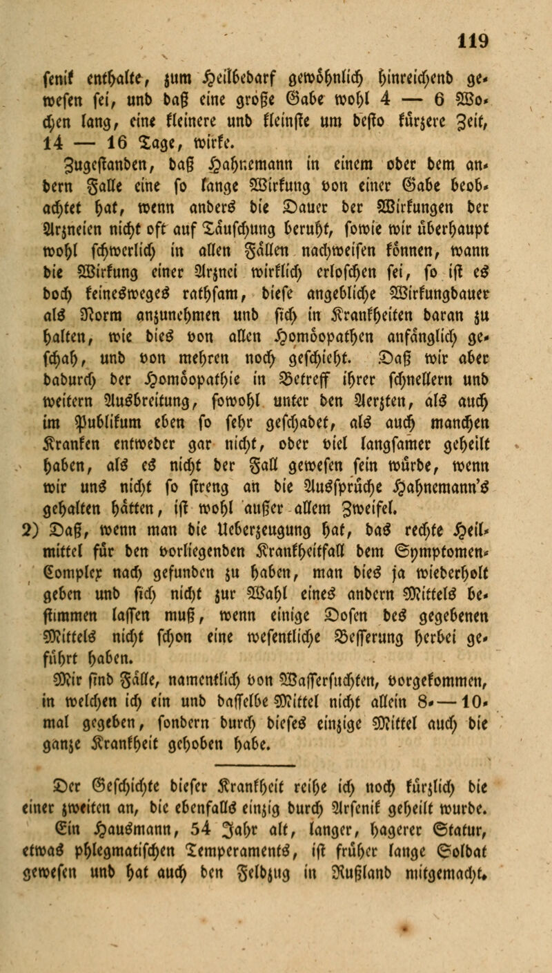 Unit entsafte, i^m £eil6ebarf gewSfjnlidfj f)inreidjenb ge* wefen fei, unb bag eine gröge @a6e wo()l 4 — 6 2$o* d;en lang, ein* Heinere unb tteintfe um bejio fördere 3eit, 14 — 16 Sage, wirfe. 3ugefianben, bag £af)r.emann in einem ober bem an* bern Satte eine fo fange SBirfung t>on einer ©a&e beob* achtet fjat, wenn anberS bie £)auer ber SBirfungen bec 2lr$neien nid)t oft auf Saufdmng 6eru^f, fowie wir überhaupt wol)l fdjwerlidj in atten Satten nadjweifen fonnen, wann bie SBirfung einer 2lr$nei wirfltd) erlpfdjen fei, fo ift e$ bod> feine$wege$ ratl)fam, biefe angeblid)e 2Birfungbauer a\$ Sftorra an$unef)men unb ft'd> in Äran^eiten baran $u Ralfen, wie bieg fcon atten Homöopathen anfanglid; ge- fdjaf), unb t>on mehren nod> gefdjiefjt. £)ag mir aber baburd) ber Homöopathie in Setreff ifjrer fdjnettern unb weitem Ausbreitung, fowoljl unftr ben Siebten, <x\$ aud) im $u6(ifum e6en fo fetyr gefdjabet, als auejj mandjen Äranfen entweber gar nid;t, ober tuel (angfamer geseilt fcaben, ate e£ nid)t ber §att gewefen fein würbe, wenn wir unS nid)t fo tfreng an bie 2lu$fprud)e Hafaemann'S gehalten Ratten, ijl woljl auger attem gweifel. 2) £)ag, wenn man bk Ue6er$eugung fyat, ba$ red;te QtlU mittet für ben frorliegenben ^ran^eitfatt bem ©ptuptomen* (Eomplej: nad) gefunben $u f)aben, man bie£ ja wieber^olt geben unb (id) nirf>t $ur 2£af)t eineg anbern Mittels be* (Timmen laffen mug, wenn einige £)ofen be$ gegebenen $Rittci$ nid)t fd)on eine wefentlid;e 93efferung fterfrei ge* fübrt Ijaben. €0iir fmb gatfe, namenflid) t>on 5£afferfud)tett, fcorgefommen, in weldjen id) ein unb baffelbe Sttittel nid)t attein 8*—10* mal gegeben, fonbern burrf) biefeä einzige Mittel cwd) bie ganje $ranff)e(t gehoben fyabt. ©er @efd)id)te biefer Äranftjeit reifte id) nodj furjlidj bie einer wtittn an, bie ebenfalls einzig burd) Arfentf gereift würbe. (Ein £au$mann, 54 2fa()r alt, langer, hagerer Statur, etwaä pf)legmatifd)en Temperament, itf früher lauge ©olbat gewefen unb fjat auefy ben Selbjug in ^uglanb mifgemad;t*