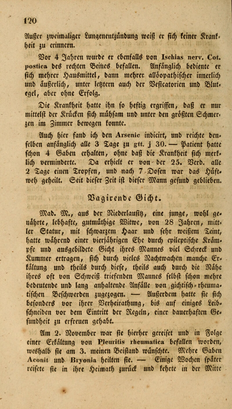 kluger zweimaliger 2ungenenf$unbung weig er ftd) feinet $ranf* ty\t ju erinnern. 23or 4 Sauren würbe er ebenfalls fcon Ischias nerv. Cot* postica be£ regten Q3eine£ befallen. 2infanglid) bebiente er per) mefjrer Jjau&mttcl, bann mer)rer a06opatr>ifd;er innerlid) unb dugerlid), unter legtem aud) ber SSeftcatorien unb S&luU egel, aber o^ne €rfolg. Sie Äranfyeit r)atte ibn fo r)eftig ergriffen, bag er nur mittelff ber Ärucfen ftd) mubfam unb unter ben grogten 6d;mer* jen im giromer bewegen fonnte. 3lucr) ^ier fanb icr) ben Arsenic inbicirf, unb reifte ben* felben anfänglich alle 3 Sage $u gtt j 30. — tyatknt Jatte fdjon 4 ©aben erbalten, or)ne bag bte $ranfbeit ftd) merf* licr) t>erminberte. Sa erbielt er son-ber 25* $erb. alle 2 Sage einen Kröpfen, unb naety 7 Sofen war ba$ £uft* web geseilt. ©eit biefer Seit i(l biefer 9J?ann gefunb geblieben. 23aguenbe ©ic$t. SJiab. $u, au$ ber 3?ieberlauft§, eine junge, wobt ge* näbrte, lebbafte, gutmütige $Bitw, i>on 28 3abren, mitt* ler ©tatur, mit fd;war$em Jjaar unb febr weigern £eint, f)atte wäljrenb einer t>ier|ar)rigen Gifyc burd) epilepttfdje 3\rän> pfe unb au^gebilbete &ai)t iljreS ^anne^ tnel ©ebreef unb Kummer ertragen, ftd) burd) öieleä Sftadjtwadjen mand;e <£r* fältung unb rbeitö burd; biefe, tbeilS aud) burd) bk 3^dr>e il)re£ oft öon ©djweig triefenben SOtanneg felbft fd)on mebre bebeutenbe unb lang anr)altenbe anfalle t>on ,gid)ttfd>*rbeuma* tifdjen Q5efd)werben $uge$ogen. — 2lugerbem fyattt fie ftd) befonbertf t>or ibrer SSerbeiratbung, btö auf einiget Mb» fd)neiben fcor bem Eintritt ber Regeln, einer bauerl)aften @e* funbr)eif $u erfreuen gehabt. 2lm 2. 9?otKtnber war fie fjier&er gereifet unb in Solge einer ßrrfaltung t>on Pleuritis rheumatica befallen werben, we^balb ße am 3. meinen &eijlanb wunfdjte. €0^cr)rc @abm Aconit unb ßryonia b*ilttn ffe. — Einige £öod)en fpäter reifete fie in ibre fyimatf) juriief Mb febrte in ber Glitte