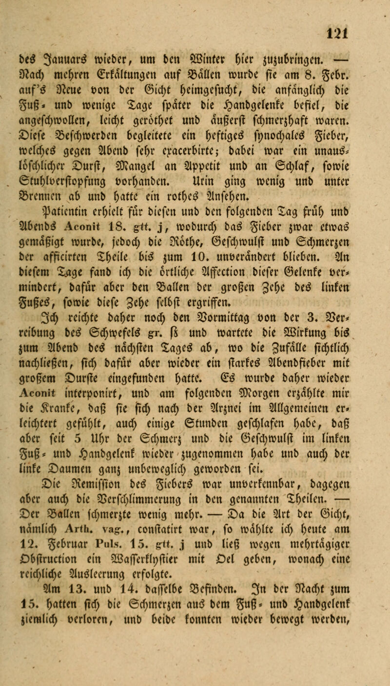 be$ 3anuar£ wieber, um ben £Binter (jier aufbringen. — Slad) mehren (Erhaltungen auf ©allen würbe fte am 8. gebr. mtf$ D?eue t>on ber @id)t l)eimgefud)t, t>ce anfdnglid) bie gug* unb wenige Sage fpdter bie £anbgelenfe befiel, bie angefd^wollen, lctcf>t gerottet unb dugerft fdjmer^aft waren» ©iefe ©efdjwerben begleitete ein l>eftige£ fnnod;ale£ Sieber, weldjeä gegen 21benb fef>r epacerbirte; ba6ei war ein unau^ I6fd;lid)er £)ur|?, Mangel an 5ippetit unb an 6cl)laf, fowie (Btufjfoerjfopfung t>orl)anben. Urin ging wenig unb unter ©rennen ab unb fyattc ein rotf)e£ 3lnfet)en. Patientin erhielt für liefen unb ben folgenben £ag frul) unb 2l6enb$ Aconit IS* git j, woburd) baß Sieber $war etwaS gemdgigt würbe, jebod) bie $ibtty, @efd)wut(f unb ®d;mer$en ber afficirten £ljeite biß jum 10. unt>erdnbert blieben. 2Jn biefem £_age fanb id) bie ortlidje 2ijfection biefer ©elende t>er* minbert, bafur aber ben ©allen ber grogen 3C^ btß Knien §uge$, fowie biefe 3efje felbß ergriffen. 3d) reid)te baljer nod) ben Vormittag t>on ber 3. 2>er> rei6ung beß ©djwefetö gr. fi unb wartete bie £Birfung biß $um 21benb be$ ndd;|?en Saget* ab, wo bie 3uf^e ftd)tlid) nadjliegen, ftdj bafur aber wieber ein fiatfeß 5Jbenbfieber mit großem £)urf?e eingefunben f)atte. (£ß würbe baljer wieber Aconit interponirt, unb am folgenben borgen er$df)lte mir bie $ranfe, bag fie fid) nad) ber 5lr$nei im allgemeinen er* leid;tert gefugt, aud> einige 6tunben gefdjfafen l)abe, bag aber feit 5 Ufjr ber ©d)mcr$ unb bk ©efdjwulf? im linfen gug* unb jjanbgelenf wieber jugenommen l)abe unb aud) ber linfe Daumen ganj unbeweglid; geworben fei. £)ie SKemiffton beß gieberS war unverkennbar, bagegen aber aud> bie 2>erfd)limmerung in ben genannten Steifen. — £)er ©allen fd;merjte wenig meljr. — £)a bie 3Irt ber <3id)t, ndmlid) Arth. va^., confiatirt war, fo wdl)lte id) f)eute am 12. gebruar Puls. 15. g-tt. j unb lieg wegen mehrtägiger £>btfruction ein Söalferflnffier mit Od geben, wonad; eine reid>lidje 2lu£leerung erfolgte. 51m 13. unb 14. baffelbe ©eftnben. 3n ber Wadjt jum 15. Ratten fid) bie 6d)merjen auö bem gug* unb £anbgelenf jiemlid) verloren, unb beibc fonnten wieber bewegt werben,