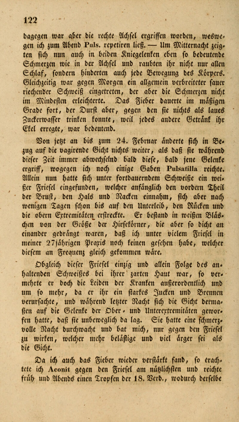 bagegen war ciber bie redjfe 5ld;fel ergriffen worben, ti>t$w> gen id) $um 5lbenb Puls, repetiren lieg- — Um 9D?ittetnad)t ^ig- ten ftd) nun ewef; in. 6ctben Äni'egelenfen eben fo bebeutenbe (5d)mer$en wie in ber 2Id;fel unb raubten i&r nid)t nur aßen Crdjlaf, fonbern f)inberfen aud) jebe Bewegung beg Äorperg. ©leid)$eitig war gegen borgen ein allgemein verbreiteter fauer riedjenber 6d;weig eingetreten, ber aber bie ©d)mer$en nid)t im 9Diinbe|fen erleichterte. £)aS §ieber bauerte im magigen ®rabe fort, ber £>ur|l aber, gegen ben (ie nidjtS atö laueS gutferwaffer trinken fonnte, weit jebeü anbere @etr<Snf i(jr (£Ul erregte, war bebeutenb. 2Son jefct an biß $um 24. gebrttar dnberte fid) in 93c* $ug auf bie vagirenbe ®id;t nid;t$ weiter, alß bag fie wdljrenb tiefer %~eit 'mmer abwedjfelnb balb tiefe, balb jene ©elenfe ergriff, wogegen id) nod) einige ©aben Pulsatilla reifte» allein nun v)atte ftdj unter fortbauernbem ®d;weige ein toei* ger griefel eingefunben, weiter anfdnglid) ben vorbem S^eiC ber &ruff, ben fyalß unb Warfen einnahm, ftd) aber nad) wenigen Sagen fdjon biß auf ben Unterleib, ben Sauden unb tie obern (^tremitatet^ erßretfte. €r be(?anb in weigen %laß* d)cn von ter ©roge ter £irfef6rner, tie aber fo tid)t an einanber gebrangt waren, bag id) unter vielem griefef in meiner 27jdfjrigen tyvaxiß nod) feinen gefeljen x)abef weld)er biefem an greejuenj gleid) gefommen wäre. Obgleich tiefer griefel einzig unb allein golge te£ an* ^altenb^n ®d)weige$ bei tyrer' garten S}ant war, fo ver* mehrte er boefy bie Seiben ber 5vranfcn augerorbentlid) unb um fo mel>r, ba er ifjr ein ftaxteß 3utfen unb brennen verurfadjte, unb wdljrenb legter 3lad)t fid) bk (3id)t berma* gen auf bk ©clenfe ber £>ber* unb Unterej:tremitdten gewor* fen x)atte, bag fte unbeweglid) ba lag. @ie \)atte eine fd)mer$* volle 3lad)t bnxd)\vad)t unb bat mid), nur gegen ben griefel $u wirken, weld;er mcfjr beldfiige unb viel ärger fei al$ bie &id)U £>a id) and) baß Sieber wieber verwarft fant, fo erad;* Ute id) Aconit gegen ben griefel am nuglidjffen unb reidjte fruf> unb 2lbenb£ einen tropfen ter 18. 2Serb., woburd; berfelbe