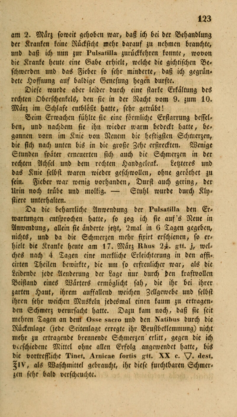 am 2. Sföarj foweit gehoben war, bag id) bei ber S&eljanblung ber $ranfen feine 3\ücfftd;t rneljr barauf ju neljmen brauste, unb bag idj nun jur Puisatilla jurucffe&ren fonnte, wot>on bte fivanh r)eute eine @a6e erhielt, wekfye bte gid;tifd)en 53e* fdjwerben unb baß Sieber fo fer)r minberte, bag id; gegriin* Ute Hoffnung atif balbige ©enefung fjegeh burfte* JDiefc würbe aber leiber burd) eine ffarfe Haftung be$ redeten Dberfdjenfelg, ben fie in ber $lad)t Dom 9. $um 10. SRcJrj im 6d;lafe entblößt §atttf feljr getrübt! QSeim (Erwadjen füllte fie eine formlidje €rf?arrung befiel* ben, unb nadjbem fie il;u lieber warm bebeeft hatte, be* gannen Dorn im Sink Don SReuem bte Ijefttgßen 6d)mer$en, bie ffd) nad) unten biß in bk große 3er)e erftreeften. Wenige (Stunben fpater erneuerten fid; aucr; bie ©djmersen in ber rechten 2ld;fel unb bem red)ten £anbgclcnf\ 2ektere£ unb baß 5vnie felbjf waren wieber gefdjwoüen, ofjne gerottet $u fein. Sieber war wenig t>orr)anben, £)urjf auety gering, ber Urin nod) trübe unb molftg» — ©tur)l würbe burefy Sin* ßiere Unterbalten. £>a bk ber)arrlid)e 5Inwenbung ber Puisatilla ben Qrr* Wartungen entfprodjen Ijatte, fo $og id) fie auf'3 Sfteue in SHnwenbung, aflein fte anberte jegt, 2mal in 6 Sagen gegeben, nid)t£, unb ba bk ®d)mer$en mel)r fifwt erfd;ienen, fo er* &ieft bk Äranfe r>c«te am 17. ^arj Rhus 2£. gtt, j, wel* d)tß nad) 4 tagen eine merftidje (Erfeid)terung in ben affü*. cirten Xr)eilen bewirkte, bk um fo erfreulicher war, aß bie £eibenbe jebe 5lenberung ber 2age nur burd) fcen fraft&oflen Söeitfanb eines 28ärter$ ermoglidjt far), bk ir)r bei ir>rer jarten £aut, i^rem auffallenb weid;en Zellgewebe unb felbß ibren fe^r weidjen flRnßtdn jebegmal einen faum $u ertragen* ben Sd)mer$ t>erurfad)t f)atte. £)a$u fam nod), bag fie fett mehren Xagen an bem Osse sacro unb ben Natibus burdj bk Svüclenlage (jebe ©eitenlage erregte if)v 53ru(T6eflemnumg) nid)t niebr ju ertragenbe brennenbe ©djmerjen'erlitt, gegen bie id) iHi'fdjiebene Mittel ol)ne allen (Erfolg angewenbet fyatk, hiß bie t>ortreffTid>C Tinct. Arnicae fortis £<*♦ XX c. V» *««*> 3[lV, ate SSafdjmittel gebraust, ife biefe furd)tbaren 6d;mer* jen fefyr balb wrfd)cud;tc.
