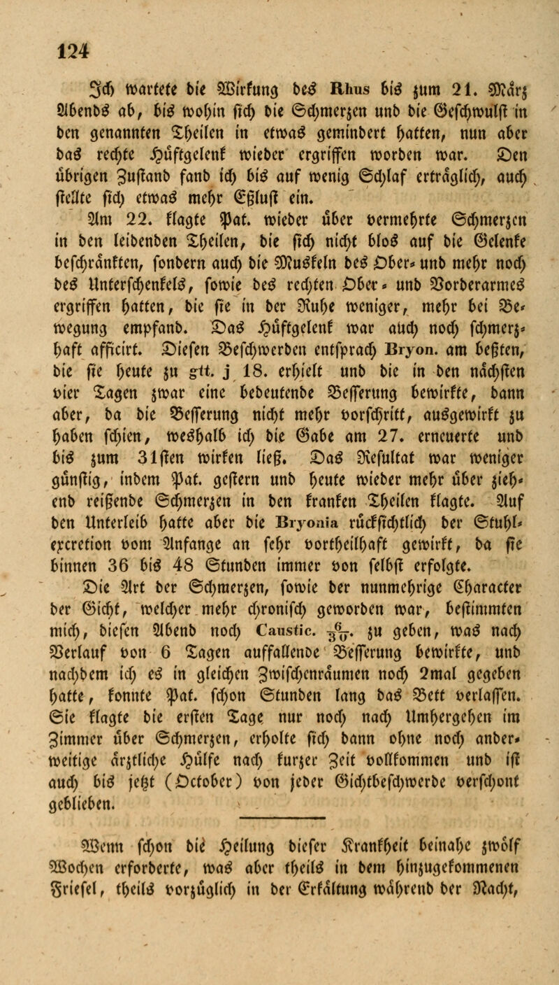 3cfj wartete bte SÖirfung biß Uhus biß $um 21. 5Ö?ar$ ÖJbenbS ab, 6i^ wobin fld) C»ie 6d)mer$en unb bie ©efd>wulff in ben genannten feilen in ttuoa$ geminbert Ratten, nun aber ba$ rechte £üftgelen£ wieber ergriffen worben war. £)en übrigen 3wffattb fanb td) 6i^ auf wenig ©d;laf ertraglid;, and) fieflfe ftd) etwaS mebr (£§lu(? ein. $lm 22. fragte spät, wieber über Dermefjrfe ©djmerjcn in bm leibenben feilen, bk fid) nicfyt blo£ auf bk ©elenfe befdjranften, fonbern and) bk $Rn$Uln beS Ober* unb mef)r nodj be$ UnterfdjenfelS, fowie beS redeten Ober* unb $orberarme$ ergriffen Ratten, bk fte in ber SXube weniger, mebr M 2$e* wegung empfanb. £>a$ £üftgelenf war aud; nod) fd;mer$* baft affücirt. liefen $efd)werben entfprad) Bryon. am begten, bie fie beute $u gr«. j 18. erbielt unb bk in ben ndd)(len Dier Sagen jwar eine UbMmbc ^efferung bewirffe, bann aber, ba bie 33eflferung nietyt mebr Dorfdjritt, auswirft $u baben fd)ien, we$l)alb td; bk ®abt am 27. erneuerte unb biß $um 31flen xoitUn lieg. £)a$ SKefultat war weniger güntfig, inbem tyat gefiern unb f)eute wieber mebr über ikf)< enb reigenbe ©djmer^en in bm franfen Xbeilen fragte. 2Iuf ben Unterleib fyatu aber bie Biyonia rütfftd)tlid) ber 6tul)l* e^cretton Dom anfange an febr Dortbeilbaft gewirft, ba f?e binnen 36 biß 48 ©tunben immer Don felbj? erfolgte. £)ie 5lrt ber ©d;raer$en, fowie ber nunmebrige @baracter ber ®idjt, weldjer mebr d;ronifd) geworben war, befftmmten mid), biefen 5lbenb nod) Caustic. g6^-. ju geben, tvaß nad) Verlauf Don 6 Sagen auffallenDe ^eflerung bewirkte, unb nad;bem idj cß in gleiten 3wifd;enraumen nod) 2mal gegeben l)atkf fonnte <pat. fd)on ©tunben lang baß %ttt Derlaffen. 6ie fragte bk erften Sage nur nod; nad; Umbergeben im gimmer über @cbmer$en, erbolte (td) bann obne nod; anber* mitist ar$tlid;e £ülfe nad; lurjer %tit Doßfommen unb i(! aud; biß je£t (£)ctober) Don jeber ®id;tbefd;werbe Derfd;ont geblieben. SBentt fd;on bk Teilung biefer Äranfrjeit beinabe $wolf 5ßod>en erforberfe, voaß aber tl;eitö in bem binjugefommenen griefel , tbeite Dorjüglid; in ber (Haltung w<M;renb ber $lad)t,
