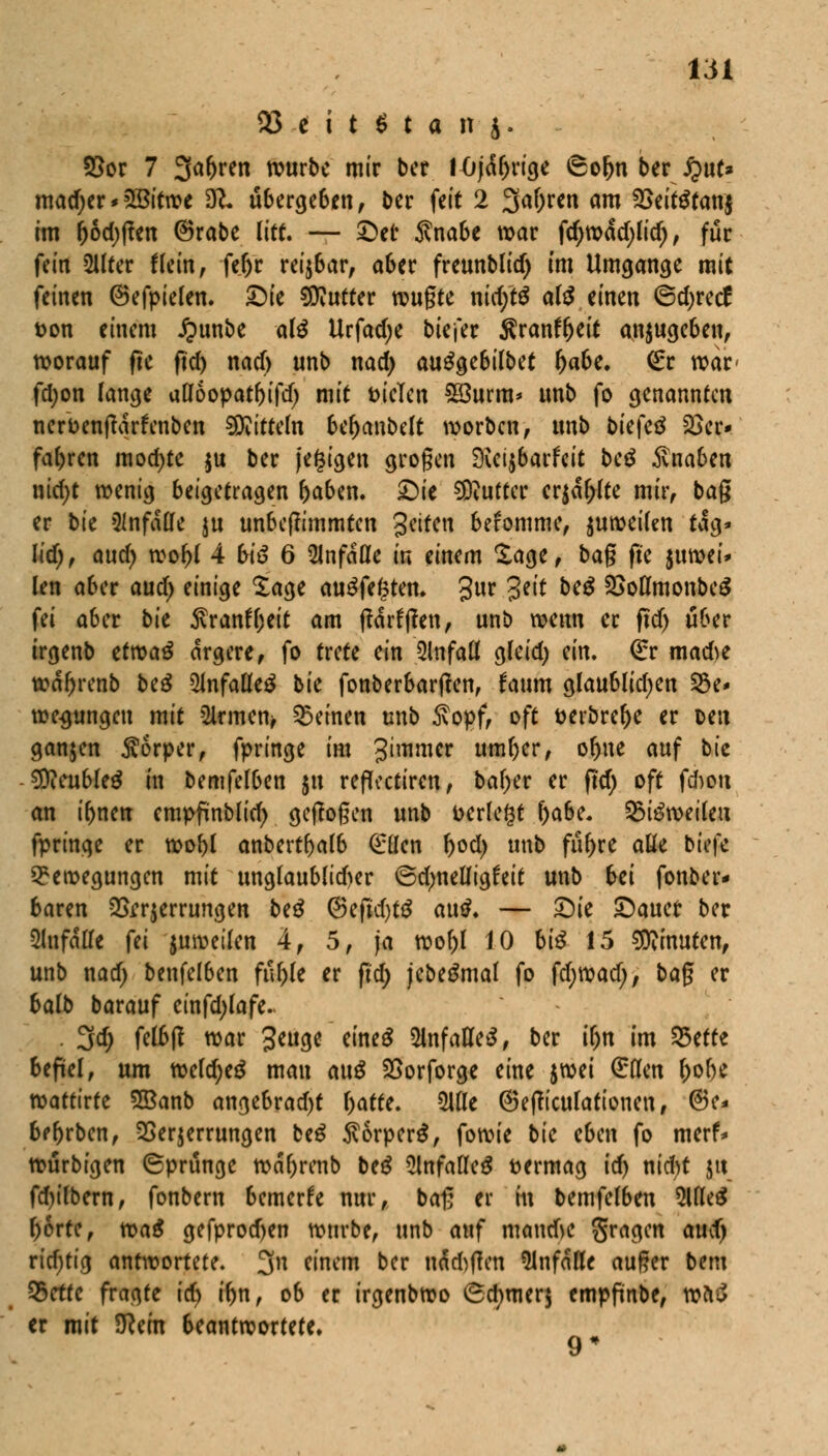 95 * i t $ t a n j. Vor 7 %af)vtn würbe mir ber I4)jäf)rige 6of)n ber #ut* mad;er * 2öitn>e 9?* übergeben, ber feit 2 3af)ren am Veitötanj im r)6d)ßen ©rabe litt. — £>er Svnabe war fcf)wäd)lid), für fein 21lter Heilt, fer)c reijbar, aber freunblid) im Umgänge mit feinen 6efpielen. £)ie dufter wugte nui;tö al$ einen ©djretf t>on einem £unbe af$ Urfadje bk\tt ^ranffjeit anzugeben, worauf fte f?cf> nad) unb nad) auggebilbet r)abe. €r wac fd;on lange afloopatf)ifd) mit fielen SSurm* unb fo genannten ticrbenjlqrfenben Mitteln ber)anbe(t worben, unb biefetf 23er* fahren mod)te $u ber jegigen grogen Sveijbarfeit be$ Änaben ntd)t wenig beigetragen f)aben. £)(e 5Kuttec er$df;lte mir, bag er bic anfalle ju unbegimmten gtifttf befomme, $uweifen tag* Iid), aud) wof)l 4 biß 6 anfalle in einem läge, bag fte luwti* (en aber aud) einige £age au3fef$ten. gur Jitt beS VoflmonbeS fei aber bk Äranf&eit am ffdrfffen, unb wenn er ftd) über irgenb ttvoaß ärgere, fo trete ein 2lnfaö gleid; ein. €r mad>e wd!)renb beS 2Jnfalleg bk fonberbargen, faum glaubten $öe* we^ungen mit Ernten* deinen unb Sopf, oft fcerbrefje er oett ganjen Körper, fpringe im %il*mm umfter, of>ne auf bk $Rcubk$ in bemfelben $u reflectiren, baf)er er fid) oft fdwu an i^nen empftnblirf) geflogen unb verlegt f)abe. Q5i3weileu fpringe er wof)l anbertfralb <£Uen f)od) unb fu(>re aüe btefe Bewegungen mit unglaublidjer ©djnedtgfeit unb bei fonber- baren Verzerrungen be£ @eftd)t$ au$. — £)ie ©auer ber Zufalle (u juweilen 4, 5, ja wof)I 10 biß 15 Minuten, unb nad; benfelben füf)le er fid; jebegmaf fo fd^ad), bag er 6alb barauf einfdjfafe. . 3d) felbg war %ata,t eineg Unfalles, ber ifjtt im 25ette befiel, um mldjcß man auß Vorforge eine föti (Ellen r;of)e wattivtt 28anb angebrad)t l)atte. Sitte ©efficulationen, ©e* 6ef)rben, Verzerrungen biß $6rper$, fowie bk cbm fo merf* würbigen (Sprünge wdf)renb btß Unfalles vermag td) nidrt jtt fd)ilbern, fonbern bemerke nur, bag er in bemfelben 5l(le$ f)6rte, toaß gefprodjen würbe, unb auf mandK fragen aud) rid)tig antwortete. 3n einem ber nd&gcn anfalle auger bem 95ettc fragte id) it)n, ob er irgenbwo (3d;mer$ empftnbe, wftS er mit Sftem beantwortete, 9*