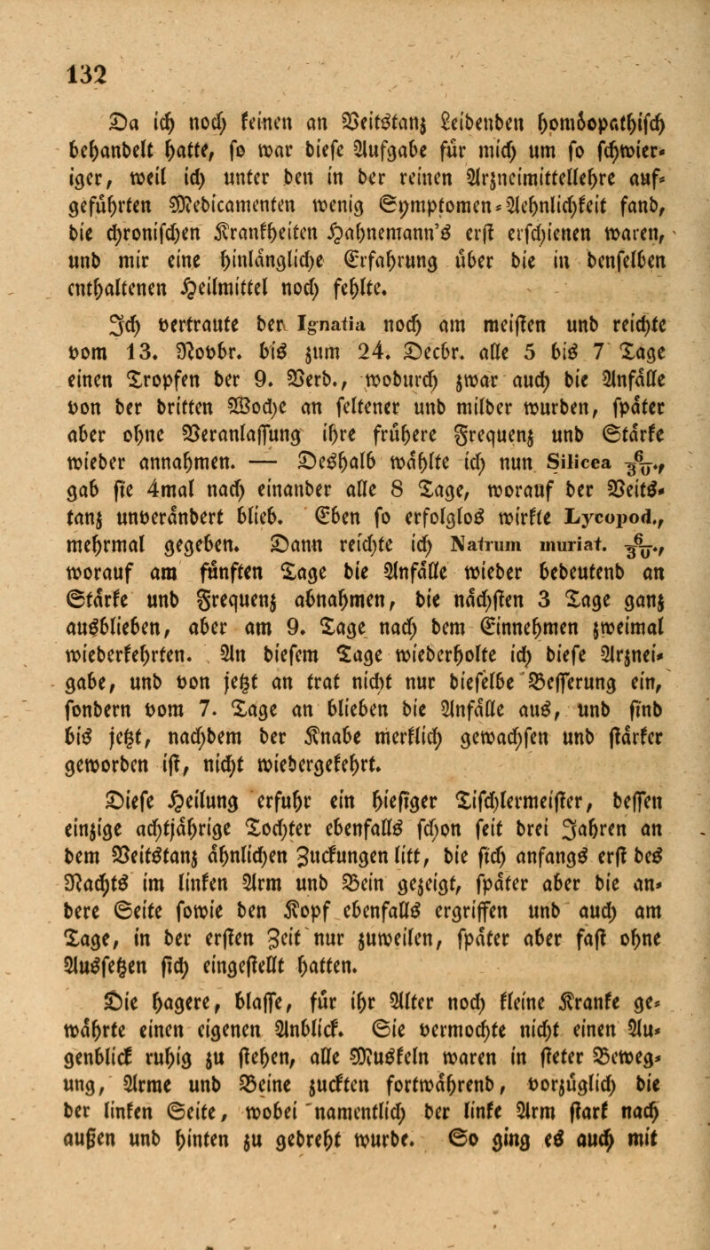 Sa id) nod; feinen an 3Setetan$ 2eibenben ljom5opatl)ifdj 6e^anbe(t fyattt, fo war biefe Aufgabe für mid) um fo fd)Wier< iger, weil id) unter ben in ber reinen 5lr$ncimittellel)re auf* geführten ^ebicamenten wenig <3t;mptomen*2Jel)nlid)feit fanb, bie d)ronifd;en Äranffoeiten ^a&nemann'ö erft etfdjienen waren, unb mir eine fynldnglidje (Erfahrung über bit in benfelben enthaltenen Heilmittel nod; fehlte. 3d) vertraute betv Ignatia noer) am meiffen unb reichte Dom 13. Sftofcbr. biß $um 24. Secbr. alle 5 biß 7 Sage einen Kröpfen ber 9. 23erb., woburd) jwar and) bie anfalle fcon ber briften 533od;e an feltener unb milber würben, fpdter aber oljne SSeranlaffung ir)re frü&ere Srequenj unb ©tdrfe wieber annahmen. — Segljalb wallte id) nun Süicea 3^ gab fte 4mal nad) einanber alle 8 Sage, worauf ber 58tit& tanj un&erdnbert blieb. €ben fo erfolglos wirkte Lycopod,, meftrmal gegeben* Sann retdjte id) Natrum muriat. ^p, worauf am fünften Sage bie anfalle wieber bebeutenb an ©tdrfe unb §requen$ abnahmen, bie ndd)|fen 3 Sage ganj ausblieben, aber am 9* Sage nad) bem €innef)men jweimal wieberfeljrten. 2Jn biefem Sage wieberljolte id) biefe 2Jr$nei* ga6e, unb t>on je£t an trat nicht nur biefelbe SSeflTerung ein, fonbern t>om 7. Sage an blieben bit 51nfdße anß, unb ftnb hiß jegt, nadjbem ber Änabe merfiid; gewad)fen unb tfdrfcr geworben ijf, nid)t wiebergefel)rt. Siefe Teilung erfuhr ein l>ieftger Sifd)lermeif?er, befielt einzige ad)tjdl)rige Sodjter ebenfalls fd;on feit brei 3a&ren an bem $5eit$tan$ dljnlidjen gucfungenlitt, bie ft'd) anfangt ertfb^ 3Rac^tö im linfen 5lrm unb 23ein gezeigt, fpdter aber bie an* bere <&titc fowie ben Äopf ebenfalls ergriffen unb aud; am Sage, in ber erffen Seit nur zuweilen, fpdter aber faß of>ne 5lu^fe§en ftd) eingeteilt Ratten. Sie Magere, blaffe, für il)r 5llter nod) Heine Traufe ge* wd^rte einen eigenen 2lnblicr\ 6ie &ermod)te nidjt einen 5Ju* genblicf rul)ig $u flehen, alle SKugfeln waren in tfeter &cweg* ung, $lrrae unb 25eine surften fortwd&renb, fcorjüglid) bit ber linfen <5titt, wobei'namentlid; ber linfe 5lrm f?arf nad) äugen unb hinten $u gebreljt würbe. @o ging e$ aud) mit
