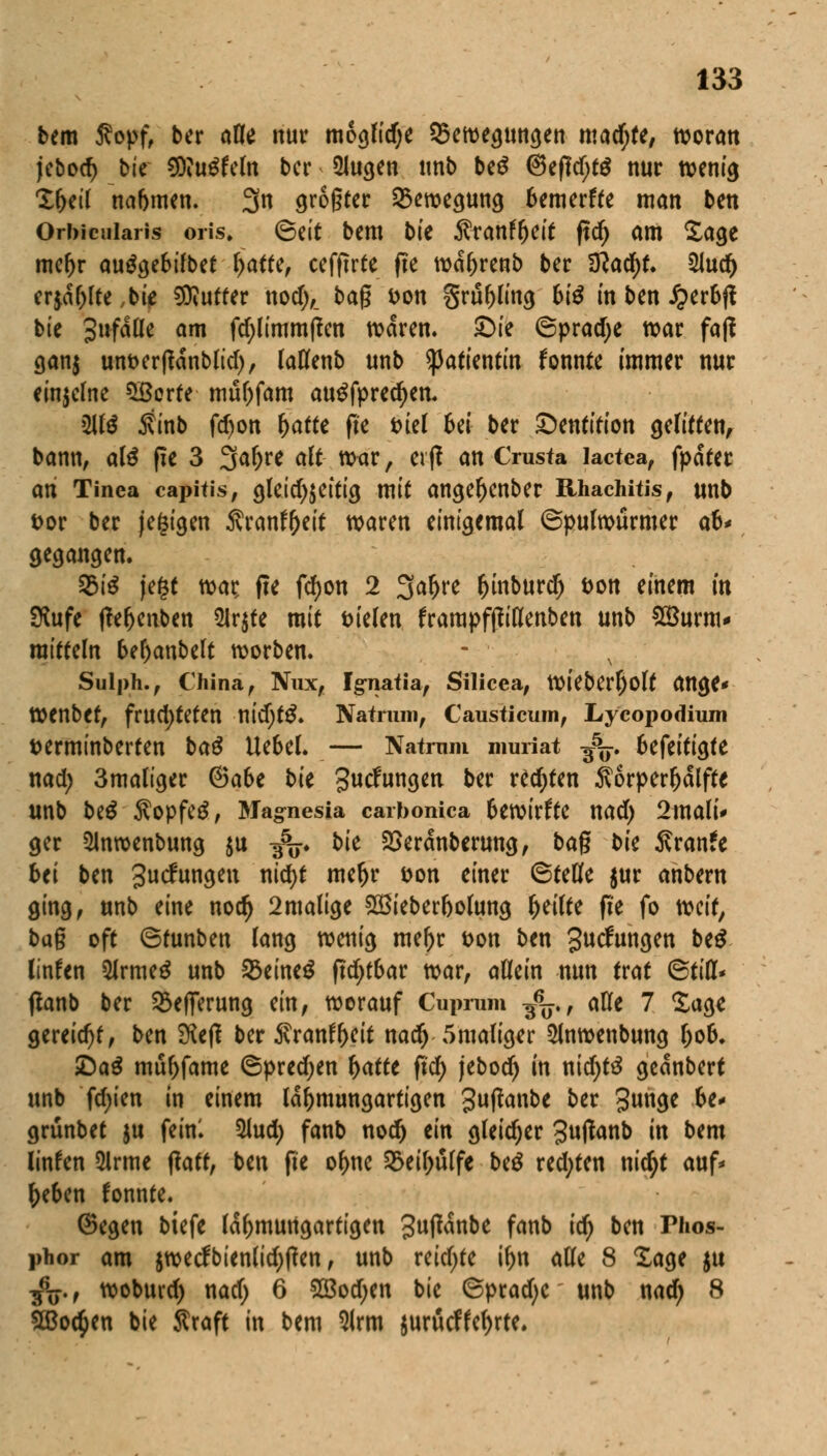 bem Sopf, ber afle nur moglidje ^Bewegungen machte, n?oratt jebod) bic CDiu^fcln ber 2Jugen unb beS ©efldjtg nur tvent^ £(>eil nabmen. 3n größter Bewegung bemerffe man ben Orbicularis oris» (&tit bem bte $ranfr)eit ftd) am £age mef)r auägebilbet r>aftef cefftrte fte wctyrenb ber ÜlafyU 21ud) erjagte ,bie Butter nod),_ t>a$ Don §rüf>ling 61^ in ben J^eroft bie 3ufdlle am fd)limm(ien waren» ©ie 6prad)e war faß gan$ unberftdnblid), (aüfenb unb Patientin fonnte immer nur einzelne Sßerte muOfam au£fpred)en. 2U'$ 5tinb fdjon fyattt fte t>tet Bei ber ©entition gelitten, bann, al£ fie 3 3af)re alt war, erff an Crusta lactea, fpafec ati Tinea capitis, gleid)$eitig mit angel)cnber Rhachitis, unb t>or ber (ewigen Ärantyeit waren einigemal (Spulwürmer ab* gegangen. 23te jegt war: fte fcfyon 2 3a^re l)inburdj Don einem in SKufe ffeljenben 2Ir$fe mit Dielen frampfjftKenben unb £Burm* raitteln betyanbelt worben. Sulph., China, Nux, Ig-natia, Silicea, Wt'eberfjolt ange* Wenbet, fruchteten nidjt£. Natnun, Causticum, Lycopodium Derminberten ba$ Uebel. — Natrnm muriat ^5F. befeitigfe nad) 3maliger @a6e bk guefungen ber rechten $orperljdlfte unb be$ $opfe£, Magnesia carbonica bewirkte nad) 2mali* ger 5lnwenbung $u 3V bk Söeranberung, bag bk Äranfe bei Un Judungen ntd)t meljr Don einer ©teufe $ur anbern ging, unb eine nodj 2malige SBieberbolung feilte fte fo mit, bag oft ©tunben lang wenig mer)r Don ben 3»cfungen be$ linfen 5Jrme£ unb 2$eine$ ftd;t6ar war, allein nun trat ©tili* ßanb ber SSefferung ein, worauf Cuprum ^j., alle 7 Sage gereift, ben £Kefl ber $ranfr)eit nadj 5maliger 5lnwenbung l)ob. £)a£ mutante ©predjen fyattt ftd) jebodj in nid)tä gednbert unb fd)ien in einem ldr)mungartigen guftanbc ber 3^3* ■&** grünbet ju fein! 5lud; fanb nod) im gleicher gutfanb in bem linfen 5lrme ffatt, ben fte or)nc 33eil;ülfe be$ redeten nietyt auf* f)eben fonnte. Gegen biefe Icfymungartigen 3utfdnbe fanb id) ben Thos- phor am $wecfbienlid;tfen, unb reidjte ir)n alle 8 läge $u $;., woburd) nad) 6 2Bod;en bic ©prad>c unb nad; 8 2Boc§en bie Sraft in bem Slrm $urücffet)rte.