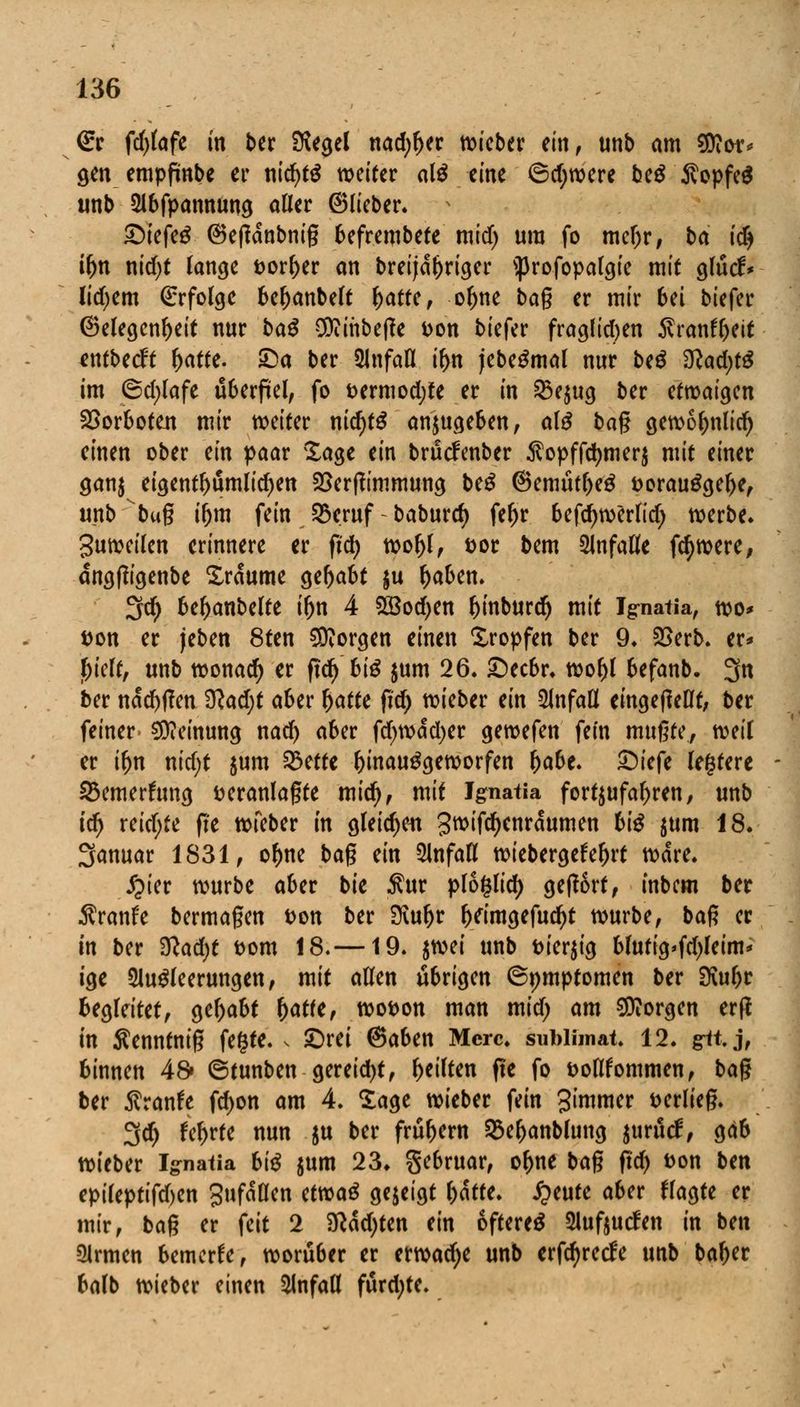 €r fdjlafe in ber Siegel nadjljer wieber etn f unb am SOior* gen empfwbe er nid)t$ weiter al£ eine ©d)were be$ $opfe$ unb Abfpannung aller ©lieber. £)iefeg ©etfdnbnig befrembete mid) ura fo mcljr, ba idj il)n nid)t lange vorder an breijdj)riger s})rofopalgie mit glücf* liebem Erfolge beljanbelt l)atte, oljne bag er mir 6ei biefer ©elegcnl)eit nur baß 9ttihbef?e von biefer fraglichen $ranfl)eit entbeeft l)atte. £)a ber Unfall il>n jebeSmal nur be$ $lad)tß im 6d;lafe überfiel, fo vermodjte er in $e$ug ber etwaigen Vorboten mir weiter nid)t$ anzugeben, al£ bag gewol>nlid) einen ober ein paar Sage ein brücfenber $opffd)merj mit einer gan$ eigentümlichen 25er(?immung beß ©emütl)eg vorau£gel>e, unb bug i&m feinjßeruf-baburtf) feljr befd)werltd) werbe. Suweilen erinnere er fid) wol)l, vor bem anfalle fc^were, dngßigenbe Traume gefjabt $u tyaben. 3fd) befyanbelte iljn 4 2öod)en ^mburdr) mit Ignatia, wo* von er jeben 8ten borgen einen tropfen ber 9. £>erb. er* l)ielt, unb wonach er fid) biß jum 26. £)ecbr. wol)l befanb. 3n ber ndd)f?en %lad)t aber l)atte fid) lieber ein Unfall eingeteilt, ber feiner Meinung nad) aber fd)wdd)er gewefen fein mußte, weil er iljn nid;t $um %>cttt hinaufgeworfen Ijabe. ©iefe legtere 23emerftmg veranlagte midj, mit Jgnatia fortzufahren, unb tdj reichte fte wfeber in gleichen gwifd)enrdumen biß $um 18. Jjanuar 1831, o^ne bag ein Unfall wiebergefe^rt Ware. £ier würbe aber bie Äur ploglid) geffort, inbem ber $ranfe bermagen von ber 3vul)r l>eimgefud)t würbe, bag er in ber 3lad)t vom 18.—19. twi unb vierzig blutig>fd)Ieim* ige Ausleerungen, mit allen übrigen ©pmptomen ber 3vuljr begleitet, gehabt fyattt, wovon man mid; am borgen erff in Äenntnig fegte, s £)rei ©aben Mcrc. sublhnat. 12. git. j, binnen 48» ©tunben gereift, feilten fte fo voHfommen, bag ber $ranfe fd)on am 4. Sage wieber fein gimmer verlieg. 3d) fel>rte nun $u ber frühem SSeljanblung jurücl, gab wieber Ignatia biß jum 23* gebruar, o^ne bag fid) von ben epiteptifd)en gufdllcn ttwaß gejeigt fcdtfe. £eute aber flagte er mir, bag er feit 2 Sftdcfyten ein öftere^ Aufoucfen in ben Armen bemerke, worüber er erwadje unb erfcfyrecfe unb ba^er balb wieber einen Anfall fürdjte.