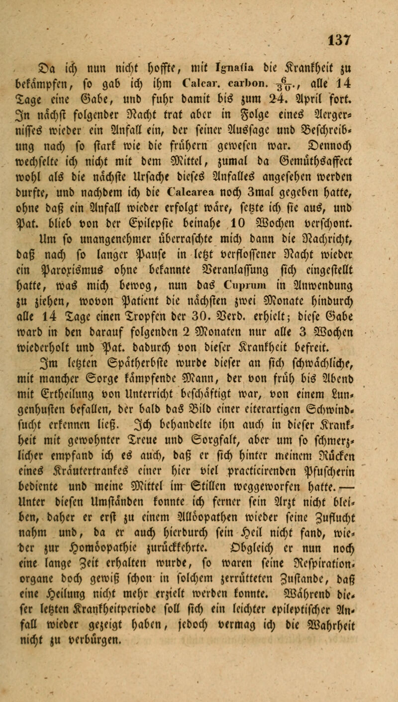 £a id) nun nid)t hoffte, mit Ignafia bte Svanttylt $u befampfen, fo gab id) il)m Calcar. carbon. g6^., alle 14 Sage eine @afce, unb fuf)r bamit biß $um 24. 5ipril fort 3n nad)tf folgenber $lad)t trat aber in golge eineg 2Jerger* niffeä wieber ein Unfall ein, ber feiner 5Ju$fage unb 53efd)rei6* ung nad) fo ftarf wie bie frühem gewefen war. ©ennod) wed)felte id) nid)t mit bem Mittel, $umal ba 6emut^a(fect wobl al$ bte nad)ffe Urfadje biefeä 2lnfalle£ angefeben werben burfte, unb nad)bem id) bie Calcarea nod) 3mal gegeben fyattt, of)ne bag ein Unfall wieber erfolgt wäre, fegte id) fte auß, unb tyat blieb ton ber (Epilepfie beinahe 10 SBodjen t>erfd;ont. Um fo unangenehmer überragte mid) bann bit $lad)vid)t, bag nad) fo langer ^aufe in legt fcerflofiener 3lad)t wieber ein $|3aroj:i$mu$ ofrne befannte 2>eranlaffung fid) eingeteilt fyattt, waß mid) bewog, nun ba$ Cuprum in 2lnwenbung $u $ieljen, wot>on tyatknt bie nad)j?en ^ti Monate binburd) aDe 14 läge einen Kröpfen ber 30. 25erb. erhielt; biefe (Saht warb in ben barauf folgenben 2 Monaten nur alle 3 28ocfyen wieberl>olt unb 1)3at. baburd) ton biefer $ranfl>eit befreit. 3m legten ®pat()erbj?e würbe biefer an fid) fd)wad)lid)e, mit mancher ©orge fampfenbe Sftiann, ber t>on frub biß 2Jbenb mit ßrrtbeilung Don Unterrid)t befdjaftigt war, t?on einem £un* genbuffen befallen, ber balb baS 23tlb einer eiterartigen ©djwinb* fud)t ernennen lieg. 3d) bemäntelte ibn aud) in biefer $ranf* fait mit gewohnter Xreue unb (Sorgfalt, aber um fo fdjmcrj* lid)er empfanb id) tß aud), bag er fid) hinter meinem Mcfen eineä $raeutertranfeS einer t)ter fciel praeticirenben ^3fufd)erin bebknte unb meine Mittel inr (Stillen weggeworfen ^affe. — Unter tiefen Umftanben fonnte id) ferner fein 5Jr$t nid)t bleu ben, baber er erft ju einem 2W6opatben wieber feine Jufludjt natym unb, ba er aud) bierburd) fein £eil nid)t fanb, wie* ter jur Homöopathie jurueffebrte. £)bgleid) er nun notfj eine lange 3eit erbalten würbe, fo waren feine ^efpiration* organe bod) gewig fd)on in foldjem jerrutteten 3»fan&e, bafi eine Teilung nid)t mebr erjielt werben fonnte. 2öal)renb bk* fer legten ^ranf^ettperiobe foll fid) ein leid)fer epileptifdjer 2ln* faß wteber gezeigt ^aben, jebod) vermag id; bie 28abrl)eit nid)t $u verbürgen.
