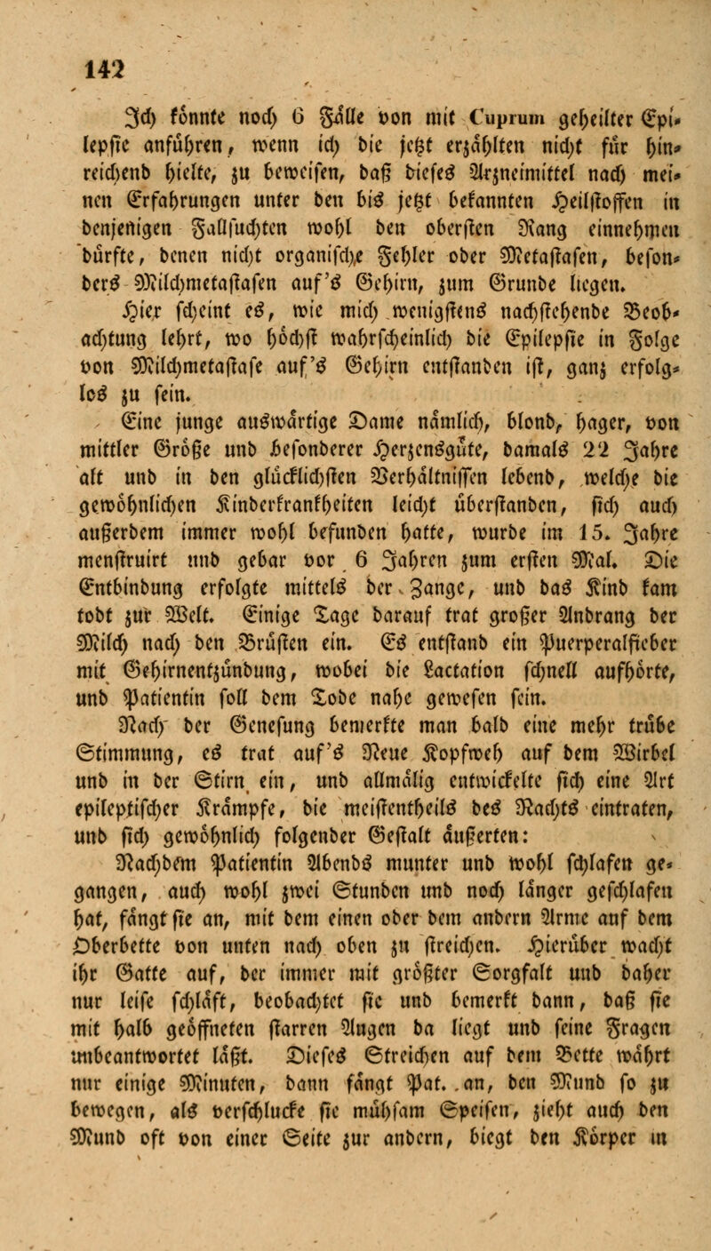 3d) fonnte nod> 6 gitle t>on mit Cüprafri geseilter €pf* lepfte anfuhren, wenn id; bk jc$t erjagten nid;t für Oin* reieftenb ^teltc^ ju Sewcifen, bag triefet 2lr$neimittel nad) mei* neu (Erfahrungen unter btn bi$ jegt bekannten Jpeil|?o|fen hl benjenigen gaßfudjtcn wo()l ben oberen 9\ang einnehmen burfte, benen nid>t organifd),e geiler ober 9ttetaftafen, befon* berS 9)?ild)metatfafen auf's ©el)irn, $um ©runbe Itcgen. jjier fd)eint eS, wie mid) weuigffanS nac^f!cr>enbe 25eop* ad)tung lel)rt, wo l)6d)ft waf)rfd)einlid) bte (Epilepfte in gofge t)on 3ttild)metafkfe auf'S ©ef;irn emtfanben ift, gan$ erfolg* log $u fein. > (Eine junge auswärtige £)ame namlidj, blonb, f)ager, fcon mittler ©roge unb .befonberer £er$cnSgute, bamalS Tl 3al>re alt unb in ben glucflid)flen ^er^altnilfen lebenb, weld)? bie gewof)nlid)en ^inberfranf freiten leid;t uberflanbcn, ftd) aud) augerbem immer wof)l befunben fratte, würbe im 15. 3a^re menftruirt ttnb gebar fcor 6 3a()ren jum erffen $<:aL £)ie Qrntbinbung erfolgte mittels beringe, unb baS Sinb tarn tobt $ur SBelt. Einige £agc barauf trat groger 2lnbrang ber $ftild) nad; ben Grüßen ein. (ES entlaub ein Puerperalfieber mit ©efrirneutsunbung, wo6ei bk Dotation fdjnefl aufborte, unb Patientin fou* bem £obe nalje gewefen fein. 9}ad)' ber ©enefung bemerfte man 6alb eine meljr tru6e (Stimmung, eS trat auf's 9?eue $opfmel) auf bem Wirbel unb in ber (Stirn, ein, unb aflmalig entwickelte ftd) eine ülrt epifepjifcfyer Krämpfe, bie mei|?entl)eilS beS 9?ad)tS eintraten, unb ftd; gewo^nlid) folgenber ©ejlalt dugerten: 2ftad;bem Patientin ÜlbenbS munter unb Wo()l fd)Iafen ge* gangen, aud) wofrl fäd <Stunbcn unb noa) langer gefd^lafen r)at, fangt fte an, mit bem einen ober bem anbern $lrme auf bem £>berbette &on unten nad) oben $u ffreid)cn. hierüber wad)t iljr ©arte auf, ber immer mit größter (Sorgfalt unb baljer nur leife fdjlaft, beobachtet fic unb bemerft bann, bag fle mit f>atö geöffneten ftarren klugen ba liegt unb feine gragett unbeantwortet tagt. £)iefcS (Streidjen auf bem Q3etre wafjrt nur einige Minuten, bann fangt tyat. .an, ben Sttunb fo $u bewegen, als t>erfd)lucfe fic mufrfam (Speifen, 51ef>t aud) bm Sföunb oft t>on einer ^>tiu $ur anbern, biegt ben Äorper m
