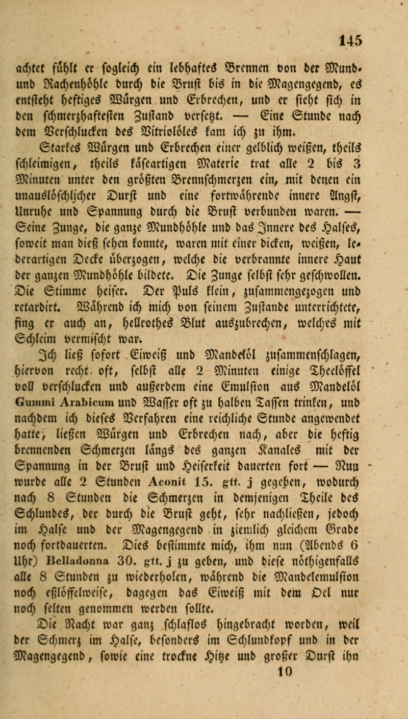 afyut fufytt er fogleid) ein lebljaffeä ©rennen ton ber SRunb* unb 3\ad)enl)6l)le burd; bie ©rufl 6i£ in bie SSttagengegenb, e£ entfielt fjeftigeS ^Bürgen unb (Er6red)en, unb er ftel;t ftcf> in ben fd)mer$l)afteßen gullanb verfegt. — (£ine Stunbe nad) bem 2>erfd)lucfen be$ 2>itriololeg fam tri; $tt iljm. ©tarfeg Burgen unb €r6red)en einer gelblid) weigen, tl)eil$ fdjleimigeu, tl)eite fafeartigen Materie trat alle 2 bis 3 Minuten unter ben größten ©rennfd)mer$en ein, mit benen ein unau3lofd)lid)er Surft unb eine fortwafjrenbe innere Stagf?, Unrufje unb Spannung burd) bie ©ruft t?er6unben waren» — (Seine gunge, bie ganje S0iunbl)6ljle unb bau 3nnere beS fyalftß, foweit man bieg fef>en konnte, waren mit einer bitfen, weigen, U* berartigen £)ecfe überwogen, weldje bie verbrannte innere JQaut ber ganzen $?unb()6()le bilM?. £>ie 3n<K U^ft fe^r gefdjwoflen. Sit Stimme Reifer, £>er $ulS Hein, jufammengejogen unb refarbirt* 2Baf)renb idj mid; von feinem 3ufan&* unterrid;fete, fing er aud) an, Oeflrotf)e£ ©lut au£$u6red;en, weld;e£ mit ©d;lcim t>ermifd)t war. 3d; lieg fofort <£iweig unb Sttanbefol sufammenfdjlagen, hiervon redjt. oft, fel6jf ade 2 Minuten einige Teelöffel voll verfdjlucfen unb augerbem eine (£mu(fton cm$ €0?anbcl6l Gummi Arabicum unb 28a(7er oft ju f)al6en Mafien trinfen, unb nadjbem id) biefeä SSerfaljren eine reid;lid)e ©funbe angewenbef f)atte, liegen 5Surgen unb €rbred)en nad;, a&er tit heftig brennenben ©d;mer$en lang$ beg ganzen $anale£ mit ber Spannung in ber ©ruf? unb ipeiferfeit bauerten fort — 9?uu würbe alle 2 ©funben Aconit 15. gtt. j gegeben, woburd) nad) 8 ©funben i>it ©d;mer$en in bemjenigen X&eile be$ ©d)lunbe£, ber burd) bk ©ruft gef)t, fef)r nad;liegen, jebod; im £alfe unb ber Sttagengegenb (n jiemfid; glcidjcm ©rabc nod) fortbauerten. £)ie£ beftimmte mid), if)m nun (5l6enbö 6 Uljr) Belladonna 30. gtt. j gu geben, unb tieft nötigenfalls alle 8 ©tunben ju n?tcberf>okn, wafyrenb bie SOianbelemulfton nod) eßloffelweife, bagegen ba£ (Eiweig mit bera Del nur nod; feiten genommen werben follte. £>ie 9?ad;t war ganj fd;laflo$ l;ingebrad)t worben, weil ber ©djmerj im £alfe, befonberö im ©d;lunbfopf unb in ber SWagengegenb, fowie eine troefne £ifee unb großer £)nrft if)n 10