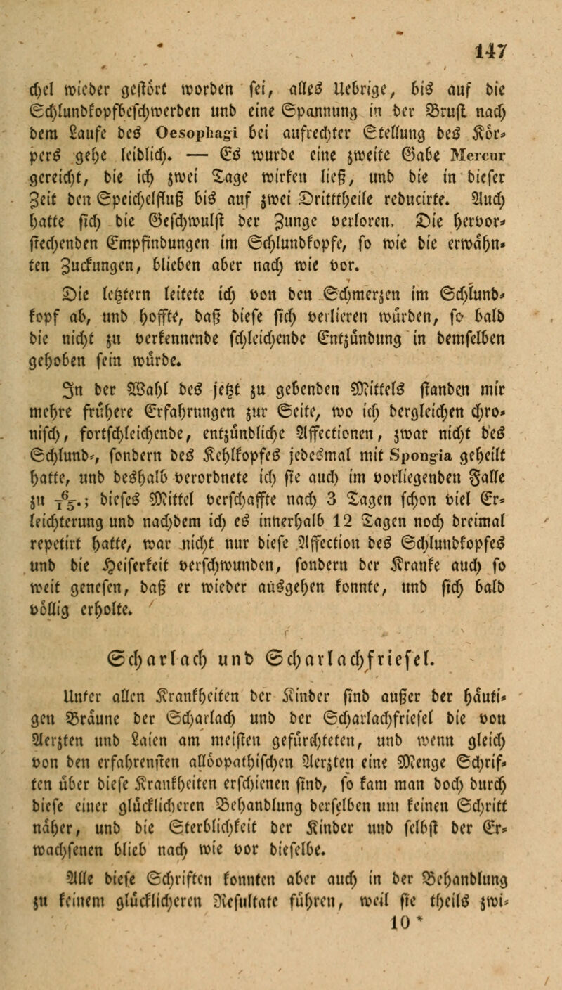 d;el lieber getfert worben fei, afle£ Uebrige, 6i^ auf bte (Sd)lunbfopfbefd)werbcn unb eine Spannung in t>er 23ru|t nad> bera Saufe be$ Oesophago 6ei aufrechter Stellung be£ Äor* per£ gebe leiblid;* — (E3 würbe eine jweite ©a6e Mcrcur gereid)t, bie id) jwei Sage wirfen lieg, unb bk in biefer 3eit ben 6peid;elffog bi# auf $wei £)ritttl)cile rebucirte. Slud; r>atte ftd) bie ©efcfywulß ber gunge verloren, ©ie fjer&or* fred;enben Empfmbungen im ©d;lunbfopfe, fo tvie bie erwdr)n* fen 3ucfunejen f 6Ue6en aber nad; wie fcor. Sie (entern leitete id) t>on ben _Sd)mer$en im <Sd)iunb* fopf ab, unb hoffte, bag biefe ftd) verlieren würben, fo balb bk nid)t $u fcerfennenbe fd;leid;enbe (£nt$unbung in bemfelben gehoben fein würbe. 3n ber 2Bal)l beS jefst ju gebenben Wittdö flanbm mir meljre frühere Erfahrungen jur <&ätc, wo icfj bergleidjen d;ro* nifd), fortfd)(eid)enbe, ent$ünblidje 5(jfectionen, $war nidjt beS ©d)(unb*, fenbern beS Äc&lfopfeä jebe&nal mit Spongia gebeilt r)atte, unb bzüfyalb fcerorbnete id) fte aud) im öorliegenben gafle $u T65.; bk{c$ Mittel t>erfd)ajfre nad) 3 Sagen fd;on Diel (£r* leid)terung unb nad)bem id) e$ innerhalb 12 Sagen nod) breimal repetirt fyattc, t^ar md)t nur biefe Slffection be£ ©d;lunbfopfe$ unb bie Jpeiferfeit &erfcr)wunben, fonbern ber $ranfe aud) fo tetit genefen, bag er wieber aü$ger)en fonnte, unb fid; balb Dollig erholte* ' ©c(;ar(arf) unb <Sd;arTad>friefet. Unter allen ^ranfbeiten ber hinter fi'nb auger ber fjduri* gen 55rdune ber ödjarlad) unb ber ®d)arlad)friefel bk Don 2Jer$ten unb £aien am meinen gefnrd)teten, unb wenn gleid) t>on ben erfahrenden a(Ioopatbifd;en Siebten eine 50?enge (Sd)rif* ten über biefe Sranfbciten erfd)ienen ftnb, fo tarn man bod) burd) biefe einer glucflidKren $M>anblung berfelben um feinen &d)vitt ndber, unb bie Sterblid;feit ber ßinber unb felbjt ber (£r* wad)fenen blieb nad) wie Dor biefelbe. Mz biefe Odjriften tonnten aber aud) in ber $el)anbltmg $u feinem glücflid)eren ^vefultate führen, weil fie tbeiltf jwi* 10*