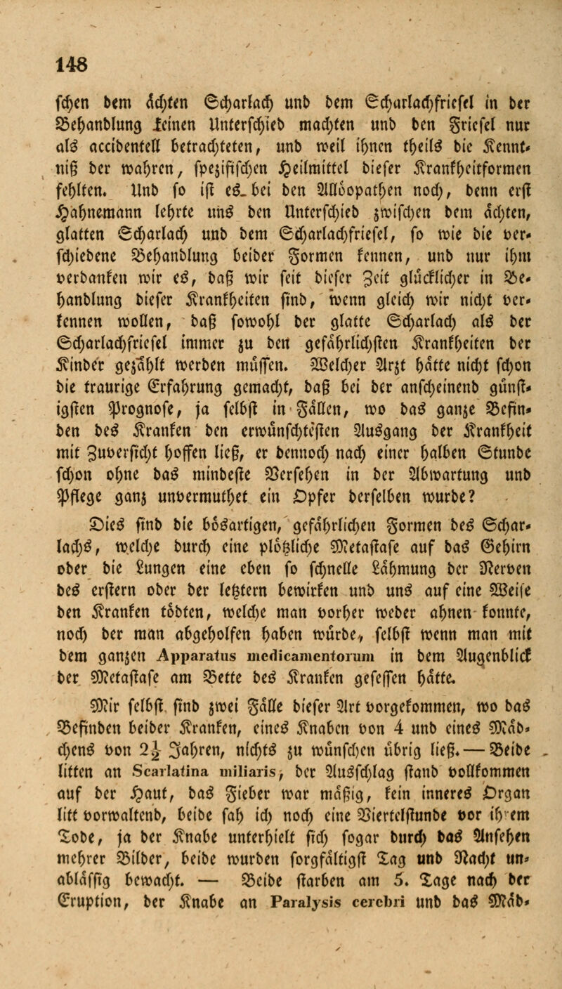 fd)en bem ädjfen ©djarlad) unb bem ^d;urlad)fricfel in bcr SSeljanblung leinen Unterfcfyieb matten unb ben griefel nur a\ß accibenteK betrad;teten, unb weil t^nen tbeilS bic $\t\\x\U nig ber wahren, fpejtftfd^en Heilmittel biefer Äranf^eitformen festem Unb fo ift eg.bei ben 2lU6opat(jen nod;, benn erft Jjabnemann lehrte nnß ben Unterfdjieb $wifd)en bem achten, glatten Sdjarlad) unb bem 6djarlad)friefel, fo n?ie bk t>er* fd)iebene 25ebanblung beiber gormen fennen, unb nur ibm uerbanfen wir e$, bag wir feit biefer 3cit glucflidjer in &e- banblung biefer SvranfT)eiten fmb, wenn gleid) wir nidjt t>er- fennen wollen , bag fowobl ber glatte 6d)arlad) al$ bcr ©d;arlacf)friefel immer $u ben gcfa^rlitif)ficn Äranfbeiten ber 5vinber gejault werben muffen. 2Beld)er 2ir$t hatte nid)f fdjon bk traurige (Erfabrung gemadjt, bag bei ber anfdjeinenb günff* igffen sprognofe, ja felbjf in gaUen, wo baß cjan$e SScfin* ben baß Äranfen bm crwunfcfyteflen Ausgang ber Äranftjeit mit 3ut>erftd)t l>offen lieg, er fcennod) nad) einer &al6en ©funbe fd)on ofme baß minbejle £>erfeben in ber 2lbwartung unb Pflege gan$ unt>ermutl)et ein £pfer berfelben würbe? £)ie$ finb bte bösartigen, gefährlichen formen beS ©djar* lad)ß, weldje burd) eine plo£lid)e ^etaftafe auf baß ®ebirn ober bk Zungen eine eben fo fdjnelle £abmung ber 3?ert>en btß erlern ober ber legfern bewirken unb unS auf eine SQSeife ben Äranfen tobten, weld)e man fcorber weber abnen fonnte, nod) ber man abgebolfen haben würbe-, felbß wenn man mit bem ganzen Apparatus medicamentorum in bem 5lugenblicl ber SOWatfafe <wi 25ette beß Traufen gefejfen b<*rte* €9iir felbfl finb ^mi §aHe biefer 2lrt fcorgefommen, wo baß QSepnben beiber Traufen, eines Knaben üon 4 unb eines $Kab> d)enS fcon 2£ 3äf>ren, nid)tß $u wunfdjcn übrig lieg* — SBeibe litten an Scariatina miliaris -t ber 5Ju3fd)lag tfanb öoöfommen auf ber £aut, baß lieber war magig, fein inneres Organ litt fcorwaltenb, Uibt fab id) nod) eine 2>iertelflunbe fcor t'b cm £obe, ja ber $nabe unterhielt fid> fogar bind) baß 2lttfef>en mebrer Silber, Uibc würben forgfaltigtf Xag unb 9ßad;f um abldfftg bcvoad)U — 23cibe tfarben am 5. Sage nacb ber Eruption, ber $nabc an Paralysis cerebri unb baß $ftab>