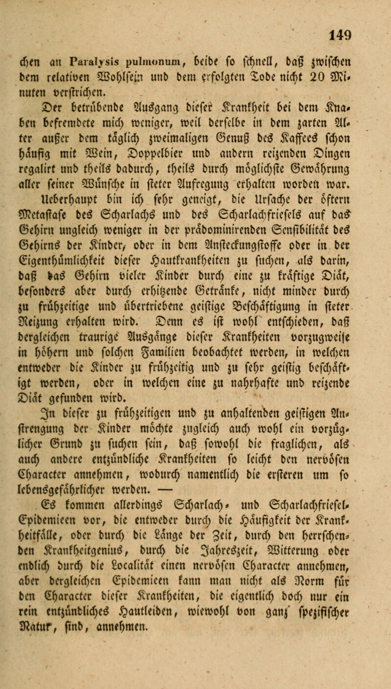 cf>en an Paraljsis pulmonum, Seibe fo fcfjnefl, bag jwifdjen bem relativen SBo&lfein unb bem erfolgten Sobe nid)t 20 SKi* nuten t>cr|?rid)en. ©er betrubenbe 2lu$gang biefer ftranffjeit bti bem jtna* Ben befrembete mid) weniger, weil bcrfelbe in bem garten 5U« rer auger bem tdglid) zweimaligen ©enug bc$ S?ajfee$ fdjon f)äußg mit Söein, Doppelbier unb anbern reijenben Dingen regalirt unb tfjeilä baburd), tfyeilä burd) moglidjfle ©ewdbrung aller feiner 5Bunfcr)e in tfetcr Aufregung erhalten worben war. Ucberbaupt bin icf) feljr geneigt, bk Urfadje ber eftertt Sttctatfafe be$ @d)arlad;S unb be$ 6d)arfad;friefelg auf ba£ ©ebirn ungleich weniger in ber prdbominirenben ©cnftbilitdf beg ©ebirng ber Äinber, ober in bem 5ln|?ecfungffoffe ober in ber (£igentbümlid)?eit biefer Jpautfranfljeifen $u fud;en, «l£ barin, bag &a$ (Sebirn vieler 5vinber burd) eine $u frdftige Qicit, befonbcrS aber burd) crbifcenbe ©etrdnfe, nid)t minber burd) ju frü^eittge unb übertriebene geizige Sefdjdftigung in ßeter Sfeijung erbalten wirb. Denn e£ iji wobl tnttykbm, bag berglcidjen traurige 3Ui£gdnge biefer Äranfljeiten &or$ugweife in fco&em unb folgen gamilien beobachtet werben, in weisen entweber bu Minber $u frubjeitig unb $u febr geizig befdjdft- igt werben, ober in weld;en eine $u nar)rl)afte unb rei$enbe Qik gefunben wirb. 3n biefer $u fru^eitigen unb $u an^altenben gei(!igen 5ln« (Irengung ber Äinber mochte $ugleidj aud) wol)l m fcorjug* lieber ©runb $u fudjen fein, bag fowofjl bk fraglichen, al3 and) anbere enf$ünblid)e Äranfyeiten fo leicht ben ner&ofen (praeter annehmen, woburd) namentlid; bie erfferen um fo lebensgefährlicher werben. — (ES kommen allerbingg ©djarlad)* unb ©d)arlad)friefel* (£pibemieen &or, bk entweber burd; bk jpduftgfeit ber 5vranf* beitfdtle, ober burd) bie £dnge ber Jeif, burd) ben berrfdjen* ben Sranf&eitgeniuä, burd) bie Sabre^eit, Witterung ober enblid) burd) bie £ocalitdt einen nerttofen (Ebaracter annebmen, aber bcrgleid)cn Qrptbcmteen fann man uidjt aß 3tform für ben (Ebaracter biefer Srantyeiten, bie eigentlid) bod) nur ein rein entjüntlidjeg ^autleiben, wiewol)l Don ganj fpejiftfd;er SRatur, ftnb, annehmen.