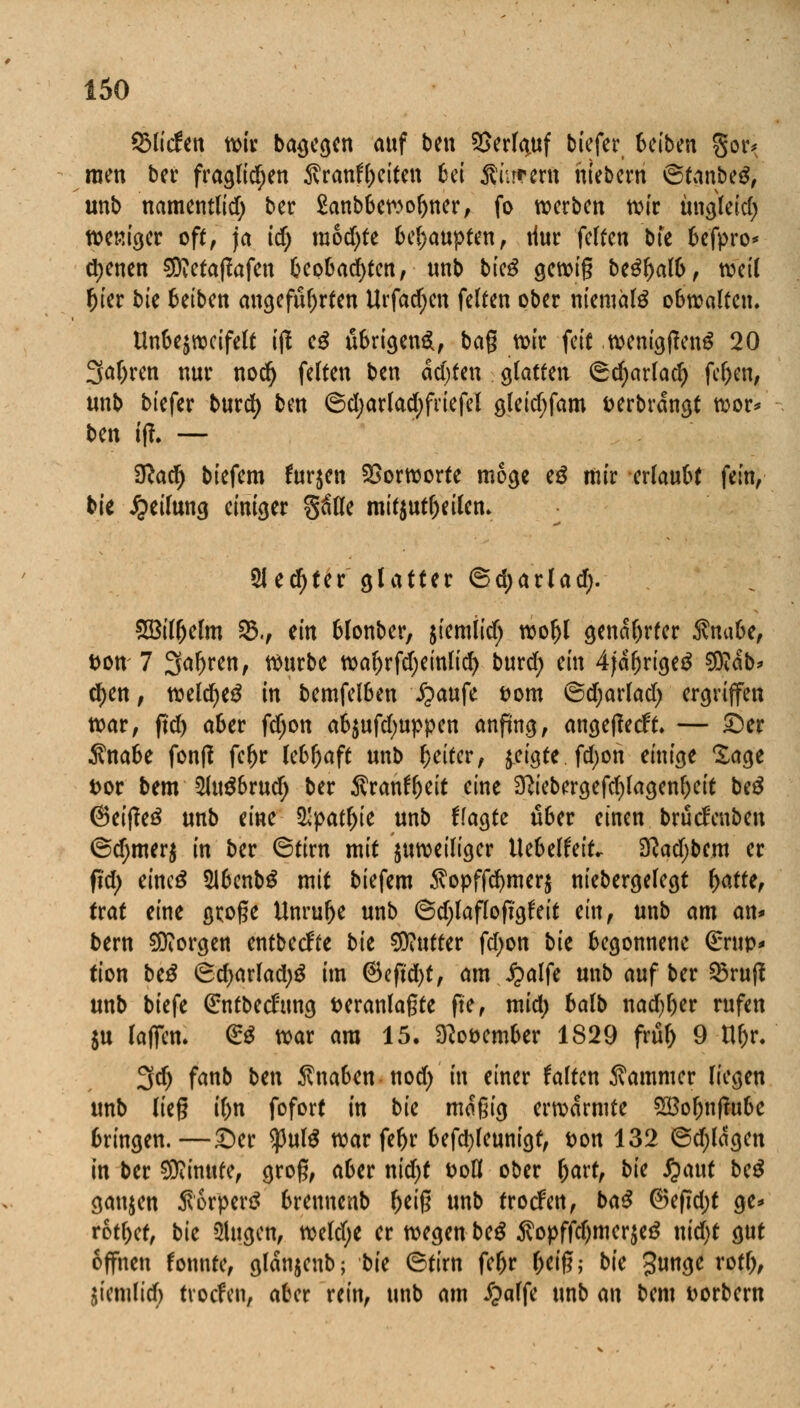 ©liefen wir belegen auf ben SSerfyuf tiefer, Seiben gor* raen ber fraglichen 3vranfl)eiten bei dürrem mebern ©tanbeS, unb namentlid) ber Sanbbewofyner, fo werten wir üngleid) weniger oft, ja id) raod)te behaupten, tiur feiten bfe befpro* ebenen SDMaßafen beobad)ten, «nb bkß gewig be£f>al&f weil fjier bk beiben angeführten Urfadjen feiten ober niemals obwalten. tlnbejwcifelt ift eS übrigen*, bag wir feit wemgftenS 20 3a(>ren nur nodj feiten ben achten glatten ©djarlad) fe&en, unb biefer burd) ben ©d;arlad)friefel gleid;fam fcerbrangt wor* ben if!. — Slati) biefem furjen Vorworte möge eö mir erlaubt fein, bie Teilung einiger %Uk mitzuteilen. Siebter glatter ©djarlad;. Söilfjelm 35., m blonber, siemiid; woljl genarrter Änabe, t>on 7 Sauren, würbe waftrfdjeinlicf) burd; ein 4jdljrige3 SÖidb* d)en, weld)e£ in bemfelben £aufe Dom ©djarlad; ergriffen war, ftd) aber fdjon aS$ufd;uppen anfing, angeffeeft. — £)er $nabe fonfl fe^r lebhaft unb Reiter, geigte fd;on einige Sage Dor bem 5Jugbrud) ber Äranfyeit eine 3?iebergefd)lagenf)eit beß @ei|?e£ unb eineftpatyk unb fragte über einen brüd'enben ©d;mer$ in ber Stirn mit juweiliger UebelfeiL 3ftad)bem er fid; eincö 51bentS mit biefem $opffd)mer$ niebergelegt fyattt, trat eine große Unruhe unb ©d)laffoftgfait ein, unb am an* bern borgen entbeefte bk Butter fd>on bk begonnene (£rup* tion be$ ©d>arlad;g im ®eftd)t, am £alfe unb auf ber ©ruft unb biefe ßrntbedung veranlagte fte, mid; balt nad;l)er rufen $u laffem & war am 15. 3?ot>ember 1829 frül) 9 tll)r. 3d> fanb ben Knaben nod) in einer falten Kammer liegen unb lieg i()n fofort in bie macgig erwärmte 5Bol)nf?ubc bringen.—£)er $ul$ war feljr befetyleunigt, t>on 132 ©djldgen in ber Minute, grog, aber nid)t t>oÖ ober l)art, bk £aut be$ ganzen ÄorperS brennenb fteig unb trorfen, ba$ ®efid;t ge* rottet, bie Ülugcn, weld;e er wegen be^ 5vopffd)mer$e$ nid)t gut offnen fonnte, gldnjenb; bk ©tirn feljr f;eig; bie Junge rotf), jiemlid) troefen, aber rein, unb am £alfe unb m bem Wörtern