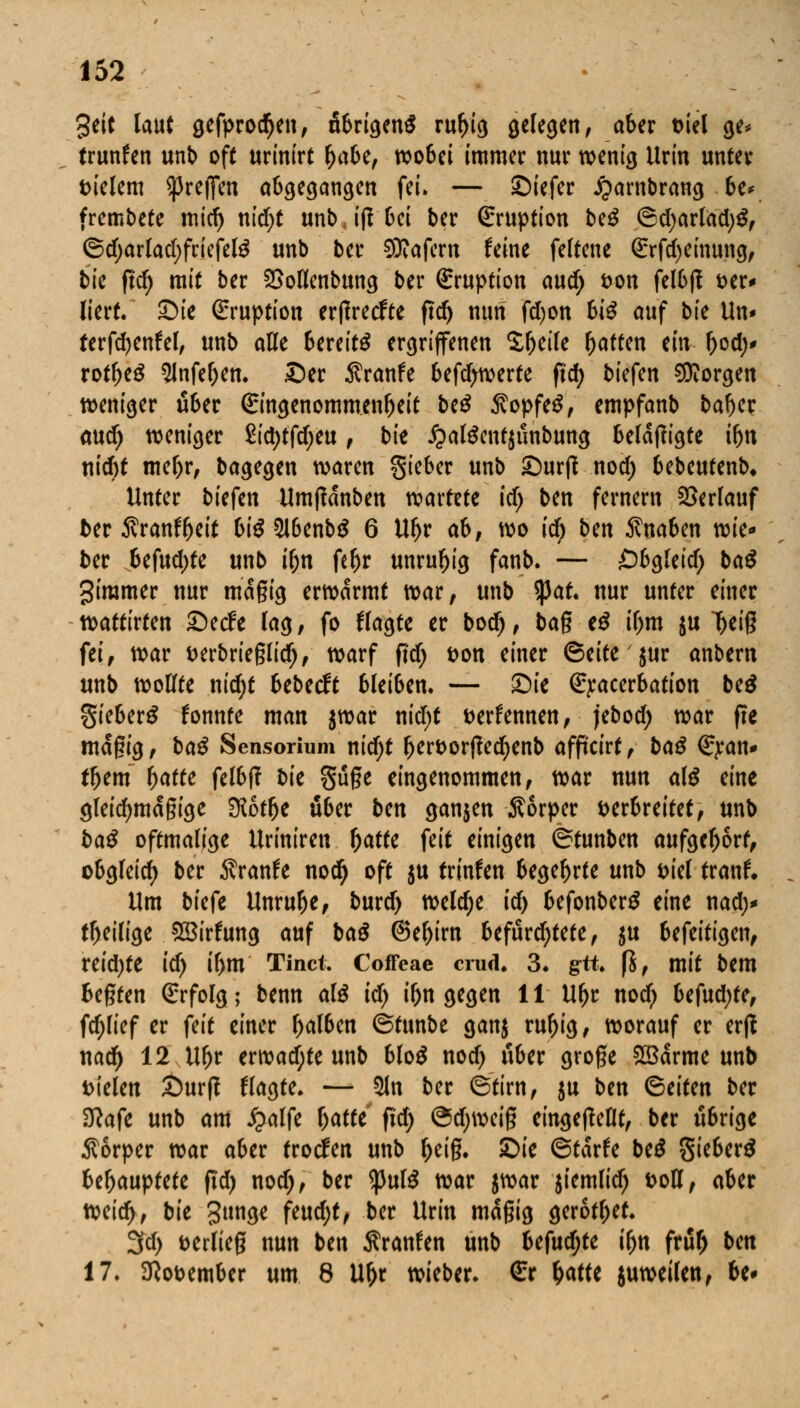 3eit laut gefprocfyen, öbrigenS rul)ig gelegen, aber Diel ge* trunfen unb off urinirt Ijabe, wobei immer nur wenig Urin unter vielem ^reffen abgegangen fei. — ©iefer £ambrang be* frembete mid) nid;t unb, ift bei ber Eruption be£ 6d)arlad)S, ©d;arlad)friefete unb ber 5Kafern feine feltene ßrrfcfyeinung, bk ftd) mit ber 2>ollenbung ber (Eruption aud) von felbff ver* Itcrt. £)ie Eruption erflrecfte ftd) nun fd)on biß auf bte Un* terfdjenfel, unb alle Bereite ergriffenen Zfytik fjaffen ein b°d)* rotbeä 5lnfef)en. ©er Äranfe bewerte fid) biefen borgen weniger über (Eingenommenbeit beS $opfeS, empfanb baber and) weniger £id)tfd)eu, bit £alScnt$unbung belangte ibn nid)t mebr, bagegen waren gieber unb £>ur|t nod) bebeufenb* Unter biefen Umfldnben vcaxtztc id) ben fernem Verlauf ter Äranf^eit biß 2J6enb$ 6 Ubr ab, wo id) ben Knaben wie- ber Ufud)tt unb ibn febr unruhig fanb. — Öbgleid) ba$ giramer nur magig erwärmt war, unb tyat. nur unter einer wattirten £)etfe lag, fo klagte er bod), bag tß il)m $u '^eiß fei, war verbrieglid), warf ftd) von einer ©eite $ur anbern unb wollte nid)t bebeeft bleiben. — ©ie (Exacerbation be$ gieberS konnte man $war nid)t verfemten, jebod) war fte magig, baß Sensorium nidjt bervortfedjenb afficirt, baß €jcan* tbem f)ctttc felbff bie güge eingenommen, war nun al$ eine gleidjmdgige SKotbe über bm ganjen Sorper verbreitet, unb baß oftmalige Uriniren (jatfe feit einigen (Stunben aufgebort, obgleich ber Sranfe nod) oft $u trinfett begebrte unb viel tranf. Um tiefe Unrube, burd> weldje id) befonberS eine nad;* tbeilige $öirfung auf baß @el)irn befürchtete, $u befeitigen, reid)te id) ibm Tinct. Coffeae crud. 3. gtt. fi, mit bem begten Erfolg ; benn al£ id) ibn gegen 11 Ubr nod) befud)te, fdjlief er feit einer balben ©tunbe ganj rubig, worauf er erft nad) 12 \Xx)t erwadjte unb blo$ nod) über groge 28arme unb vielen Surf? flagte. — 51n ber 6tirn, $u ben (Seiten ber Sftafe unb am £alfe x)atti fid) @d)wcig eingeteilt, ber übrige Körper war aber troefen unb fytiß. £>ie ©tdrfe btß gieberS Uf)auptüt ftd) nod), ber tyulß war $war $iemlid) voll, aber weid>, bie gttnge feud)t, ber Urin mdgig gerotbet 3d) verlieg nun ben Sranfen unb Ufnd)tc ifjn fruf) bm 17. November um 8 Uf)r wieber. €r fyattt juweilen, be-