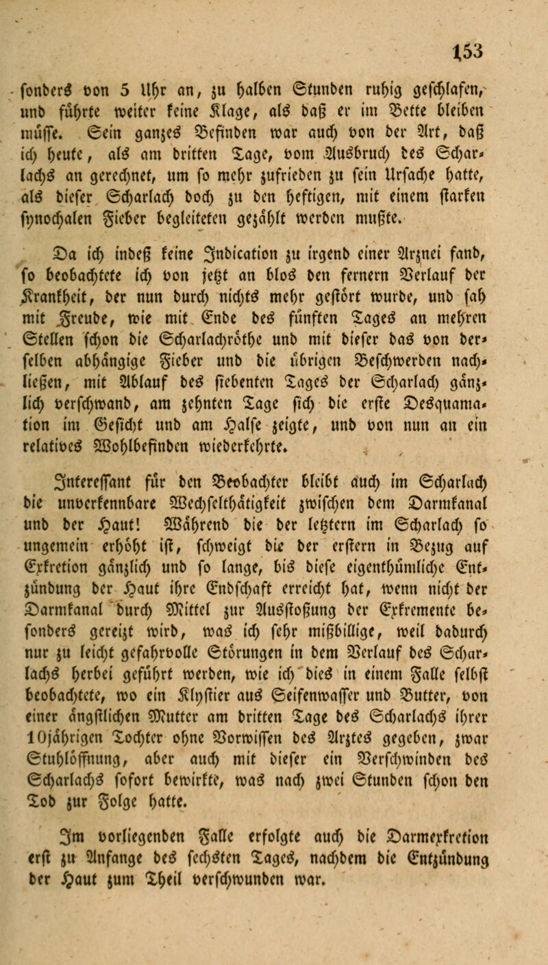 fonberS ton 5 ilfjr an, $u fjalben ©tunben rubig gefdjlafen, unb führte weiter feine Silage, al$ bag er im 35ette 6(ei6en muffe, ©ein gan$e$ Q3epnben war aud) fcon ber 2Jrt, bag id) beute, al$ am britten £age, Dorn SluSbrud; be$ ©djar* ladjS an gered>net, «m fo mebr aufrieben jtt fein Urfad)e fyattt, a\ß biefer ©djarlad) bod) $u ben heftigen/ mit einem tfarfen fynodjalen Sieber begleiteten ge$df)lt werben mugte. Sa td) inbeg feine fjinbication gu irgenb einer 2lr$nei fanb, fo beobachtete ic^ fcon jegt an blo$ ben fernem Verlauf ber jTranffKt't, ber nun burd) x\id)tß mebr geftort würbe, unb far) mit j^reube, wie mit €nbe beg fünften ?ageä an mehren ©teCfen fdr)on bie ©djarladjrotbe unb mit biefer baß &on ber* felben abbangige gteber unb bk übrigen 58efd)werben nad;* liegen, mit 21blauf beß ftebenten Sagcä ber ©d;arlad) ganj* lid) t>erfd;wanb, am jefjnten Sage fid) bic erffe Seäquama* tion im ©efubt unb am Jpalfe jeigte, unb t>on nun an ein relati&eä 2Bcf)lbefünbcn wieberfc()rte* 3nfereffant für ben 35eobad)fer bleibt aud) im ©djarlad) bie unverkennbare SBedjfeltbatigfeit jtt>tfcl;cn bem Sarmfanal unb ber £aut! SBabrenb bk ber legfern im ©djarlad) fo ungemein erhobt itf, fd)weigt bk ber erlern m 2>e$ug auf (£rfretion ganjlid) unb fo lange, biß bitft eigentl)umlid)C (£nt* jünbung ber £aut ibre (Enbfdjaft erreicht bat, wenn nid;t ber Sarmfanal burd) Mittel jur 2iu$tfogung ber Qrrfremenfe be* fonberg geregt wirb, vcaß id) febr migbißige, weil baburd) nur ju leid)t gefabrfcofle Störungen in bem Verlauf beß ©d)ar* lacf)£ gerbet gefubrt werben, wie ic^ btc^ in einem galle felbft bco6ad)tctef wo ein tflpftier au£ ©eifenwajfer unb Butter, Don einer angftlidjen Butter am britten Xage btß ©d)arlad)3 t'brer lOjabrtgen Xodjtcr obne £>orwi(fen beß 2lr$te3 gegeben, jwar ©tubloffmtng, aber aud) mit biefer ein 23erfd)winben beß ©d)arlad>3 fofort bewirft?, Maß nad) ^ti ©tunben fdjon ben lob jur golge fyattt. 3m uorliegenben $afle erfolgte aud) bie Sarmerfrefiou ertf ju anfange be£ fed;$ten Xage^, nad^bem bie Sntjunbung ber jjaut jum l&eil fcerfd;wunben war.
