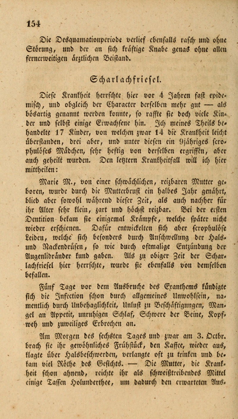 Die DeSquamationperiobc verlief ebenfalls xafdy unb ol>ne (Störung, unb ber an ftcf) frdftige ftnabe gena£ ol)ne allen fernerweitigen <Sr$tlid;en 25eif?anb, ©d)arf acf;friefcl. Diefe J?ranfr)eit berrfd^te l)ier t>or 4 Sauren faß epibe* mifdj, unb obgleid) ber @l)aracter berfelben mer)r gut — als bo^arttg genannt werben konnte, fo raffte fte bod) t>iele $in* ber unb felbft einige (£rwad)fene bin* 2(d) meinet Xbeite 6c* banbelte 17 $inber, fcon weldjen $war 14 bfe 5vraiTf^ett (etct)t überßanben, brei aber, unb unter biefen mx 9jabrige$ fero* pbulofeg 5Didbd)en, fer)r heftig t>on berfelben ergriffen, aber auef; geseilt würben. Den (entern ivrauffjeitfall rem icf; fcier mitteilen: $ttarie 3K., t>on einer fcbwdd)lid)en, reizbaren Butter ge* boren, würbe burd; bk SD?utter6ru(f ein r)a(6e^ 3al>r gendfjrt, blieb aber fowobl wdbrenb biefer %eit, als aud) nad;ljer für tyr Sllter febr ftein, $art unb l)od)ft reizbar, sbet ber etfen Dentition befam fie einigemal Krämpfe, weld)e fyata r\id)t wieber erfd)ienen. Dafür cntvoiäütm fid) aber fcropbulofe MUvif weldje fid) befonberS burd) 5lnfd)weflung ber £al£* unb Sftatfenbrüfen, fo mc burd) oftmalige (£nt$ünbung ber SJugenlibrdnber (unb gaben. 51tö $u obiger %tit ber 6d;ar* lad;friefel l)ter ()errfd)te, würbe fte ebenfalls ton bemfelben befallen. günf Sage &or bem 2lu$brud;e beg (££antbem$ frinbigte ftd; bte 3nfcction fd;on burd) allgemeinem Unwoblfein, na* mentlid; burd) Unbebagfid;feit, Unluf? $tt Q3efd)dftigungen, $?an* gel an 5Jppetir, unrubigen @d;laf, 6d>were ber 25eine, Äopf* wer; unb $uweilige$ (£rbred;en an. 21m borgen beS festen £age$ unb $war am 3. Öctbr* brad> fie if)t gewol)nlid)e£ grübftücf, Un $ajfee, wieber au$, flagte über ipaläbefdjwerbeu, verlangte oft ju trinfen unb be* tarn t>iel Mibe be$ ©efidjtS. — Die Butter, bic SvanU l;eit fd)on abnenb, reid;te t'br atö fd)weißtreibenbe£ Mittel einige Xajfen i^olunbertbee, um babmd) ben erwarteten 5ht&