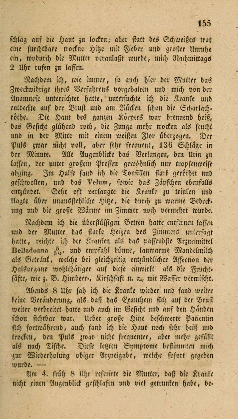 fd)lag auf bie fyaut ju locfett; aber ffott be£ ©djweigeä trat eine furchtbare troefue jjige mit gieber unb großer Unruhe ein, woburd) bic Butter veranlagt würbe, mid; SRac^mittagö 2 Ur)r rufen ju laßen. 2ßad)bem id), wie immer, fo aud) fjier ber Butter ba$ gweefwibrige ifjre$ 2>erfal)ren3 vorgehalten unb mid) von ber Anamnefe unterridjtet ^atee, unterfud)te id) bk $ranfe unb entbeefte auf ber 23ruft unb am Binden fdjon bfc ©djarfaef)* rotfje. ©ie ,£>aut beä ganzen Äorpecä war brennenb Ijeig, ba£ @eft'd;t glüljenb rotl), bk gunge meljr troefen aß feud;t unb in ber €Dvttte mit einem weigen §lor überwogen, ©er spute jroar nid;t voll, aber fe^r frequent, 136 ©d;ldge in ber Minute. Me 3lugenblicfe ba3 Verlangen, ben Urin $u lajfcn, ber unter grogem greifen gewp&nlid) nur tropfenweife abging, 3m Jjalfe faub id) bk Sonfiflen ftarf gerottet unb gefdjwoflen, unb ba$ Vclum, foroie ba$ 3<*PfdKn ebenfalls entjünbet. ©el)r oft verlangte bic Traufe $u trinfett unb klagte über unau^jWicfye fyfyr bk bnxd) $u warme 35ebecf* ung unb bk groge 2£drme im gimmer nod) vermehrt würbe. D?ad)bem id) bie überfTüfjtgcn Letten Ijafte entfernen laffen unb ber Butter ba$ jtarfe £ei$en be£ gimmerö unterfagt f)atte, reidjte i^ ber Äranfen afö ba$ paffenbjfe Arzneimittel Belladonna g5^. unb empfahl bünne, lauwarme 9ttanbelmild) aB ©ctrdnf, weldje bei gleichzeitig entjünblidjer Affectton ber jpaltforgane wohltätiger auf biefe einwirft al£ bk %nxd)t* fdfte, wk $. 25. i?imbeer*, Sirfdjfaft u. av mit Gaffer vermifd;t. 5ibenb£ 8 Ul)r fal) id) bk Sranfe wieber unb fanb weiter feine 5Serdnberung, alä bag ba£ <£j:ant(jem ffd; auf ber 33ru(l weiter verbreitet l)atte unb aud) im ©cfkfyt unb anf ben j?dnben fdwn ftd)tbar war. lieber groge £if$e befdjwerte Patientin (id) fortwetyrenb, and) fanb id) bk Qant nod) fel)r l)eig unb troefen, ben <pul$ $war nid)t frequenter, aber mcl)r gefüllt al£ nad) £ifd)e. ©tefe legten (Symptome betfimmten mid) $ur 2ßieberf;olung obiger 21r$ncigabe, welche fofort gegeben würbe. — 51m 4. früf) 8 Ul)r referirte bie Butter, bag bie Xtmh nid)t einen Augenblicf gefd;lafen unb viel getrunfen r)abe, be*