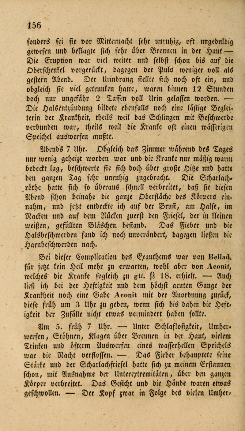 fonberS fei fie vor $iitteruadjt fe&r unruhig, oft ungebufbig gewefen unb befragte fid) fer)r über brennen in ber fyaut— Di« Eruption war viel weiter unb fel6|f fd;on biß auf bte £)berfd)enfel vorgerücft, bagegen ber <)3ul$ weniger t>ott al$ ge|fem Qlbenb. Der Urinbrang ff eilte ftd> nod; oft ein, unb obgleidj fte viel getrunfen fyattc, waren binnen 12 ©tunben bod) nur ungefähr 2 Säffett voll Urin gelafien worben. -— Z>k jpatöentäunbung 6ilbete ebenfalls nod) eine fähige Reglet* terin ber 5vranftjeit, tl)eil3 weil baß ©dringen mit SSefdjwerbe verbunben war, tfjeitö weil bk Äranfe oft einen wdfferigen ©pcidjel auswerfen mugte. 2lbenb$ 7 U^r. Öbgleidj baß 3tmmer wdfjrenb beß SageS nur wenig ge!)ei^ worben war unb bk Traufe nur mdgtg warm bebeeft lag, befdjwerte fie ftd) bod; über grogc Jjige unb l)atte bin ganjen £ag feljr unruhig $ugebradjt. S)k ©d)arlad)* rotfje Ijatte fid) fo überaus fernen verbreitet, ba§ fie biefen Slbenb fdjon beinafje bk ganje £)berfldd)e btß $6rper$ ein* nar)m, unb jegt entbeefte idj auf ber ?5ruft, am £alfe, im Sftatfen unb auf bem Surfen juerft ben griefel, ber in Beinen weißen, gefüllten 25ld3cr)en, beffanb. &aß gieber unb bie j?al£befd)werben fanb id) nod; unverdnbert, bagegen liegen bk £arnbefd;werben nad;. £ei biefer (Eomplication btß €j:antljem$ war ton Beilade für \t%t fein £eil mel;r $u erwarten, wol;l aber von Aconit, weld;e$ bie Traufe fogleid) $u gtt. fS 18. etT;iclr. — 2lud; lieg idj bei ber ^eftigftit unb bem l;6d;tf acuten ©ange ber $ranff;eit nod) eine <3abc Aconit mit ber 51norbnung $urücf, tiefe frur) um 3 Ur)r ju geben, wenn fidj biß baljtn bk §t\t* igfeit ber gufätfe nid;t tttvaß verminbert Ijaben foOfte. 21m 5. früfj 7 Uf>r. — Unter ©d)laflofigf eit, Um&er- werfen, ©tonnen, Slagen über brennen in ber fyaut, vielem Srinfen unb ofterm 2lu£werfcn eineg wafTerl;ellen ©peidjete war bie $lad)t öerfToficn* — £>aß gieber bcfyauvtttc feine ©tdrfe unb ber ©d;arlad;friefel Ijatte fid) ju meinem €r(launen fd)on, mit 2lu3nal)me ber Untereytremitdten, über ben ganzen Körper verbreitet. £>aß @efid;t unb bk £dnbe waren ttwaß gefd)wollen. — Der Äopf jwar in golge be$ Vielen Umljer*