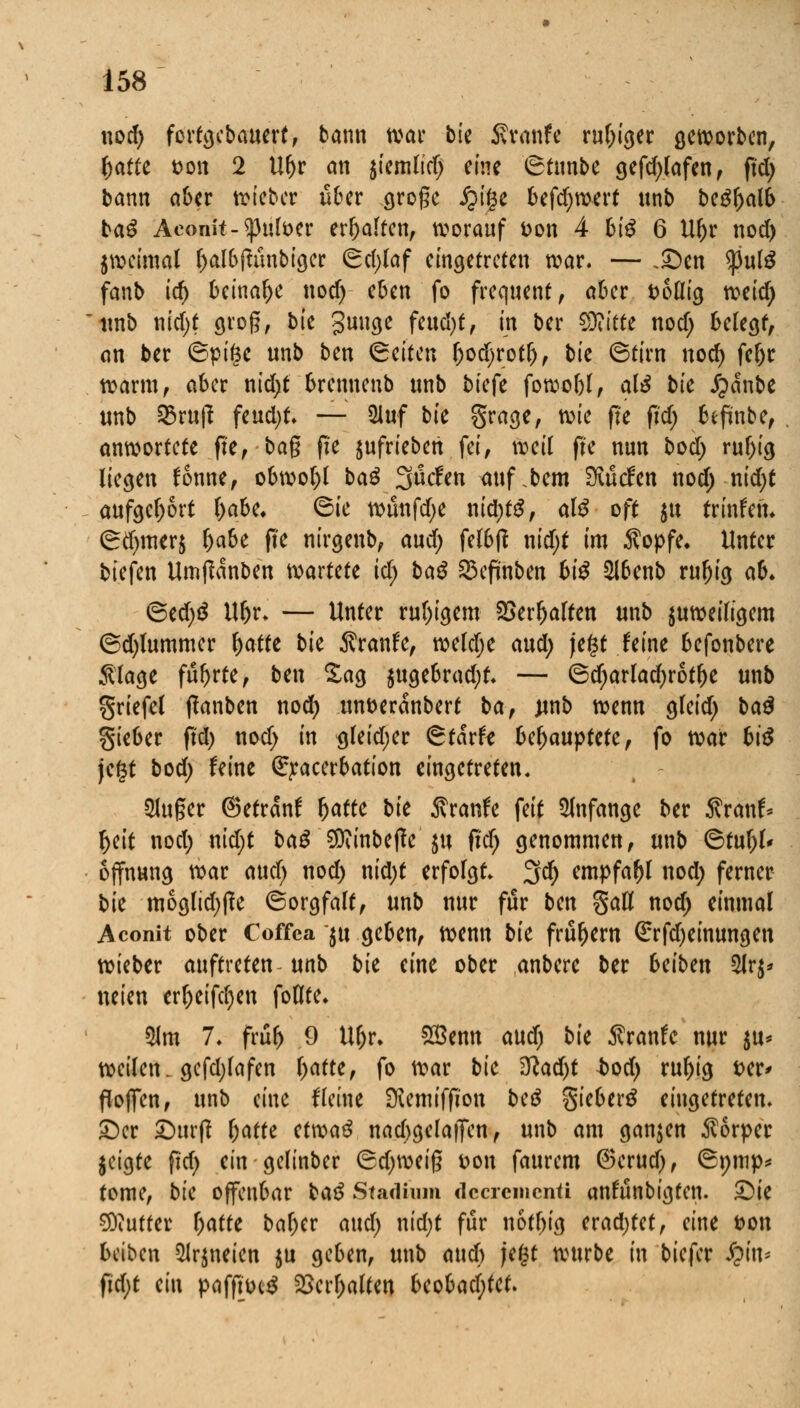 nod; fortgebauert, bann war bk Traufe ruf;iger geworben, ^afte t>on 2 Uf)r an siemltd; eine iStnnbe gefd;lafen, ftd> bann aber lieber über cjrogc Jjtge befd;wert unb be£f)alb ba£ Aconit-«pttfoer erhalten, worauf t>on 4 Bi^ 6 Ul)r nod) jweimal l;albftünbiger 6d)laf eingetreten war. — .£>en <)3ul£ fanb id) beinahe nod) eben fo frequent, aber t>6üig mid) unb nid;t groß, bie gütige feud)t, in ber 93?itte nod) belegt, an ber ©pige unb ben leiten l;od)rot(), bie (Stirn nod) fel;r warm, aber nid;t brennenb unb biefe fowobl, alß bk Jpanbe unb 53rup feud)t. — 31uf bie grage, wie fte ftd; befinbe, anwortete fte, tag fte aufrieben fei, weil fte nun bod; rul;ig liegen fonne, obwohl baß Süden attf.bem Siücfen nod; nid;t aufgebort l;abe. 6ie wünfdje uid)tß, alß oft $tt trinfem (gd)merj l;abe fte nirgenb, and) felbtf nid;t im $opfe. Unter tiefen Umffanben mxMt id) baß 35eftnben hiß 2lbenb rufjig ah. ©ed;S Ul)r» — Unter ruhigem SSerfjalten unb $uweiligem (gdjlummer fjatte bie $ranfe, weldje aud; jefcf feine befonbere Slage führte, ben Sag $ugebrad;t* — ©d;arlad)rotf)e unb griefel ftanben nod) un&eranbert baf unb wenn gfeid; baß gieber ftd) nod) in gleid;er <&taxh UhawpMt, fo war hiß jegt bod; feine exacerbation eingetreten. kluger ©etranf Jatfe bie Äranfe feit anfange ber ßranf* f)eit nod; nid;t ba£ Sttinbeffe $u ftd; genommen, unb 6tul;l< offnung war aud) nod) nid)t erfolgt* 3d) empfahl nod; ferner bie mogftdjffe ©orgfalt, unb nur für ben §aÖ nod; einmal Aconit ober Coffca $u geben, wenn bk frühem <£rfd)einungen wieber auftreten unb bk eine ober anbere ber heibm 21r^ neien erf)eifd)en foflte* 31m 7. früf) 9 Uf;r* £Bemt aud) bie $ranfe nur $u* weilen, gcfdjlafen l;atte, fo war bk 3lad)t bod) ruf)ig i>er> floffen, unb eine fleine SKenuffion btß gieber£ eingetreten. £)er JDurft hatte etwaß nad;gelaffen, unb am ganzen Körper jeigte ftd; ein gelinber (5d)\x>ti$ Don fattrem ®erud), ©nmp* tome, bic offenbar baß Stadium decrementi anfünbigfen. £)ie Butter l;atte bal;er and) nid;t für notfjig eradjtet, eine fcon beiben 2lr$neien $u geben, unb and) jegt würbe in biefer fyin* ftd)t (i\\ paffttnS 2>erl;alten beobad;fet.