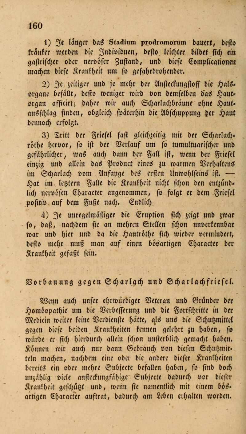 1) 3* fanger baß Stadium prodrojiioruin bauerf, be|?0 franfer werben bie Sfnbfoibuen, beffo leidjter bilbtt ftd) ein gajfrifdjer ober neroofer Sutfanb, Mb biefe (SompKcationcu machen biefe Äranf&ett um fo gefaftrbroljenber. 2) 3e, jettiger unb je mefjr ber SlnfMungtfoff bie £alS* organe befaßt, beffo weniger wirb t>on bemfelben tiaß fyanU organ afficirt; bafrer wir and) ©d)arlad)brdune o^ne £aut* auSfd)lag fiinben, obgleid; fpaterl;in bk QJ6fd)uppung J>er fyant bennod) erfolgt. 3) £ritt ber griefel fafi gleid^eitig mit ber <&djaxlaüy rotfje l>eroor, fo i(l ber Verlauf um fo tumultuarifd)er unb gefdfyrlidjer, waß and) bann ber gatt if?, wenn ber griefel einjig unb alUin baß $robuct eines $u warmen 23erl)altenS im ©djarlad) t>om anfange beS erßen Unwof)lfeinS if!. —: $at im ledern gafle bk Sranffjeit nidjt fd>on bm ent^ünb* lidj neroofen (Sfjaracter angenommen, fo folgt er bem griefet pofi'tio auf bem guge nad> ßrnblid; 4) 3* unregelmäßiger bk Eruption ftdf> jeigt unb jwar fo, baß, nad)bem fte an mehren ©teilen fdjon unoerfenn6ar war unb f)ier unb ba bk £autrotl)e ftd> wieber fcermfnbert, beffo mel>r muß man auf einen bösartigen Qtyaracter ber 5vranfl;eit gefaßt fein. 2>or6auung gegen @d;arlad; unb ©djarladjfriefel. 2Benn aud) unfer el)rwürbiger Veteran unb ©runber ber Homöopathie um bk 2>er6ef]erung unb bk gortfd;ritte in ber dttebicin weiter feine 2>erbien|?e (jätte, alß unS bk ©djufsmittel gegen biefe beiben $rauf freiten fennen gelehrt $u f)aben, fo würbe er ftd> ^ierburd; allein fd)on untferblid) gemad)t f>a6en. Tonnen wir and) nur bann ©e6raud) tfon biefen 6d)U(3mit* teln madjen, nad)bem eine ober bk anbere biefer $ranf freiten bereits ein ober mefrre (Su6jecte befallen fraben, fo finb bod) unjdfrlig tuele anffecfungfdfrige ^ubjeete baburefr &or biefer $ranffreit gefdjugt unb, wenn fie namentlid) mit einem 66S* artigen (£fraracter auftrat, baburd; am Seben erhalten worben.