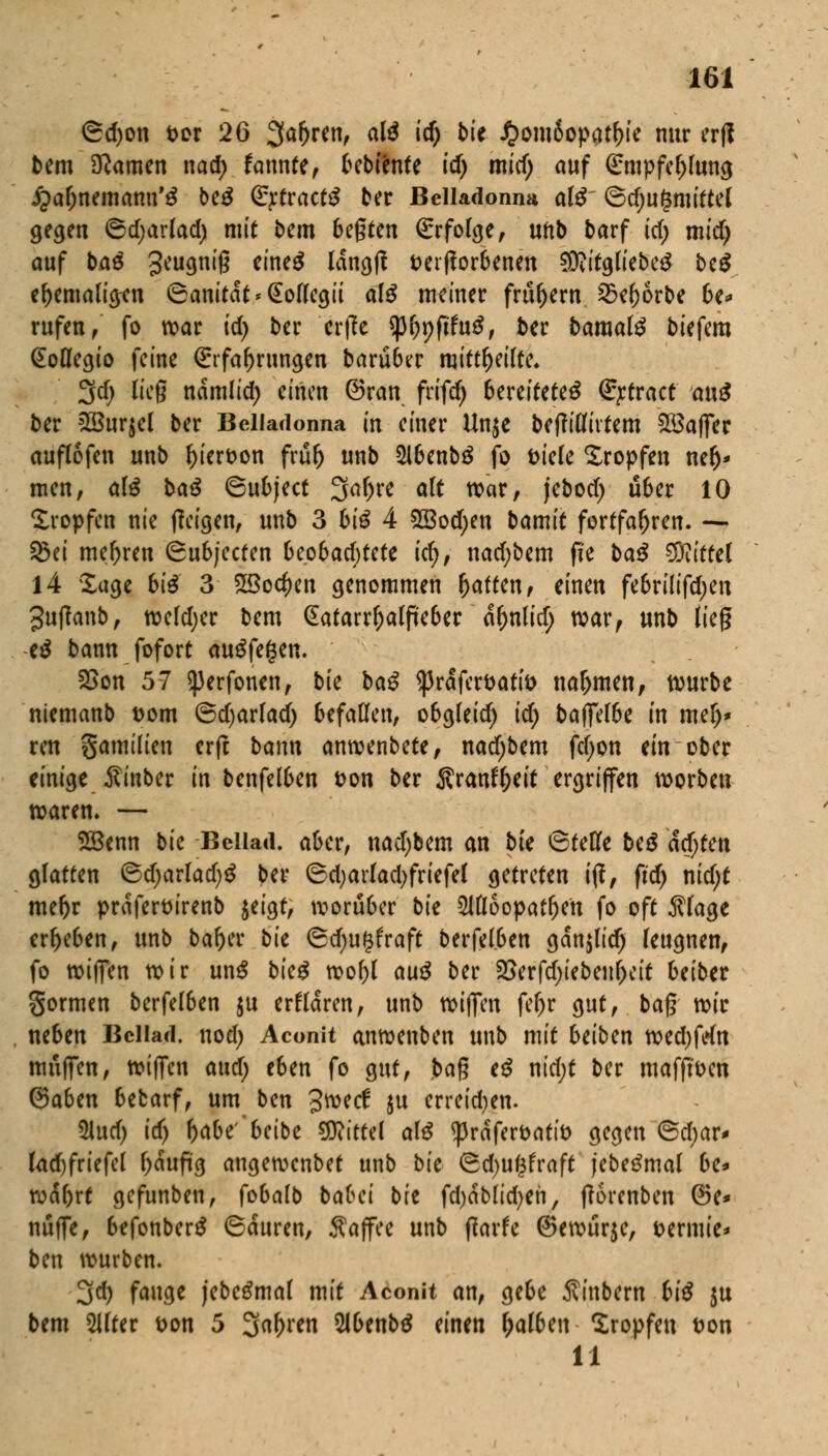 <Sd)on fcor 26 Sfafjren, al£ id) bk £om8opatl)ie nur erfi bem tarnen nad) fannte, bcbtente id) micf; auf Empfehlung ipa&nemanu'ä be£ Ertractö ber Belladonna al$ ©d;u(3mittel gegen 6d;arlad) mit bem 6egten Erfolge, unb barf td; mid) auf ba3 3cu9niß ctne^ ^öß Derfforbenen 9D?itgliebe$ be£ ehemaligen 6anitdt*@ollegii alß meiner frühem 2?ef)6rbe 6e* rufen/ fo war td) ber erfee tytyfitnß, ber bamalß biefem (Soflegio feine Erfahrungen baruber mitteilte. 3d; lieg namlid) einen ©ran frifd) bereitetet Ertract anß ber 28ur$el ber Belladonna in einer Un$e beftillivtem $3af]er auflofen unb l)ierDon frul) unb 516enb$ fo Diele Xropfen ner)* men, als baß ©ubjeet 3af)re alt war, jebod) über IQ tropfen nie (Zeigen, unb 3 biß 4 2Bod)eu bamit fortfahren. — 33ei mehren (Subjccfen 6eo6ad)tete id), nad;bem ffe baß Mittel 14 Sage big 3 2öo$en genommen r)aften, einen fe6rilifd)en 3u(lanb, weld;er bem Gatarrl)alfkber ctynlidj war, unb lieg e£ bann fofort auffegen. 2>on 57 <perfonen, bte baß ^rdferöatb naljmen, würbe niemanb Dorn @d)arlad) befallen, obgleid) id) baffel6e in mer)* ren gamilien erft bann anwenbete, nad)bem fdjon an ober einige $inber in benfel6en Don ber Sranfljeit ergriffen worben waren. — 28enn bk Bciiad. aber, nadjbem an bte ©teufe beß ad)tcn glatten ©d;arlad)$ ber 6d)arlad)friefel getreten ijl, fid) nidjt mefyr prdferDt'renb jeigt, worüber bk $Ul6opatfjen fo oft $lage erljeben, unb bar>cv bk ©d)u(3fraft berfelben gdn$lidj leugnen, fo wiffen wir unS bkß wol)t auß ber 25erfd)iebenl)eit beiber gormen berfel6en $u erklären, unb wiffen feljr gut, bag reit ne6en Bciiad. nod) Aconit anwenben unb mit beiben wed)fefa muffen, wiffen and) eben fo gut, ba$ tß nid)t ber mafft'Dcn @a6en 6efcarf, um ben %wd ju erreid;en. 5lud) id) t)abe'beibe Mittel alß <prdferDAtiD gegen @d)ar* lad)friefel l)dufi'g angewenbet unb bk (gdju^fraft jebetfmal be* wdfort gefunben, fobalb babei bie fd)dblid)en, ftorenben ©e* muffe, befonbertf (Bauren, Kaffee unb (tarfe ©ewurje, t>ermte* ben würben. 3d) fange jebetfmal mit Aconit an, gebe Äinbern biß $u bem 5llter Don 5 ^afynn 5lbenb£ einen l;alben tropfen Don 11