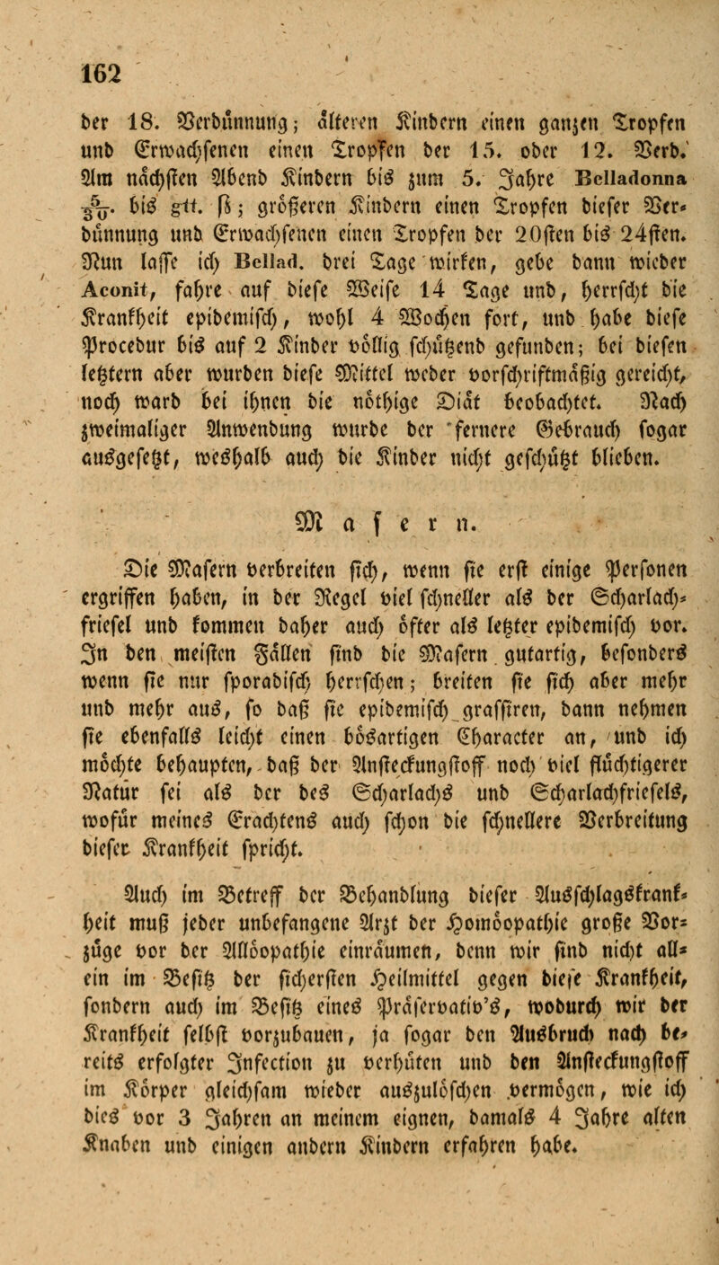 ber 18. Serb.unmufg; alteren Sinbcm einen ganzen tropfen unb Grrwadjfenen einen tropfen ber 15* ober 12. Verb.' $lm ndd)f?en $lbenb $inbern biß $um 5. 3af)re Belladonna $%. biß gii. \l \ größeren Äinbern einen tropfen biefer 23er* bunnung unb <£rwad)fenen einen tropfen ber 20f?en biß 24f?en. Sftun lajfe id) Bellad. brei tage wirken, gebe bann wieber Aconit, fal)re auf biefe %Btife 14 tage unb, l)errfd)t bk $ranfl)eit epibemifd), wo!)l 4 SQBo^en fort, unb f)abe biefe sßrocebur biß auf 2 $inber völlig fdntgenb gefunben; 6ei biefen festem aber würben biefe Mittel weber vorfd;nftmdßtg gereift, nod) warb bei il)uen bk nötige Qiat beobachtet. $lad) zweimaliger Qlnwenbung würbe ber 'fernere ©ebrattd) fogar aufgefegt, weSljalb aud) bk Sinber nidjt gefcbu§t blieben. 3)1 a f e x n. £)k Käfern verbreiten fiel), wenn fte erft einige ^erfonen ergriffen (jaben, in ber ^egel viel fdjneüer als ber ©d)arlad)* friefel unb fommen bar)er and) öfter alS legrer epibemifd) vor. 3n ben meiflcn gätten ftnb bk Käfern. gutartig, befonberS wenn ffe nur fporabifd) l)errfd)en; breiten fte ftd) aber meljr unb mer)r auß, fo bag fte epibemifd) grafftren, bann nehmen fte ebenfalls leid)( einen bösartigen praeter an, unb id) mod)te behaupten, ba$ ber 5lnf?ecfungf?off nod) viel fluchtigerer Statur fei alß ber btß @d)arlad)S unb 6d)arlad)friefel$, wofür meines Grrad)teng aud) fd;on bk fd;nellere Verbreitung biefer- $ranfl)eit fpridjt. 5lud) im betreff ber £3eljanblung biefer $luSfd)lag$franf* fytit muß jeber unbefangene 2lr$t ber J?omoopati)ie gro§e Vor- $uge vor ber 2Uloopatl)ie einräumen, benn wir ftnb nid)t all* ein im 25eft§ ber fufyerflen Heilmittel gegen biefe $ranf(jeif, fonbern and) im SBeftß eineö $|3rdfervativ'3, woburd) wir ber $ranfl)eit felbfl vorzubauen, ja fogar ben 2Ut$brud) nad) bt> teitß erfolgter Snfection $u vermuten unb ben 2Infiecfungftoff im Körper gleid)fam wieber auSjulofdjen .vermögen, wk id) bkß fcor 3 3a^ren an meinem eignen, bamal£ 4 3ar)re alten Knaben unb einigen anbern $inbem erfahren r)a,be.