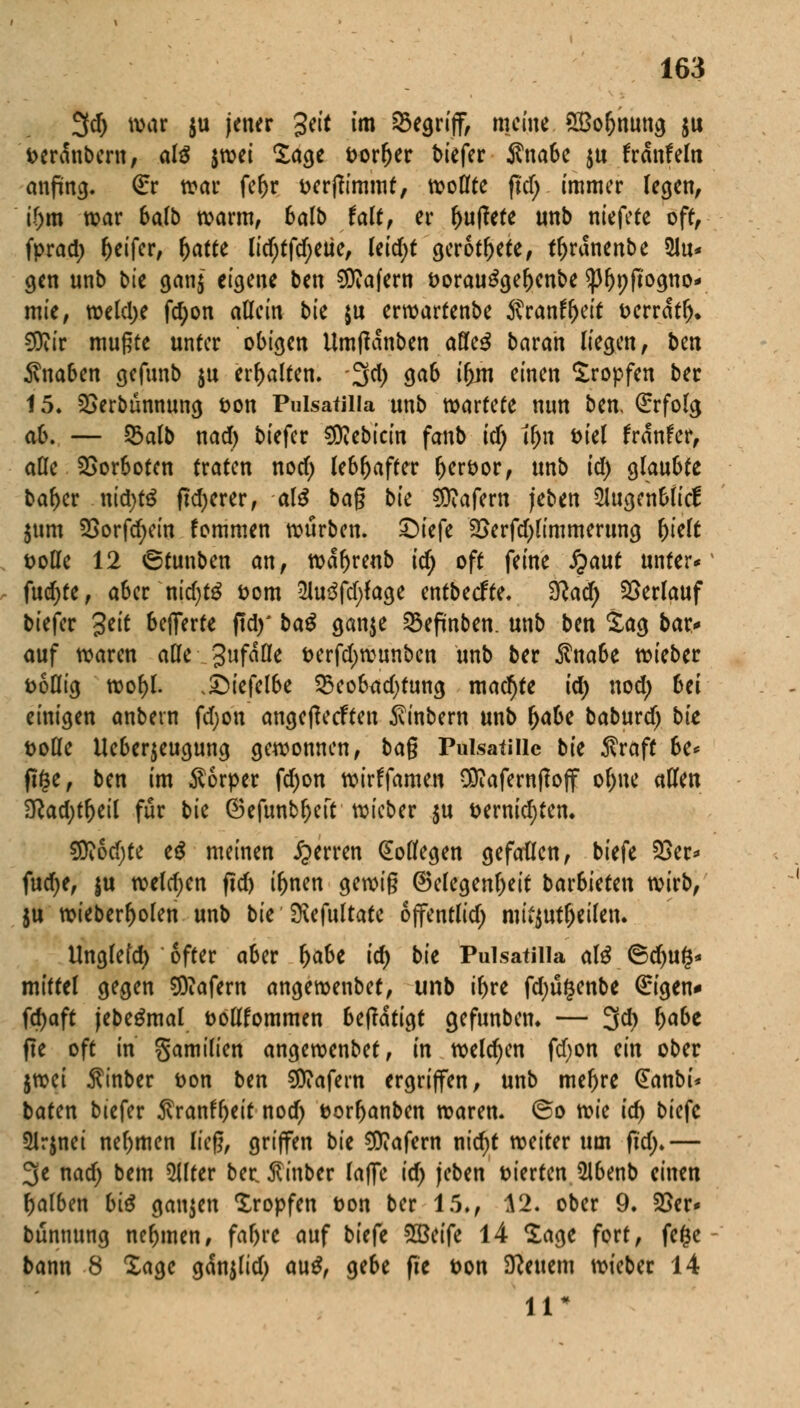 3cf> war $u jener %tit *m ^nff, «ViW SBoljnung $u Derdnbern, als $wet Sage Dorljer tiefer Änabe ju frdnfeln anfing. €r war feljr Derjfimmt, wollte ftd) immer legen, ' if)tn war balb warm, 6alb fair, er puffere unb niefete off, fprad) Reifer, f)atte licf;ffcf;eüe, leicht gerottete, tr)rdnenbe *2lu* gen unb bte gan$ eigene ben Käfern Dorau£gel)enbe ^3r)pfto^no- mie, welche fd;on allein bie $u erwartenbe ßrantytit Derrdtr)* €9iir mußte unter obigen Umtfdnben afle$ baran liegen, btn Knaben gefunb $u erhalten, 3d) ga6 ifjnt einen Sropfen ber 15. Verbannung Don Pulsatilia unb mtUU nun ben, Erfolg ab. — 53alb nad) biefer €0Zcbictn fanb id) ifjn Diel frdnfer, alle Vorboten traten nod) lebhafter fterDor, unb id) glaubte bal)er nid)tö ftd)erer, als bag bk Käfern jeben 51ugen6licf jum Vorfd;ein fommen würben. £)iefe Verfd)limmerung f)klt Dolle 12 6tunben an, wd^renb idj oft feine S^aut unter* fud)te, aber nid)tö Dom 2lu$fd)fage entbeefre. 3?acr) Verlauf biefer 3ett Offerte ftd)* ba$ ganje 25efmben. unb ben Sag bar* auf waren alle gufaüe Derfd>wunben unb ber Sna6e wieber Doflig wol)l. ,£)iefelbe 33eobad)tung machte id) nod) 6ei einigen anbern fd;on angetfeefteu $inbern unb (>abe baburdj bk Dolle Ueberjeugung gewonnen, bag Pulsatillc bk Äraff 6e* (ige, ben im Körper fd)on wirffamen $?afernftoff ol)ne allen 2ßad)tf)eil für bk ©efunbljeft wieber $u Dernid;ten. SR6d)te e$ meinen Ferren Kollegen gefallen, biefe Ver* fud)e, ju weldjen ficf> tynen gewig Gelegenheit bar6ieten wirb, $u wieberljolen unb bk SRefultate ojfentlid) mitzuteilen. Unglefd) öfter aber l)abe id) bk Pulsatilla al£ ©d)uf$* mittel gegen Käfern angewenbet, unb i^re fd)u§enbe €igen* fd)aft jebegmal Döllfommen 6eftdtigt gefunben. — 3d) fyabt fte oft in gamilten angewenbet, in welchen fd)on an ober jtrcci $inber Don btn Käfern ergriffen, unb mef)r* @anbi* baten biefer $ranftyeit nod) Dorljanben waren. @o Yck id) biefc 5lrjnei nehmen lieg, griffen bie Käfern md)t weiter um ftd;.— 3e nad; bem 5llter beeßinber raffe id) (eben Dt'erten ülbenb einen falben bi$ ganzen Kröpfen Don ber 15., A2. ober 9. Ver* bunnung nehmen, far)re auf biefe 2Beife 14 Sage fort, fefce bann 8 Sage gdnjlid) au£, ge6e fte Don feuern wieber 14 11?