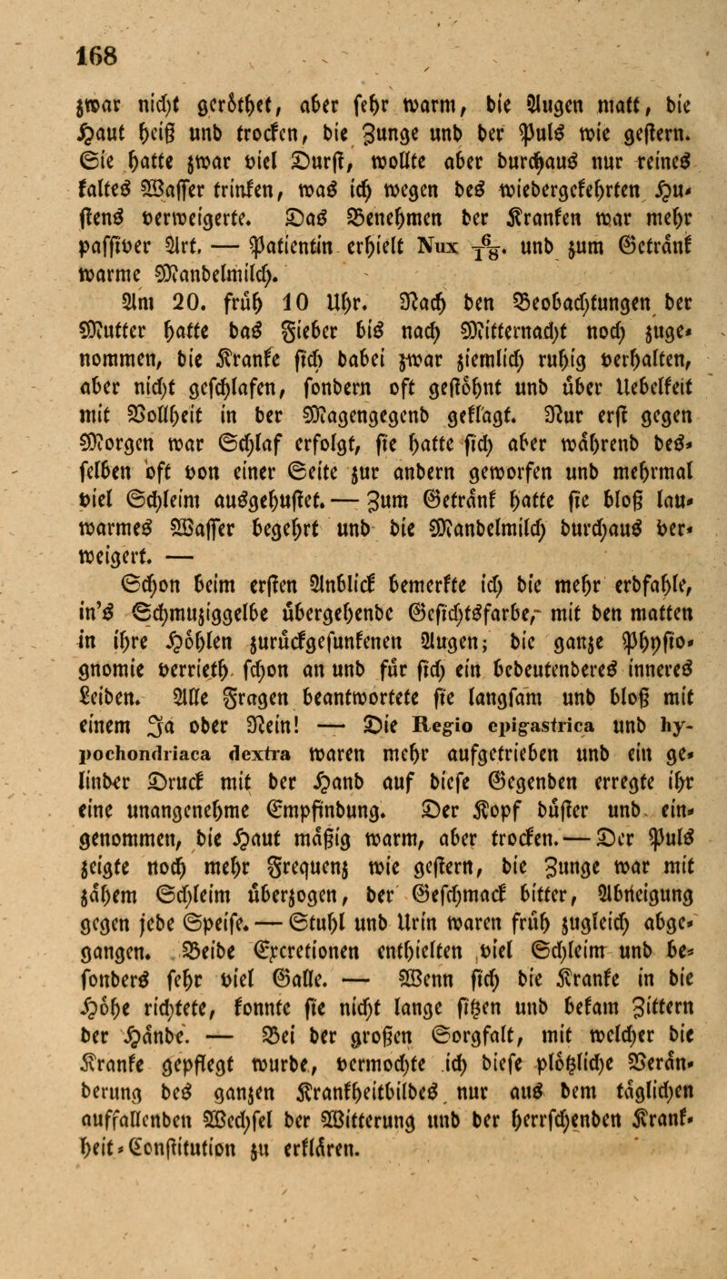jwar nid)t ger&t&et, aber fef>r warm, bie Slitgcn matt, bie j^aut (>eig unb trocfcn, bie gunge unb ber <pul$ wie getfern. (Sie l)atte $war fciel ©urjf, wollte aber burd>aug nur reineS faltet Gaffer trinfen, n?a^ idj wegen be£ wiebergefel)rtett £>U' tfenä fcerweigerte. ©ag S3ene^men ber Sranfen war mel)r paffiDer 5lrt. — Patientin erhielt Nux T%. unb &um ©etranf warme €0?anbe(miId> 3lm 20. frity 10 Ul)r. ^ac^ ben Q3eobadjtungen ber Butter ^affe ba$ gieber bte nad) Sföitternadjt nod) $uge« nommen, bie Sranfe ftcft babei $war $iemlid; rul)ig *>erf)aton, ober ntd>t gef^lafen f fonbern oft gedornt unb über Uebelfeit mit SSoltyeit in ber Sftagengegenb gcffagt. Sftur erft gegen borgen war ©d;laf erfolgt, fte f)atte fid> aber wal)renb be$* felben oft &on einer <5titt $ur anbern geworfen unb mefjrmal t>iel ©d)leim au£gel)U|let. —- 3ww ©etranf l)atfe fte blog (au* warmes SßafiTer begehrt unb bie SWanbelmild; burd;au$ ber* weigert. — <Sd)on Seim erpen 2lnblicf bemerfte id) bk meljr erbfafjle, t'n'3 6d)mu$iggelbe übergel)enbe @cft'djtgfarbe,~ mit ben mattm in iljre £6l)len juruefgefunfenen ülugen; bk gan$e $ljt)fto* gnomie verriet!), fdjon an unb für ftd) dn SebeutenbereS innere^ Reiben. Wt fragen beantwortete ffe langfam unb bloß mit einem 3a ober iftein! — ©ie Regio epigastrica unb hy- pochondriaca dextra waren meljr aufgetrieben unb mx ge* linter ©rutf mit ber £anb auf biefe ©egenben erregte ifyc eine unangenehme €mpftnbung* ©er Äopf bujter unb. ein- genommen, bie £aut magig warm, aber troefen. — ©er $ul£ jeigte nod) meljr Srequenj vok geflern, bie gunge war mit $al)em ©cfyleim überwogen, ber ©efdjmacf bitUv, 51btfeigung gegen jebe ©peife« — ©tuljl unb Urin waren frtifj jugfeid; abge* gangem 23eibe €rcrefionen enthielten ,t>iel 6d)leim unb be* fonberä feljr ttiel ©alle. — 2Benn ftd) bie ktank in bie £6f)e richtete, fonnte fte nid)t lange ftfsen unb befam 3^r« ber £dnb*. — 23ei ber grogen ©orgfalt, mit weldjer bie 5vranfe gepflegt würbe, i>ermod)te id) biefe pl6§lid)e SSerdn* berung be£ ganjen $ranfl)eitbilbe$, nur ai\$ bem taglid)en auffaücnben 2Bed;fel ber Witterung unb ber f)errfd)enbert Jvran!» I)eit*(£onftitution $u erfldren.