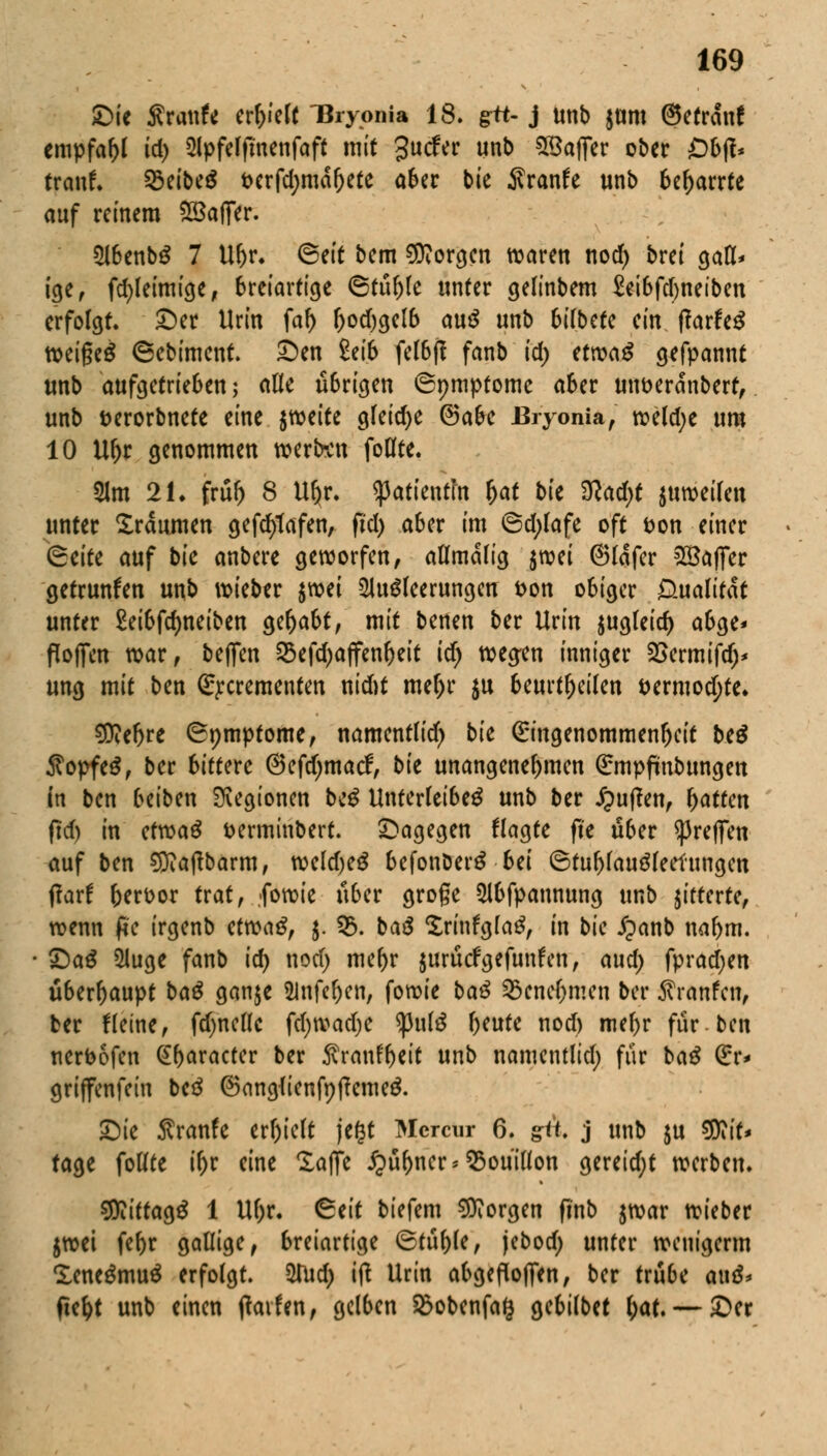 £>ie SvawU erlieft Uryonia 18. gtt- j unb Jörn (Setranf empfahl id) Apfelfmenfaff mit £ucfer unb SBaflcr ober ß&fl- trauf. %>äbt$ oerfd;mar)ete aber bie Sranfe unb bc^arrtc auf reinem SBaflfer. AbenbS 7 U&r. ^ett bem borgen waren nod) brei gall* ige, fd>leimige, breiartige 6tül)le unter gelinbem £et6fd)netbcn erfolgt, ©et Urin faf) r)od)gelb au$ unb 6i(bete an ftavUß weigeS 6ebiment. £)en £ei6 felbff fanb id) ttm$ gefpannt unb aufgetrieben; alle übrigen ©pmptome aber utweranbert, unb serorbnete eine irctitt gleid)e ®abe Bryonia, weld;e um 10 Ul)r genommen werten follte. 31m 21. frur) 8 Uljr. Patientin l>at bk $lad)t juweilen unter Xräitmen gefcfytafen, fid) a6er im @d;lafe oft fcon einer (Btitt auf bie anbere geworfen, allmalig jroei ©lafer 2Bafier getrunken unb wieber $wei Ausleerungen t>on obiger D-ualitk unter £eibfrf)neiben gehabt, mit benen ber Urin $ugleid) abge« floffcn war, befien SSefdjajfenljeit id) weg-en inniger 2>ermifd)* ung mit ben £j:crementen nid)t mer)r $u beurteilen i>ermod)te. 9)?efjre (Bpmptome, namentlid) bie Eingenommenheit be£ Äopfeg, ber bittere ©efdjmacf, bk unangenehmen ßrmpfmbungen in ben beiben Legionen be£ Unterleiber unb ber puffen, Ratten fid) in efwa£ fcerminbert. dagegen flagte fte über ^reffen auf ben 9ttaftbarm, weld)e£ befonberS bei ©tul)lau3leefungen fiaxt berüor trat, fowie über große Abfpannung unb gitterte, wenn ffc irgenb efwag, j. 93. ba£ SrinfglaS, in bk £anb naf>m. £)aS Auge fanb id) nod) mef)r jurücfgefunfen, aud) fpradjen überhaupt ba£ ganje Anfeljen, fowie ba$ 25cnef)men ber $ranfcn, ber tleine, fdjnellc fd)tvad)e <pul3 l)eute nod) mefyr für-ben nerbofen ^r>aractcr ber ^ranfbeit unb namcntlid; für ba£ (£r* griffenfetn be3 @ang{ienft)tfeme& £)ie Sranfe erhielt je(3t Mcrcur 6. gtt. j unb $u $Rit* tage follte i&r eine Saffc ipüfjner* Bouillon gereidjt werben. Sttiftagr 1 Ul)r. &tit tiefem borgen fi'nb $war wieber $wei febr gallige, breiartige 6tül)le, jebod) unter wenigerm Xene^muS erfolgt. Aud) ifl Urin abgefiofien, ber trübe auä* fie&t unb einen tfaifen, gelben Sßobenfag gebilbet l;at. — £>er