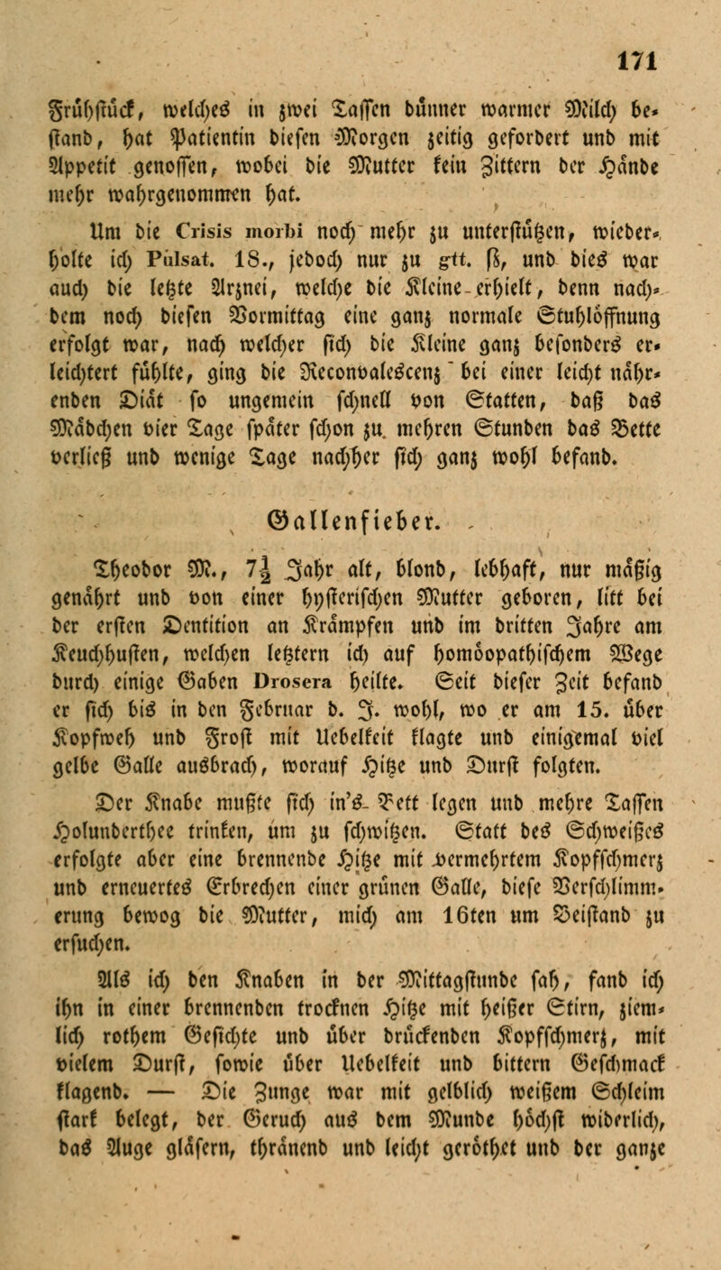 grübitütf, weld)e$ in jtvei Waffen bünner warmer 9Wild; be* fianb, r;at Patientin biefen borgen jeitig geforbert unb mit Appetit gertoffen, wobei b'u Butter fein gittern ber JQanbe me&r wahrgenommen r)at. Um bte Ciisis morbi nod)~ mef)r $u unterftü§en, wieber*, l;olfe id; Pulsat, 18., jebod) nur $u git. ($, unb bkß war aud) bie legte $lrjnei, weld)e bie kleine-erhielt, benn nad> bem noefy tiefen Vormittag eine ganj normale ©tubloffnung erfolgt war, naef) weld)er fid) bk kleine gan$ befonberg er* leid)tert füllte, ging bk SKeconttale^cenj ~ bei einer (eid)t nar)r* enben &iat fo ungemein fd;neß t>on ©tatfen, bag baß Sftdbdjen fcier Sage fpdter fdjon $u. mefjren ©tunben baß 23ette t>erlie§ unb wenige Sage nad)l)er fid) gan$ woljl befanb. ©allenfieber. , Sfjeobor SD?., l\ 3aljr a\tf blonb, lebhaft, nur mdgig genarrt unb fcon einer bp^rifdjen Buffer geboren, litt bä ber erflen ^Dentition an Krämpfen unb im britten 3ar)re am $eud)f>uj?en, weld)en legrem id) auf bonioopatbifdjem 2Bege burd) einige 6aben Drosera b^ilte. <&tit biefer %cit befanb er fid) biß in ben gebrnar b. 3. wobl, wo er am 15. über Sopfweb unb groß mit Uebelfeit flagte unb einigemal Diel gelbe ©alle auöbrad), worauf ipige unb £)urjt folgten. £)er $nabe mugfe (id) irCß- Q^eft legen unb mebre Xaffen £>olunbertf)ee trinken, um ju fd)wt^en. ©taft be£ ©d)weigc£ erfolgte aber eine brennenbe £i($e mit .fcermebrtem $opffd)mer$ unb erneuertet (£rbred;en einer grünen (Satle, biefe 2Serfd)limm» crung bewog bie Butter, mid) am 16ten um S3eij?anb ju erfud;en. 5ll£ id) ben Knaben in ber 9ttiftag(Tunbe faf>, fanb id) if)r\ in einer brennenben troefnen £>i($e mit feiger (Stirn, jiem* Ud) rotbem (Beftdjte unb über brücfenben $opffd)merj, mit tiefem £)urtf, fowie über Uebelfeit unb bittern ©efftmaef flagenb. — £)ie 3»tW war mit gelblid) weigern ©d)leim flar! belegt, ber ®erud) auß bem Sflunbe f^ß wiberlid), ba$ 5Juge gläfern, t^ranenb unb leid;t gerottet unb ber ganjc