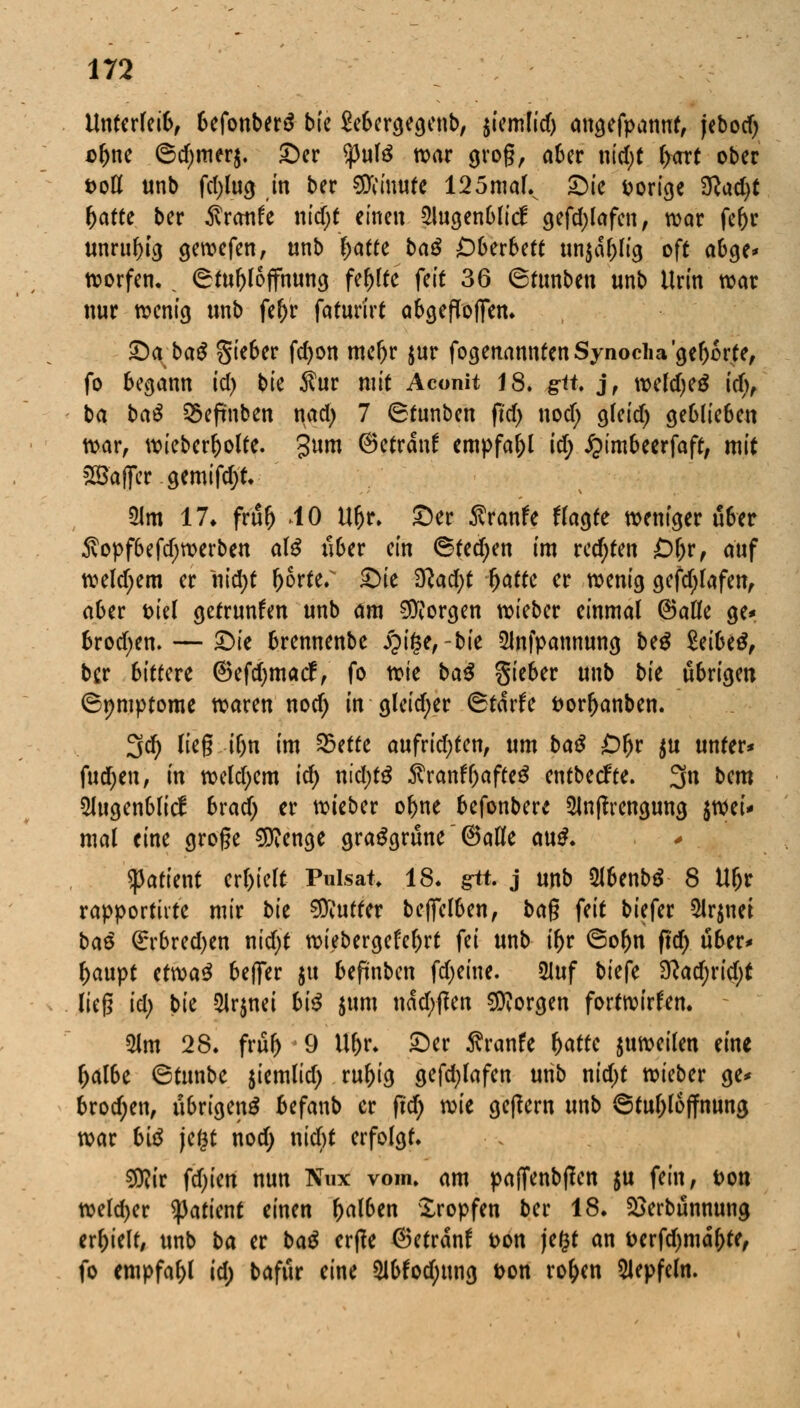 Unterleib, 6efonber$ bie SeScrge^enb, $iemlid) angefpanut, jebod) D&ne ©d;mer$. Ser $ute war 910g, a6er nid)t l>art ober t>ott unb fd)lug in ber Limite 125maL Sie vorige $lad)t fyattt ber Traufe \\id)t einen 2lugenblicf gefd)lafen, war fefor unruhig gewefen, unb l>atre baß OUxbM un$dl;lig oft abge* worfen.. ©tofjlojfmma, fehlte feit 36 ©tunben unb Urin war nur wenig unb fefrr faturirt abgeholfen. iD^baS $ieber fd)on mefjr jur fogenanntenSynocha'gefjorfe, fo begann id) bk $ur mit Aconit 18. gtt. j, weld)e£ id), ba baß S5efmben nad; 7 ©tunben fi'd) «od; gfeid) geblieben war, wieberr)olte. gum ©etrdnf empfahl id) £imbeerfaft, mit &8ajfer gemifd;t. 51m 17* frttfj 40 Ufjr. Ser $ranfe flaute weniger über $opf6efd)werben al$ über ein ©tedjen im rechten £>l)r, auf weld;em er iiid)t l)6rter Sie $lad)t Ijatte et wenig gefd;lafen, aber feiel getrunfen unb am borgen wieber einmal ©alle ge* brodjen.— Sie brennende £if$e,-bie 2lnfpannung beg MUß, ber bittere ©efcfymacf, fo xt>k baß gieber unb bk übrigen ©pmptome waren nod) in gleid;er ©tdrfe fcorfranben. 3d) Heg if)n im 25ette aufrid)ten, um baß £)l)r $u unter* fudjen, in weldjem ic^ nid;tg $ranf7)afte$ entbeefte. 3« bem 2lugenblicf brad) er wieber of)ne befonbere $lnftrengung $wei* mal eine große $?enge grasgrüne @aKe au£. tyatknt erlieft Pulsat, 18. gtt. j unb 21benb$ 8 Uljr rapportiite mir bk Butter befifelben, bag feit biefer 2lr$nei baß ßrrbredjen nid)t wiebergefefrrt fei unb i(>r ©or)n ftd) über* f>aupt ttwaß beffer $u befünben fdjeine. 5Iuf biefe %lad)xid)t lieg id) bk Qlrjnei hiß $um uad/ftm borgen fortwirken. 21m 28. früf> 9 Uf)r. Ser Äranfe fyattc zuweilen eine fcalbe ©tunbe $iemlid) rul)ig gefd;lafen unb nid;t wieber ge* brodjen, übrigen^ befanb er fi'd; vok geffem unb ©tul)loffnung war biß jefct nod) niefit erfolgt. $flit festen nun Nux vom. am pa(Tenb|fen $u fein, Don welcher ^3attcnt einen falben Kröpfen ber 18. Söerbünnung erhielt, unb ba er baß ertfe ©etränf t>bn je&t an &erfd)mdf)te, fo empfahl id) bafur eine 2lbfod;ung i>on ro&en Slepfeln.