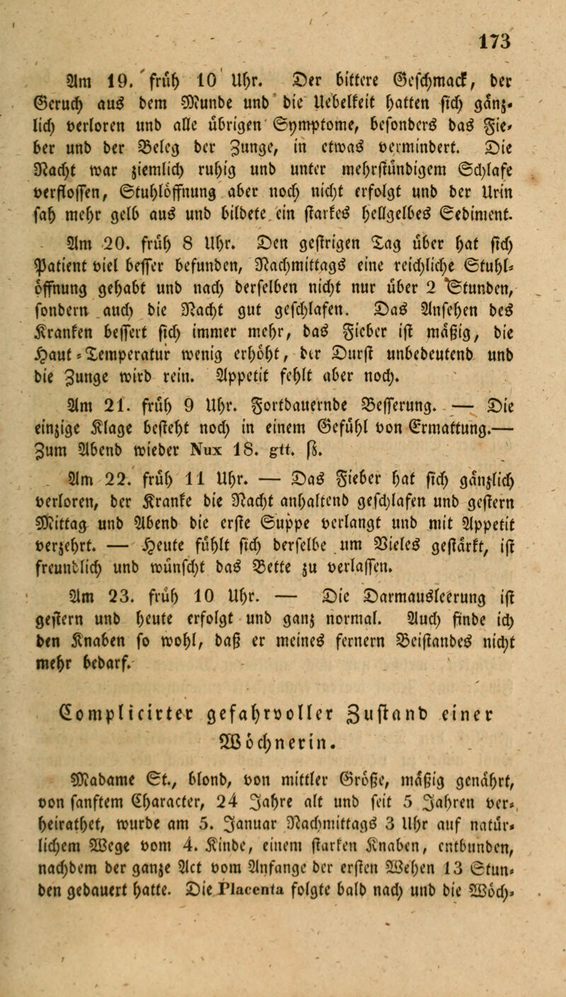 21m 19. 'früf) 10' U&r. Der bittere ®cfc^madff ber ©cruc^ avtß bem Sftunbe unb bk Uebelfeit ftatten fid) gan$. Ud) verloren unb afle übrigen' ©pmptome, befonben* bag gic* ber unb ber Q5efeg ber 3n<K/ in ctwa£ fceiminbert. Sie D^acf^t war jiemlid) ruf)ig unb unter me()r(ftinbigem ©djfafe fcerflofjen, ©tuf)foffnung aber uod; nid;t erfolgt unb ber Urin faf) me&r gelb au$ unb bifbete. ein fiaxttß (jeögel&e$ ©ebiment. 21m 20. früf) 8 Uf)r. £)en getfrigen £ag über \)at ftd> tyatknt t>iel beflfer befunben, $lad)mitta$$ eine reid)(icf)e ©tuf)f* offnung gehabt unb nad) berfelben nid)t nur über 2 ^tunben, fonbern and) bk 3Racf)t gut gefebfafen. £>aß 2lnfef)en be$ ßranfen beflfevt ftd) immer mefjr, baß Sieber ij? magig, bie £auf Temperatur wenig erf)6()t, hr Surft unbebeutenb unb bk gunge wirb rein. Appetit fel)ft aber nodj. Sm 21. früf) 9 Uf)r. gortbatternbe 25efferung. — bfe einige $fage befielt nod) in einem @efüf)f t>on Ermattung.— 3um 5lbenb wieber Nux 18. gtt fS. 51m 22. früf) 11 U&r. — SaS Sieber fjat ftd) ganjfid) verloren, ber ßranfe bie %lad)t anf)aftenb gefdjlafen unb geftern $ftitta$ unb Sibenb bk etile ©uppe verlangt unb mit Appetit fcer$ef)rt. — Quitt füf)ft fid) berfefbe um SSiefeg gefidrft, i|t freunMid) unb wünfd;t ba£ 93ette $u t>erfa|fen» 2lm 23. frub 10 Uf)r. — Öie Sarmaugfeerung ift gejtern unb fKute erfolgt unb gan$ normal. %ud) pnbe id) ben Knaben fo wof)f, ba§ er meinet fernem 3$ciftanbe$ nityt mc&r btbaxf. Gompltcirter gefahrvoller ßuftanb einer 2B6cf;nerin. Sttabame ©tv bfonb, fcon mittler ©roße, maßig genarrt, oon fanftem Gfjaracter, 24 %at)Ye aft unb feit 5 3af)ren fcer*, (>eiratf)et, würbe am 5. 3anuar iftadjmiffagä 3 Uf)r auf imtilr« fid;em 5ü3ege fcom 4. Äinbe, einem ftarfen Jvnaben, entbunben, nad;bem ber ganje 5Ict oom anfange ber erften Soeben 13 ©tun* ben gebauert fyattt. Sie riacenta folgte balb nad) unb bie Zßbd)>